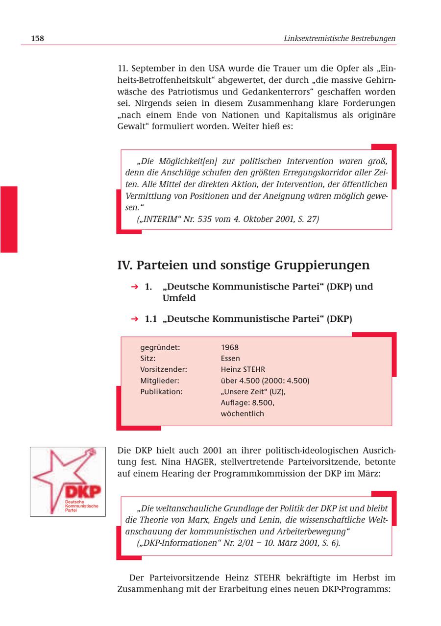 158 Linksextremistische Bestrebungen 11. September in den USA wurde die Trauer um die Opfer als "Einheits-Betroffenheitskult" abgewertet, der durch "die massive Gehirnwäsche des Patriotismus und Gedankenterrors" geschaffen worden sei. Nirgends seien in diesem Zusammenhang klare Forderungen "nach einem Ende von Nationen und Kapitalismus als originäre Gewalt" formuliert worden. Weiter hieß es: "Die Möglichkeit[en] zur politischen Intervention waren groß, denn die Anschläge schufen den größten Erregungskorridor aller Zeiten. Alle Mittel der direkten Aktion, der Intervention, der öffentlichen Vermittlung von Positionen und der Aneignung wären möglich gewesen." ("INTERIM" Nr. 535 vom 4. Oktober 2001, S. 27) IV. Parteien und sonstige Gruppierungen 1. "Deutsche Kommunistische Partei" (DKP) und Umfeld 1.1 "Deutsche Kommunistische Partei" (DKP) gegründet: 1968 Sitz: Essen Vorsitzender: Heinz STEHR Mitglieder: über 4.500 (2000: 4.500) Publikation: "Unsere Zeit" (UZ), Auflage: 8.500, wöchentlich Die DKP hielt auch 2001 an ihrer politisch-ideologischen Ausrichtung fest. Nina HAGER, stellvertretende Parteivorsitzende, betonte auf einem Hearing der Programmkommission der DKP im März: Deutsche Kommunistische Partei "Die weltanschauliche Grundlage der Politik der DKP ist und bleibt die Theorie von Marx, Engels und Lenin, die wissenschaftliche Weltanschauung der kommunistischen und Arbeiterbewegung" ("DKP-Informationen" Nr. 2/01 - 10. März 2001, S. 6). Der Parteivorsitzende Heinz STEHR bekräftigte im Herbst im Zusammenhang mit der Erarbeitung eines neuen DKP-Programms: