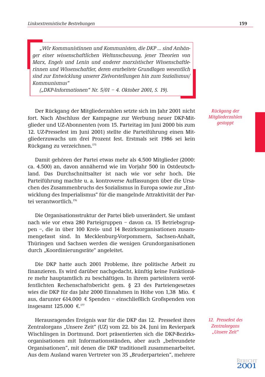 Linksextremistische Bestrebungen 159 "Wir Kommunistinnen und Kommunisten, die DKP ... sind Anhänger einer wissenschaftlichen Weltanschauung, jener Theorien von Marx, Engels und Lenin und anderer marxistischer Wissenschaftlerinnen und Wissenschaftler, deren erarbeitete Grundlagen wesentlich sind zur Entwicklung unserer Zielvorstellungen hin zum Sozialismus/ Kommunismus" ("DKP-Informationen" Nr. 5/01 - 4. Oktober 2001, S. 19). Der Rückgang der Mitgliederzahlen setzte sich im Jahr 2001 nicht Rückgang der fort. Nach Abschluss der Kampagne zur Werbung neuer DKP-MitMitgliederzahlen glieder und UZ-Abonnenten (vom 15. Parteitag im Juni 2000 bis zum gestoppt 12. UZ-Pressefest im Juni 2001) stellte die Parteiführung einen Mitgliederzuwachs um drei Prozent fest. Erstmals seit 1986 sei kein Rückgang zu verzeichnen.175 Damit gehören der Partei etwas mehr als 4.500 Mitglieder (2000: ca. 4.500) an, davon annähernd wie im Vorjahr 500 in Ostdeutschland. Das Durchschnittsalter ist nach wie vor sehr hoch. Die Parteiführung machte u. a. kontroverse Auffassungen über die Ursachen des Zusammenbruchs des Sozialismus in Europa sowie zur "Entwicklung des Imperialismus" für die mangelnde Attraktivität der Partei verantwortlich.176 Die Organisationsstruktur der Partei blieb unverändert. Sie umfasst nach wie vor etwa 280 Parteigruppen - davon ca. 15 Betriebsgruppen -, die in über 100 Kreisund 14 Bezirksorganisationen zusammengefasst sind. In Mecklenburg-Vorpommern, Sachsen-Anhalt, Thüringen und Sachsen werden die wenigen Grundorganisationen durch "Koordinierungsräte" angeleitet. Die DKP hatte auch 2001 Probleme, ihre politische Arbeit zu finanzieren. Es wird darüber nachgedacht, künftig keine Funktionäre mehr hauptamtlich zu beschäftigen. In ihrem parteiintern veröffentlichten Rechenschaftsbericht gem. SS 23 des Parteiengesetzes wies die DKP für das Jahr 2000 Einnahmen in Höhe von 1,38 Mio. EUR aus, darunter 614.000 EUR Spenden - einschließlich Großspenden von insgesamt 125.000 EUR.177 Herausragendes Ereignis war für die DKP das 12. Pressefest ihres 12. Pressefest des Zentralorgans "Unsere Zeit" (UZ) vom 22. bis 24. Juni im Revierpark Zentralorgans Wischlingen in Dortmund. Dort präsentierten sich die DKP-Bezirks"Unsere Zeit" organisationen mit Informationsständen, aber auch "befreundete Organisationen", mit denen die DKP traditionell zusammenarbeitet. Aus dem Ausland waren Vertreter von 35 "Bruderparteien", mehrere Bericht 2001