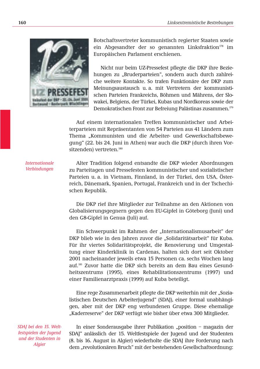 160 Linksextremistische Bestrebungen Botschaftsvertreter kommunistisch regierter Staaten sowie ein Abgesandter der so genannten Linksfraktion178 im Europäischen Parlament erschienen. Nicht nur beim UZ-Pressefest pflegte die DKP ihre Beziehungen zu "Bruderparteien", sondern auch durch zahlreiche weitere Kontakte. So trafen Funktionäre der DKP zum Meinungsaustausch u. a. mit Vertretern der kommunistischen Parteien Frankreichs, Böhmen und Mährens, der Slowakei, Belgiens, der Türkei, Kubas und Nordkoreas sowie der Demokratischen Front zur Befreiung Palästinas zusammen.179 Auf einem internationalen Treffen kommunistischer und Arbeiterparteien mit Repräsentanten von 54 Parteien aus 41 Ländern zum Thema "Kommunisten und die Arbeiterund Gewerkschaftsbewegung" (22. bis 24. Juni in Athen) war auch die DKP (durch ihren Vorsitzenden) vertreten.180 Internationale Alter Tradition folgend entsandte die DKP wieder Abordnungen Verbindungen zu Parteitagen und Pressefesten kommunistischer und sozialistischer Parteien u. a. in Vietnam, Finnland, in der Türkei, den USA, Österreich, Dänemark, Spanien, Portugal, Frankreich und in der Tschechischen Republik. Die DKP rief ihre Mitglieder zur Teilnahme an den Aktionen von Globalisierungsgegnern gegen den EU-Gipfel in Göteborg (Juni) und den G8-Gipfel in Genua (Juli) auf. Ein Schwerpunkt im Rahmen der "Internationalismusarbeit" der DKP blieb wie in den Jahren zuvor die "Solidaritätsarbeit" für Kuba. Für ihr viertes Solidaritätsprojekt, die Renovierung und Umgestaltung einer Kinderklinik in Cardenas, halten sich dort seit Oktober 2001 nacheinander jeweils etwa 15 Personen ca. sechs Wochen lang auf.181 Zuvor hatte die DKP sich bereits an dem Bau eines Gesundheitszentrums (1995), eines Rehabilitationszentrums (1997) und einer Familienarztpraxis (1999) auf Kuba beteiligt. Eine rege Zusammenarbeit pflegte die DKP weiterhin mit der "Sozialistischen Deutschen Arbeiterjugend" (SDAJ), einer formal unabhängigen, aber mit der DKP eng verbundenen Gruppe. Diese ehemalige "Kaderreserve" der DKP verfügt wie bisher über etwa 300 Mitglieder. SDAJ bei den 15. WeltIn einer Sonderausgabe ihrer Publikation "position - magazin der festspielen der Jugend SDAJ" anlässlich der 15. Weltfestspiele der Jugend und der Studenten und der Studenten in (8. bis 16. August in Algier) wiederholte die SDAJ ihre Forderung nach Algier dem "revolutionären Bruch" mit der bestehenden Gesellschaftsordnung: