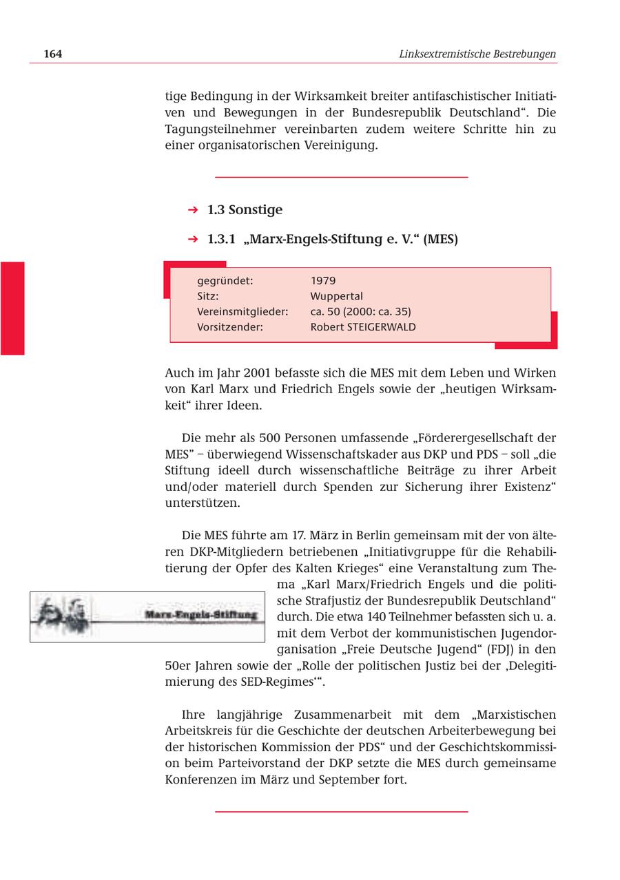 164 Linksextremistische Bestrebungen tige Bedingung in der Wirksamkeit breiter antifaschistischer Initiativen und Bewegungen in der Bundesrepublik Deutschland". Die Tagungsteilnehmer vereinbarten zudem weitere Schritte hin zu einer organisatorischen Vereinigung. 1.3 Sonstige 1.3.1 "Marx-Engels-Stiftung e. V." (MES) gegründet: 1979 Sitz: Wuppertal Vereinsmitglieder: ca. 50 (2000: ca. 35) Vorsitzender: Robert STEIGERWALD Auch im Jahr 2001 befasste sich die MES mit dem Leben und Wirken von Karl Marx und Friedrich Engels sowie der "heutigen Wirksamkeit" ihrer Ideen. Die mehr als 500 Personen umfassende "Förderergesellschaft der MES" - überwiegend Wissenschaftskader aus DKP und PDS - soll "die Stiftung ideell durch wissenschaftliche Beiträge zu ihrer Arbeit und/oder materiell durch Spenden zur Sicherung ihrer Existenz" unterstützen. Die MES führte am 17. März in Berlin gemeinsam mit der von älteren DKP-Mitgliedern betriebenen "Initiativgruppe für die Rehabilitierung der Opfer des Kalten Krieges" eine Veranstaltung zum Thema "Karl Marx/Friedrich Engels und die politische Strafjustiz der Bundesrepublik Deutschland" durch. Die etwa 140 Teilnehmer befassten sich u. a. mit dem Verbot der kommunistischen Jugendorganisation "Freie Deutsche Jugend" (FDJ) in den 50er Jahren sowie der "Rolle der politischen Justiz bei der 'Delegitimierung des SED-Regimes'". Ihre langjährige Zusammenarbeit mit dem "Marxistischen Arbeitskreis für die Geschichte der deutschen Arbeiterbewegung bei der historischen Kommission der PDS" und der Geschichtskommission beim Parteivorstand der DKP setzte die MES durch gemeinsame Konferenzen im März und September fort.