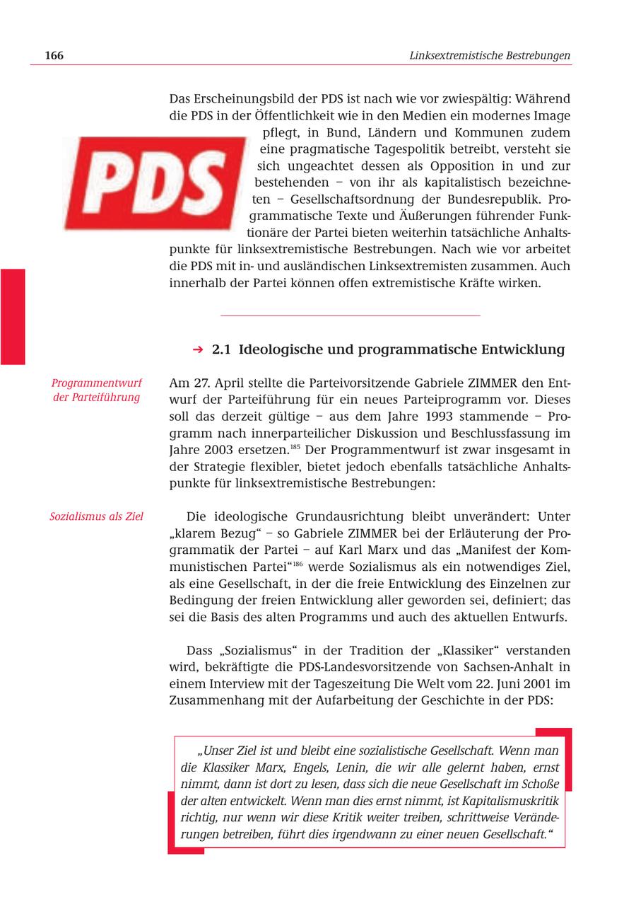 166 Linksextremistische Bestrebungen Das Erscheinungsbild der PDS ist nach wie vor zwiespältig: Während die PDS in der Öffentlichkeit wie in den Medien ein modernes Image pflegt, in Bund, Ländern und Kommunen zudem eine pragmatische Tagespolitik betreibt, versteht sie sich ungeachtet dessen als Opposition in und zur bestehenden - von ihr als kapitalistisch bezeichneten - Gesellschaftsordnung der Bundesrepublik. Programmatische Texte und Äußerungen führender Funktionäre der Partei bieten weiterhin tatsächliche Anhaltspunkte für linksextremistische Bestrebungen. Nach wie vor arbeitet die PDS mit inund ausländischen Linksextremisten zusammen. Auch innerhalb der Partei können offen extremistische Kräfte wirken. 2.1 Ideologische und programmatische Entwicklung Programmentwurf Am 27. April stellte die Parteivorsitzende Gabriele ZIMMER den Entder Parteiführung wurf der Parteiführung für ein neues Parteiprogramm vor. Dieses soll das derzeit gültige - aus dem Jahre 1993 stammende - Programm nach innerparteilicher Diskussion und Beschlussfassung im Jahre 2003 ersetzen.185 Der Programmentwurf ist zwar insgesamt in der Strategie flexibler, bietet jedoch ebenfalls tatsächliche Anhaltspunkte für linksextremistische Bestrebungen: Sozialismus als Ziel Die ideologische Grundausrichtung bleibt unverändert: Unter "klarem Bezug" - so Gabriele ZIMMER bei der Erläuterung der Programmatik der Partei - auf Karl Marx und das "Manifest der Kommunistischen Partei"186 werde Sozialismus als ein notwendiges Ziel, als eine Gesellschaft, in der die freie Entwicklung des Einzelnen zur Bedingung der freien Entwicklung aller geworden sei, definiert; das sei die Basis des alten Programms und auch des aktuellen Entwurfs. Dass "Sozialismus" in der Tradition der "Klassiker" verstanden wird, bekräftigte die PDS-Landesvorsitzende von Sachsen-Anhalt in einem Interview mit der Tageszeitung Die Welt vom 22. Juni 2001 im Zusammenhang mit der Aufarbeitung der Geschichte in der PDS: "Unser Ziel ist und bleibt eine sozialistische Gesellschaft. Wenn man die Klassiker Marx, Engels, Lenin, die wir alle gelernt haben, ernst nimmt, dann ist dort zu lesen, dass sich die neue Gesellschaft im Schoße der alten entwickelt. Wenn man dies ernst nimmt, ist Kapitalismuskritik richtig, nur wenn wir diese Kritik weiter treiben, schrittweise Veränderungen betreiben, führt dies irgendwann zu einer neuen Gesellschaft."