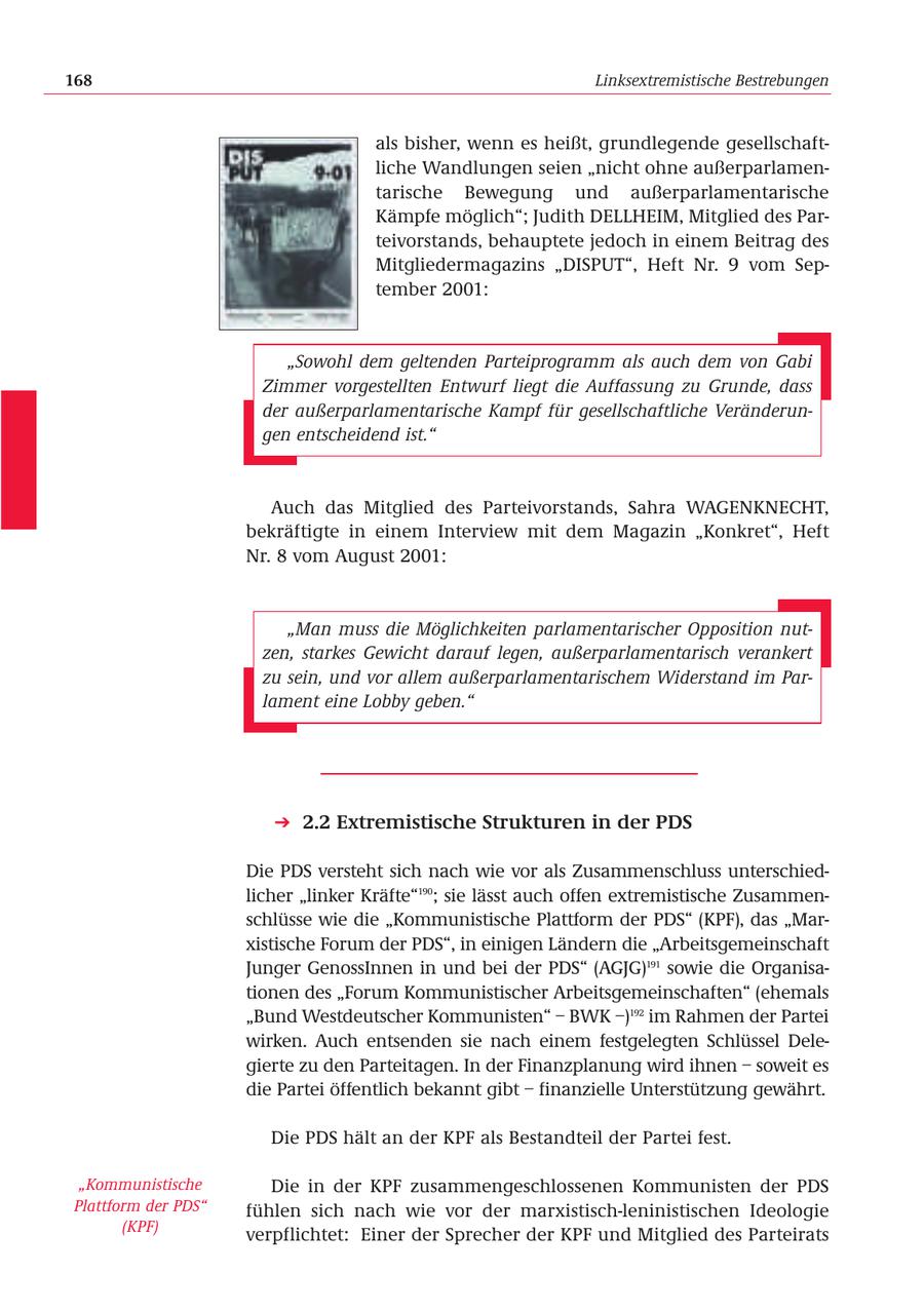 168 Linksextremistische Bestrebungen als bisher, wenn es heißt, grundlegende gesellschaftliche Wandlungen seien "nicht ohne außerparlamentarische Bewegung und außerparlamentarische Kämpfe möglich"; Judith DELLHEIM, Mitglied des Parteivorstands, behauptete jedoch in einem Beitrag des Mitgliedermagazins "DISPUT", Heft Nr. 9 vom September 2001: "Sowohl dem geltenden Parteiprogramm als auch dem von Gabi Zimmer vorgestellten Entwurf liegt die Auffassung zu Grunde, dass der außerparlamentarische Kampf für gesellschaftliche Veränderungen entscheidend ist." Auch das Mitglied des Parteivorstands, Sahra WAGENKNECHT, bekräftigte in einem Interview mit dem Magazin "Konkret", Heft Nr. 8 vom August 2001: "Man muss die Möglichkeiten parlamentarischer Opposition nutzen, starkes Gewicht darauf legen, außerparlamentarisch verankert zu sein, und vor allem außerparlamentarischem Widerstand im Parlament eine Lobby geben." 2.2 Extremistische Strukturen in der PDS Die PDS versteht sich nach wie vor als Zusammenschluss unterschiedlicher "linker Kräfte"190; sie lässt auch offen extremistische Zusammenschlüsse wie die "Kommunistische Plattform der PDS" (KPF), das "Marxistische Forum der PDS", in einigen Ländern die "Arbeitsgemeinschaft Junger GenossInnen in und bei der PDS" (AGJG)191 sowie die Organisationen des "Forum Kommunistischer Arbeitsgemeinschaften" (ehemals "Bund Westdeutscher Kommunisten" - BWK -)192 im Rahmen der Partei wirken. Auch entsenden sie nach einem festgelegten Schlüssel Delegierte zu den Parteitagen. In der Finanzplanung wird ihnen - soweit es die Partei öffentlich bekannt gibt - finanzielle Unterstützung gewährt. Die PDS hält an der KPF als Bestandteil der Partei fest. "Kommunistische Die in der KPF zusammengeschlossenen Kommunisten der PDS Plattform der PDS" fühlen sich nach wie vor der marxistisch-leninistischen Ideologie (KPF) verpflichtet: Einer der Sprecher der KPF und Mitglied des Parteirats