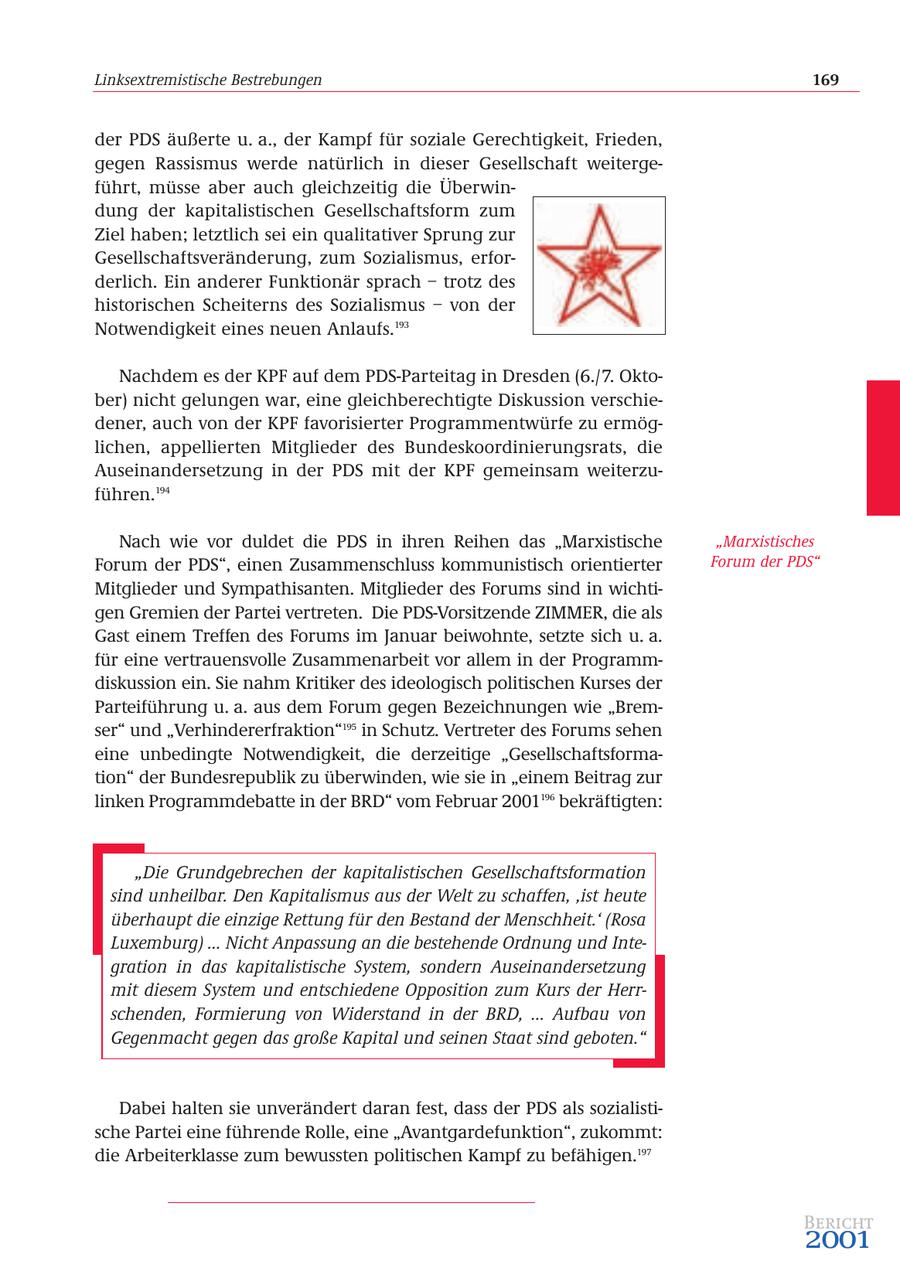 Linksextremistische Bestrebungen 169 der PDS äußerte u. a., der Kampf für soziale Gerechtigkeit, Frieden, gegen Rassismus werde natürlich in dieser Gesellschaft weitergeführt, müsse aber auch gleichzeitig die Überwindung der kapitalistischen Gesellschaftsform zum Ziel haben; letztlich sei ein qualitativer Sprung zur Gesellschaftsveränderung, zum Sozialismus, erforderlich. Ein anderer Funktionär sprach - trotz des historischen Scheiterns des Sozialismus - von der Notwendigkeit eines neuen Anlaufs.193 Nachdem es der KPF auf dem PDS-Parteitag in Dresden (6./7. Oktober) nicht gelungen war, eine gleichberechtigte Diskussion verschiedener, auch von der KPF favorisierter Programmentwürfe zu ermöglichen, appellierten Mitglieder des Bundeskoordinierungsrats, die Auseinandersetzung in der PDS mit der KPF gemeinsam weiterzuführen.194 Nach wie vor duldet die PDS in ihren Reihen das "Marxistische "Marxistisches Forum der PDS", einen Zusammenschluss kommunistisch orientierter Forum der PDS" Mitglieder und Sympathisanten. Mitglieder des Forums sind in wichtigen Gremien der Partei vertreten. Die PDS-Vorsitzende ZIMMER, die als Gast einem Treffen des Forums im Januar beiwohnte, setzte sich u. a. für eine vertrauensvolle Zusammenarbeit vor allem in der Programmdiskussion ein. Sie nahm Kritiker des ideologisch politischen Kurses der Parteiführung u. a. aus dem Forum gegen Bezeichnungen wie "Bremser" und "Verhindererfraktion"195 in Schutz. Vertreter des Forums sehen eine unbedingte Notwendigkeit, die derzeitige "Gesellschaftsformation" der Bundesrepublik zu überwinden, wie sie in "einem Beitrag zur linken Programmdebatte in der BRD" vom Februar 2001196 bekräftigten: "Die Grundgebrechen der kapitalistischen Gesellschaftsformation sind unheilbar. Den Kapitalismus aus der Welt zu schaffen' 'ist heute überhaupt die einzige Rettung für den Bestand der Menschheit.' (Rosa Luxemburg) ... Nicht Anpassung an die bestehende Ordnung und Integration in das kapitalistische System, sondern Auseinandersetzung mit diesem System und entschiedene Opposition zum Kurs der Herrschenden, Formierung von Widerstand in der BRD, ... Aufbau von Gegenmacht gegen das große Kapital und seinen Staat sind geboten." Dabei halten sie unverändert daran fest, dass der PDS als sozialistische Partei eine führende Rolle, eine "Avantgardefunktion", zukommt: die Arbeiterklasse zum bewussten politischen Kampf zu befähigen.197 Bericht 2001