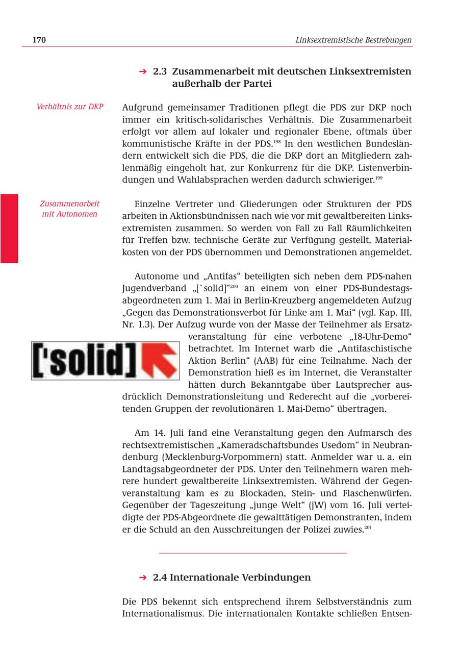 170 Linksextremistische Bestrebungen 2.3 Zusammenarbeit mit deutschen Linksextremisten außerhalb der Partei Verhältnis zur DKP Aufgrund gemeinsamer Traditionen pflegt die PDS zur DKP noch immer ein kritisch-solidarisches Verhältnis. Die Zusammenarbeit erfolgt vor allem auf lokaler und regionaler Ebene, oftmals über kommunistische Kräfte in der PDS.198 In den westlichen Bundesländern entwickelt sich die PDS, die die DKP dort an Mitgliedern zahlenmäßig eingeholt hat, zur Konkurrenz für die DKP. Listenverbindungen und Wahlabsprachen werden dadurch schwieriger.199 Zusammenarbeit Einzelne Vertreter und Gliederungen oder Strukturen der PDS mit Autonomen arbeiten in Aktionsbündnissen nach wie vor mit gewaltbereiten Linksextremisten zusammen. So werden von Fall zu Fall Räumlichkeiten für Treffen bzw. technische Geräte zur Verfügung gestellt, Materialkosten von der PDS übernommen und Demonstrationen angemeldet. Autonome und "Antifas" beteiligten sich neben dem PDS-nahen Jugendverband "['solid]"200 an einem von einer PDS-Bundestagsabgeordneten zum 1. Mai in Berlin-Kreuzberg angemeldeten Aufzug "Gegen das Demonstrationsverbot für Linke am 1. Mai" (vgl. Kap. III, Nr. 1.3). Der Aufzug wurde von der Masse der Teilnehmer als Ersatzveranstaltung für eine verbotene "18-Uhr-Demo" betrachtet. Im Internet warb die "Antifaschistische Aktion Berlin" (AAB) für eine Teilnahme. Nach der Demonstration hieß es im Internet, die Veranstalter hätten durch Bekanntgabe über Lautsprecher ausdrücklich Demonstrationsleitung und Rederecht auf die "vorbereitenden Gruppen der revolutionären 1. Mai-Demo" übertragen. Am 14. Juli fand eine Veranstaltung gegen den Aufmarsch des rechtsextremistischen "Kameradschaftsbundes Usedom" in Neubrandenburg (Mecklenburg-Vorpommern) statt. Anmelder war u. a. ein Landtagsabgeordneter der PDS. Unter den Teilnehmern waren mehrere hundert gewaltbereite Linksextremisten. Während der Gegenveranstaltung kam es zu Blockaden, Steinund Flaschenwürfen. Gegenüber der Tageszeitung "junge Welt" (jW) vom 16. Juli verteidigte der PDS-Abgeordnete die gewalttätigen Demonstranten, indem er die Schuld an den Ausschreitungen der Polizei zuwies.201 2.4 Internationale Verbindungen Die PDS bekennt sich entsprechend ihrem Selbstverständnis zum Internationalismus. Die internationalen Kontakte schließen Entsen-