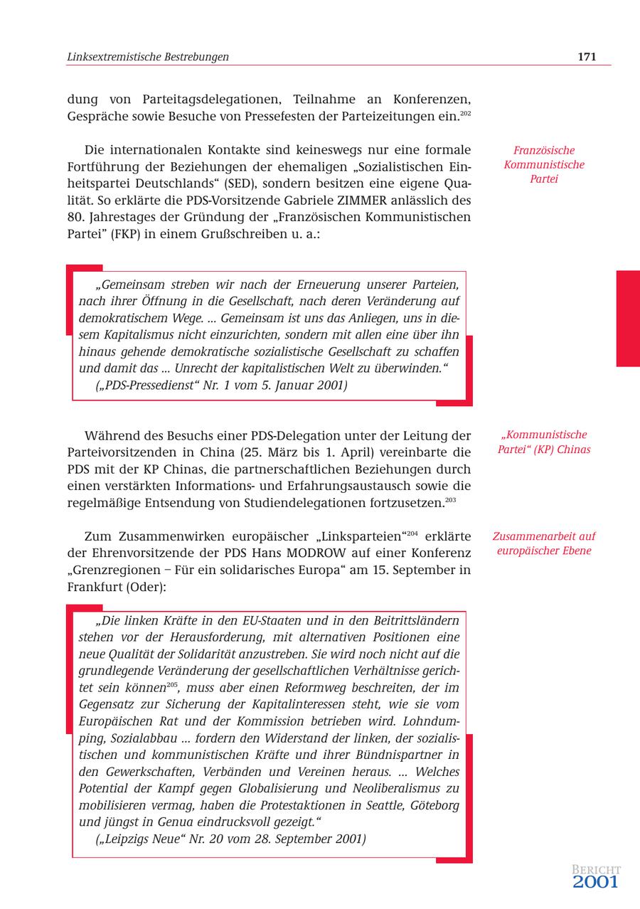 Linksextremistische Bestrebungen 171 dung von Parteitagsdelegationen, Teilnahme an Konferenzen, Gespräche sowie Besuche von Pressefesten der Parteizeitungen ein.202 Die internationalen Kontakte sind keineswegs nur eine formale Französische Fortführung der Beziehungen der ehemaligen "Sozialistischen EinKommunistische heitspartei Deutschlands" (SED), sondern besitzen eine eigene QuaPartei lität. So erklärte die PDS-Vorsitzende Gabriele ZIMMER anlässlich des 80. Jahrestages der Gründung der "Französischen Kommunistischen Partei" (FKP) in einem Grußschreiben u. a.: "Gemeinsam streben wir nach der Erneuerung unserer Parteien, nach ihrer Öffnung in die Gesellschaft, nach deren Veränderung auf demokratischem Wege. ... Gemeinsam ist uns das Anliegen, uns in diesem Kapitalismus nicht einzurichten, sondern mit allen eine über ihn hinaus gehende demokratische sozialistische Gesellschaft zu schaffen und damit das ... Unrecht der kapitalistischen Welt zu überwinden." ("PDS-Pressedienst" Nr. 1 vom 5. Januar 2001) Während des Besuchs einer PDS-Delegation unter der Leitung der "Kommunistische Parteivorsitzenden in China (25. März bis 1. April) vereinbarte die Partei" (KP) Chinas PDS mit der KP Chinas, die partnerschaftlichen Beziehungen durch einen verstärkten Informationsund Erfahrungsaustausch sowie die regelmäßige Entsendung von Studiendelegationen fortzusetzen.203 Zum Zusammenwirken europäischer "Linksparteien"204 erklärte Zusammenarbeit auf der Ehrenvorsitzende der PDS Hans MODROW auf einer Konferenz europäischer Ebene "Grenzregionen - Für ein solidarisches Europa" am 15. September in Frankfurt (Oder): "Die linken Kräfte in den EU-Staaten und in den Beitrittsländern stehen vor der Herausforderung, mit alternativen Positionen eine neue Qualität der Solidarität anzustreben. Sie wird noch nicht auf die grundlegende Veränderung der gesellschaftlichen Verhältnisse gerichtet sein können205, muss aber einen Reformweg beschreiten, der im Gegensatz zur Sicherung der Kapitalinteressen steht, wie sie vom Europäischen Rat und der Kommission betrieben wird. Lohndumping, Sozialabbau ... fordern den Widerstand der linken, der sozialistischen und kommunistischen Kräfte und ihrer Bündnispartner in den Gewerkschaften, Verbänden und Vereinen heraus. ... Welches Potential der Kampf gegen Globalisierung und Neoliberalismus zu mobilisieren vermag, haben die Protestaktionen in Seattle, Göteborg und jüngst in Genua eindrucksvoll gezeigt." ("Leipzigs Neue" Nr. 20 vom 28. September 2001) Bericht 2001