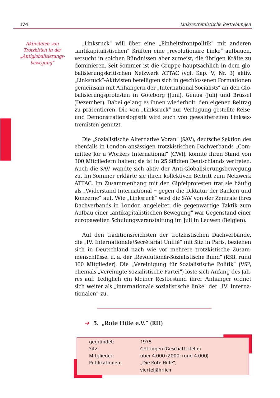 174 Linksextremistische Bestrebungen Aktivitäten von "Linksruck" will über eine "Einheitsfrontpolitik" mit anderen Trotzkisten in der "antikapitalistischen" Kräften eine "revolutionäre Linke" aufbauen, "Antiglobalisierungsversucht in solchen Bündnissen aber zumeist, die übrigen Kräfte zu bewegung" dominieren. Seit Sommer ist die Gruppe hauptsächlich in dem globalisierungskritischen Netzwerk ATTAC (vgl. Kap. V, Nr. 3) aktiv. "Linksruck"-Aktivisten beteiligten sich in geschlossenen Formationen gemeinsam mit Anhängern der "International Socialists" an den Globalisierungsprotesten in Göteborg (Juni), Genua (Juli) und Brüssel (Dezember). Dabei gelang es ihnen wiederholt, den eigenen Beitrag zu präsentieren. Die von "Linksruck" zur Verfügung gestellte Reiseund Demonstrationslogistik wird auch von gewaltbereiten Linksextremisten genutzt. Die "Sozialistische Alternative Voran" (SAV), deutsche Sektion des ebenfalls in London ansässigen trotzkistischen Dachverbands "Committee for a Workers International" (CWI), konnte ihren Stand von 300 Mitgliedern halten; sie ist in 25 Städten Deutschlands vertreten. Auch die SAV wandte sich aktiv der Anti-Globalisierungsbewegung zu. Im Sommer erklärte sie ihren kollektiven Beitritt zum Netzwerk ATTAC. Im Zusammenhang mit den Gipfelprotesten trat sie häufig als "Widerstand International - gegen die Diktatur der Banken und Konzerne" auf. Wie "Linksruck" wird die SAV von der Zentrale ihres Dachverbands in London angeleitet; die gegenwärtige Taktik zum Aufbau einer "antikapitalistischen Bewegung" war Gegenstand einer europaweiten Schulungsveranstaltung im Juli in Leuwen (Belgien). Auf den traditionsreichsten der trotzkistischen Dachverbände, die "IV. Internationale/Secretariat Unifie" mit Sitz in Paris, beziehen sich in Deutschland nach wie vor mehrere trotzkistische Zusammenschlüsse, u. a. der "Revolutionär-Sozialistische Bund" (RSB, rund 100 Mitglieder). Die "Vereinigung für Sozialistische Politik" (VSP, ehemals "Vereinigte Sozialistische Partei") löste sich Anfang des Jahres auf. Lediglich ein kleiner Restbestand ihrer Anhänger ordnet sich weiter als "internationale sozialistische linke" der "IV. Internationalen" zu. 5. "Rote Hilfe e.V." (RH) gegründet: 1975 Sitz: Göttingen (Geschäftsstelle) Mitglieder: über 4.000 (2000: rund 4.000) Publikationen: "Die Rote Hilfe", vierteljährlich