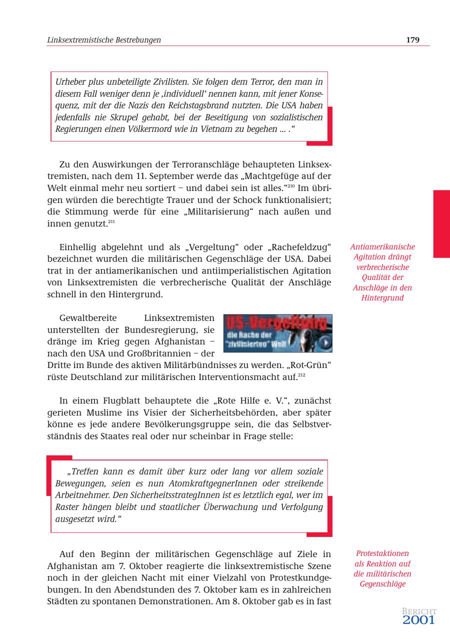 Linksextremistische Bestrebungen 179 Urheber plus unbeteiligte Zivilisten. Sie folgen dem Terror, den man in diesem Fall weniger denn je 'individuell' nennen kann, mit jener Konsequenz, mit der die Nazis den Reichstagsbrand nutzten. Die USA haben jedenfalls nie Skrupel gehabt, bei der Beseitigung von sozialistischen Regierungen einen Völkermord wie in Vietnam zu begehen ... ." Zu den Auswirkungen der Terroranschläge behaupteten Linksextremisten, nach dem 11. September werde das "Machtgefüge auf der Welt einmal mehr neu sortiert - und dabei sein ist alles."210 Im übrigen würden die berechtigte Trauer und der Schock funktionalisiert; die Stimmung werde für eine "Militarisierung" nach außen und innen genutzt.211 Einhellig abgelehnt und als "Vergeltung" oder "Rachefeldzug" Antiamerikanische bezeichnet wurden die militärischen Gegenschläge der USA. Dabei Agitation drängt trat in der antiamerikanischen und antiimperialistischen Agitation verbrecherische Qualität der von Linksextremisten die verbrecherische Qualität der Anschläge Anschläge in den schnell in den Hintergrund. Hintergrund Gewaltbereite Linksextremisten unterstellten der Bundesregierung, sie dränge im Krieg gegen Afghanistan - nach den USA und Großbritannien - der Dritte im Bunde des aktiven Militärbündnisses zu werden. "Rot-Grün" rüste Deutschland zur militärischen Interventionsmacht auf.212 In einem Flugblatt behauptete die "Rote Hilfe e. V.", zunächst gerieten Muslime ins Visier der Sicherheitsbehörden, aber später könne es jede andere Bevölkerungsgruppe sein, die das Selbstverständnis des Staates real oder nur scheinbar in Frage stelle: "Treffen kann es damit über kurz oder lang vor allem soziale Bewegungen, seien es nun AtomkraftgegnerInnen oder streikende Arbeitnehmer. Den SicherheitsstrategInnen ist es letztlich egal, wer im Raster hängen bleibt und staatlicher Überwachung und Verfolgung ausgesetzt wird." Auf den Beginn der militärischen Gegenschläge auf Ziele in Protestaktionen Afghanistan am 7. Oktober reagierte die linksextremistische Szene als Reaktion auf die militärischen noch in der gleichen Nacht mit einer Vielzahl von ProtestkundgeGegenschläge bungen. In den Abendstunden des 7. Oktober kam es in zahlreichen Städten zu spontanen Demonstrationen. Am 8. Oktober gab es in fast Bericht 2001