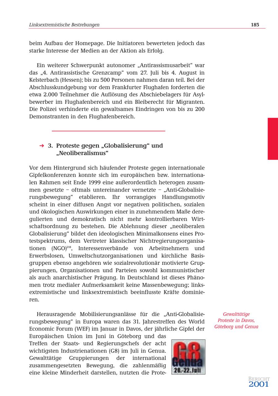 Linksextremistische Bestrebungen 185 beim Aufbau der Homepage. Die Initiatoren bewerteten jedoch das starke Interesse der Medien an der Aktion als Erfolg. Ein weiterer Schwerpunkt autonomer "Antirassismusarbeit" war das "4. Antirassistische Grenzcamp" vom 27. Juli bis 4. August in Kelsterbach (Hessen); bis zu 500 Personen nahmen daran teil. Bei der Abschlusskundgebung vor dem Frankfurter Flughafen forderten die etwa 2.000 Teilnehmer die Auflösung des Abschiebelagers für Asylbewerber im Flughafenbereich und ein Bleiberecht für Migranten. Die Polizei verhinderte ein gewaltsames Eindringen von bis zu 200 Demonstranten in den Flughafenbereich. 3. Proteste gegen "Globalisierung" und "Neoliberalismus" Vor dem Hintergrund sich häufender Proteste gegen internationale Gipfelkonferenzen konnte sich im europäischen bzw. internationalen Rahmen seit Ende 1999 eine außerordentlich heterogen zusammen gesetzte - oftmals untereinander vernetzte - "Anti-Globalisierungsbewegung" etablieren. Ihr vorrangiges Handlungsmotiv scheint in einer diffusen Angst vor negativen politischen, sozialen und ökologischen Auswirkungen einer in zunehmendem Maße deregulierten und demokratisch nicht mehr kontrollierbaren Wirtschaftsordnung zu bestehen. Die Ablehnung dieser "neoliberalen Globalisierung" bildet den ideologischen Minimalkonsens eines Protestspektrums, dem Vertreter klassischer Nichtregierungsorganisationen (NGO)218, Interessenverbände von Arbeitnehmern und Erwerbslosen, Umweltschutzorganisationen und kirchliche Basisgruppen ebenso angehören wie sozialrevolutionär motivierte Gruppierungen, Organisationen und Parteien sowohl kommunistischer als auch anarchistischer Prägung. In Deutschland ist dieses Phänomen trotz medialer Aufmerksamkeit keine Massenbewegung; linksextremistische und linksextremistisch beeinflusste Kräfte dominieren. Herausragende Mobilisierungsanlässe für die "Anti-GlobalisieGewalttätige rungsbewegung" in Europa waren das 31. Jahrestreffen des World Proteste in Davos, Economic Forum (WEF) im Januar in Davos, der jährliche Gipfel der Göteborg und Genua Europäischen Union im Juni in Göteborg und das Treffen der Staatsund Regierungschefs der acht wichtigsten Industrienationen (G8) im Juli in Genua. Gewalttätige Gruppierungen der international zusammengesetzten Bewegung, die zahlenmäßig eine kleine Minderheit darstellen, nutzten die ProteBericht 2001