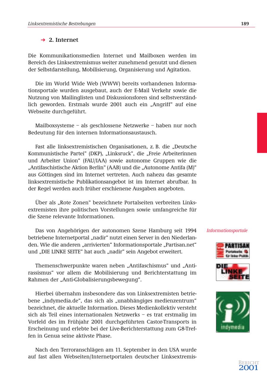 Linksextremistische Bestrebungen 189 2. Internet Die Kommunikationsmedien Internet und Mailboxen werden im Bereich des Linksextremismus weiter zunehmend genutzt und dienen der Selbstdarstellung, Mobilisierung, Organisierung und Agitation. Die im World Wide Web (WWW) bereits vorhandenen Informationsportale wurden ausgebaut, auch der E-Mail Verkehr sowie die Nutzung von Mailinglisten und Diskussionsforen sind selbstverständlich geworden. Erstmals wurde 2001 auch ein "Angriff" auf eine Webseite durchgeführt. Mailboxsysteme - als geschlossene Netzwerke - haben nur noch Bedeutung für den internen Informationsaustausch. Fast alle linksextremistischen Organisationen, z. B. die "Deutsche Kommunistische Partei" (DKP), "Linksruck", die "Freie Arbeiterinnen und Arbeiter Union" (FAU/IAA) sowie autonome Gruppen wie die "Antifaschistische Aktion Berlin" (AAB) und die "Autonome Antifa (M)" aus Göttingen sind im Internet vertreten. Auch nahezu das gesamte linksextremistische Publikationsangebot ist im Internet abrufbar. In der Regel werden auch früher erschienene Ausgaben angeboten. Über als "Rote Zonen" bezeichnete Portalseiten verbreiten Linksextremisten ihre politischen Vorstellungen sowie umfangreiche für die Szene relevante Informationen. Das von Angehörigen der autonomen Szene Hamburg seit 1994 Informationsportale betriebene Internetportal "nadir" nutzt einen Server in den Niederlanden. Wie die anderen "arrivierten" Informationsportale "Partisan.net" und "DIE LINKE SEITE" hat auch "nadir" sein Angebot erweitert. Themenschwerpunkte waren neben "Antifaschismus" und "Antirassismus" vor allem die Mobilisierung und Berichterstattung im Rahmen der "Anti-Globalisierungsbewegung". Hierbei übernahm insbesondere das von Linksextremisten betriebene "indymedia.de", das sich als "unabhängiges medienzentrum" bezeichnet, die aktuelle Information. Dieses Medienkollektiv versteht sich als Teil eines internationalen Netzwerks - es trat erstmalig im Vorfeld des im Frühjahr 2001 durchgeführten Castor-Transports in Erscheinung und erlebte bei der Live-Berichterstattung zum G8-Treffen in Genua seine aktivste Phase. Nach den Terroranschlägen am 11. September in den USA wurde auf fast allen Webseiten/Internetportalen deutscher LinksextremisBericht 2001