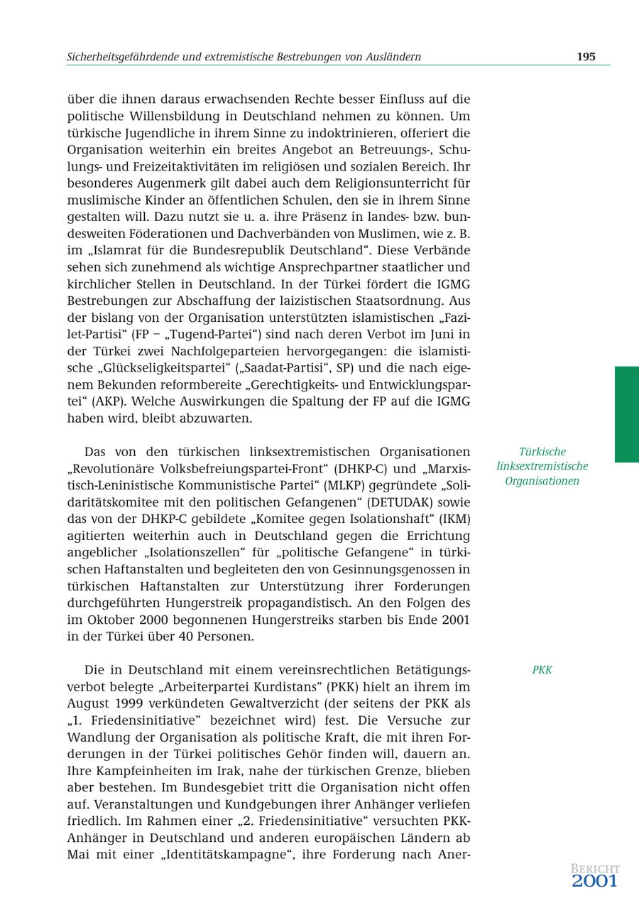 Sicherheitsgefährdende und extremistische Bestrebungen von Ausländern 195 über die ihnen daraus erwachsenden Rechte besser Einfluss auf die politische Willensbildung in Deutschland nehmen zu können. Um türkische Jugendliche in ihrem Sinne zu indoktrinieren, offeriert die Organisation weiterhin ein breites Angebot an Betreuungs-, Schulungsund Freizeitaktivitäten im religiösen und sozialen Bereich. Ihr besonderes Augenmerk gilt dabei auch dem Religionsunterricht für muslimische Kinder an öffentlichen Schulen, den sie in ihrem Sinne gestalten will. Dazu nutzt sie u. a. ihre Präsenz in landesbzw. bundesweiten Föderationen und Dachverbänden von Muslimen, wie z. B. im "Islamrat für die Bundesrepublik Deutschland". Diese Verbände sehen sich zunehmend als wichtige Ansprechpartner staatlicher und kirchlicher Stellen in Deutschland. In der Türkei fördert die IGMG Bestrebungen zur Abschaffung der laizistischen Staatsordnung. Aus der bislang von der Organisation unterstützten islamistischen "Fazilet-Partisi" (FP - "Tugend-Partei") sind nach deren Verbot im Juni in der Türkei zwei Nachfolgeparteien hervorgegangen: die islamistische "Glückseligkeitspartei" ("Saadat-Partisi", SP) und die nach eigenem Bekunden reformbereite "Gerechtigkeitsund Entwicklungspartei" (AKP). Welche Auswirkungen die Spaltung der FP auf die IGMG haben wird, bleibt abzuwarten. Das von den türkischen linksextremistischen Organisationen Türkische "Revolutionäre Volksbefreiungspartei-Front" (DHKP-C) und "Marxislinksextremistische tisch-Leninistische Kommunistische Partei" (MLKP) gegründete "SoliOrganisationen daritätskomitee mit den politischen Gefangenen" (DETUDAK) sowie das von der DHKP-C gebildete "Komitee gegen Isolationshaft" (IKM) agitierten weiterhin auch in Deutschland gegen die Errichtung angeblicher "Isolationszellen" für "politische Gefangene" in türkischen Haftanstalten und begleiteten den von Gesinnungsgenossen in türkischen Haftanstalten zur Unterstützung ihrer Forderungen durchgeführten Hungerstreik propagandistisch. An den Folgen des im Oktober 2000 begonnenen Hungerstreiks starben bis Ende 2001 in der Türkei über 40 Personen. Die in Deutschland mit einem vereinsrechtlichen BetätigungsPKK verbot belegte "Arbeiterpartei Kurdistans" (PKK) hielt an ihrem im August 1999 verkündeten Gewaltverzicht (der seitens der PKK als "1. Friedensinitiative" bezeichnet wird) fest. Die Versuche zur Wandlung der Organisation als politische Kraft, die mit ihren Forderungen in der Türkei politisches Gehör finden will, dauern an. Ihre Kampfeinheiten im Irak, nahe der türkischen Grenze, blieben aber bestehen. Im Bundesgebiet tritt die Organisation nicht offen auf. Veranstaltungen und Kundgebungen ihrer Anhänger verliefen friedlich. Im Rahmen einer "2. Friedensinitiative" versuchten PKKAnhänger in Deutschland und anderen europäischen Ländern ab Mai mit einer "Identitätskampagne", ihre Forderung nach AnerBericht 2001