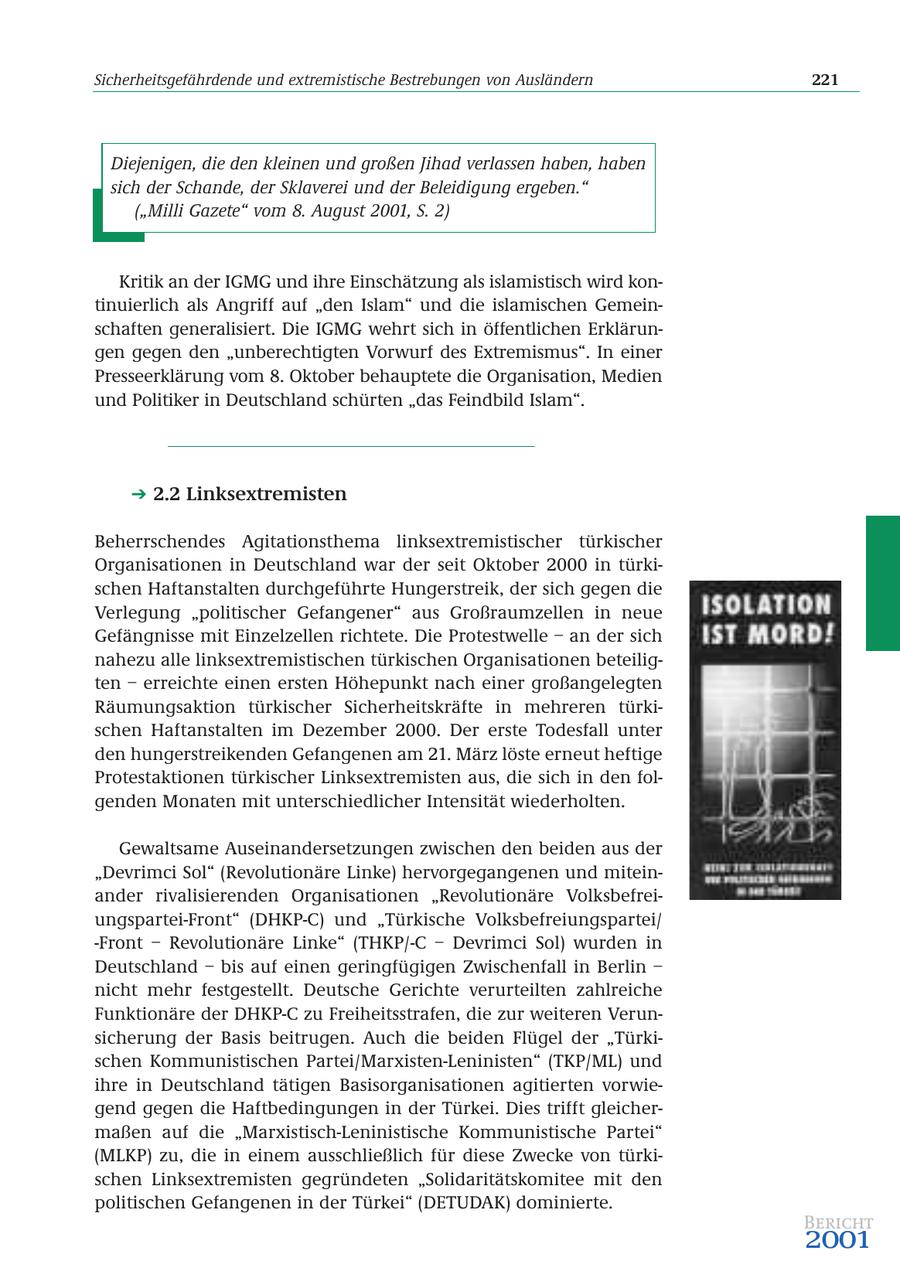 Sicherheitsgefährdende und extremistische Bestrebungen von Ausländern 221 Diejenigen, die den kleinen und großen Jihad verlassen haben, haben sich der Schande, der Sklaverei und der Beleidigung ergeben." ("Milli Gazete" vom 8. August 2001, S. 2) Kritik an der IGMG und ihre Einschätzung als islamistisch wird kontinuierlich als Angriff auf "den Islam" und die islamischen Gemeinschaften generalisiert. Die IGMG wehrt sich in öffentlichen Erklärungen gegen den "unberechtigten Vorwurf des Extremismus". In einer Presseerklärung vom 8. Oktober behauptete die Organisation, Medien und Politiker in Deutschland schürten "das Feindbild Islam". 2.2 Linksextremisten Beherrschendes Agitationsthema linksextremistischer türkischer Organisationen in Deutschland war der seit Oktober 2000 in türkischen Haftanstalten durchgeführte Hungerstreik, der sich gegen die Verlegung "politischer Gefangener" aus Großraumzellen in neue Gefängnisse mit Einzelzellen richtete. Die Protestwelle - an der sich nahezu alle linksextremistischen türkischen Organisationen beteiligten - erreichte einen ersten Höhepunkt nach einer großangelegten Räumungsaktion türkischer Sicherheitskräfte in mehreren türkischen Haftanstalten im Dezember 2000. Der erste Todesfall unter den hungerstreikenden Gefangenen am 21. März löste erneut heftige Protestaktionen türkischer Linksextremisten aus, die sich in den folgenden Monaten mit unterschiedlicher Intensität wiederholten. Gewaltsame Auseinandersetzungen zwischen den beiden aus der "Devrimci Sol" (Revolutionäre Linke) hervorgegangenen und miteinander rivalisierenden Organisationen "Revolutionäre Volksbefreiungspartei-Front" (DHKP-C) und "Türkische Volksbefreiungspartei/ -Front - Revolutionäre Linke" (THKP/-C - Devrimci Sol) wurden in Deutschland - bis auf einen geringfügigen Zwischenfall in Berlin - nicht mehr festgestellt. Deutsche Gerichte verurteilten zahlreiche Funktionäre der DHKP-C zu Freiheitsstrafen, die zur weiteren Verunsicherung der Basis beitrugen. Auch die beiden Flügel der "Türkischen Kommunistischen Partei/Marxisten-Leninisten" (TKP/ML) und ihre in Deutschland tätigen Basisorganisationen agitierten vorwiegend gegen die Haftbedingungen in der Türkei. Dies trifft gleichermaßen auf die "Marxistisch-Leninistische Kommunistische Partei" (MLKP) zu, die in einem ausschließlich für diese Zwecke von türkischen Linksextremisten gegründeten "Solidaritätskomitee mit den politischen Gefangenen in der Türkei" (DETUDAK) dominierte. Bericht 2001