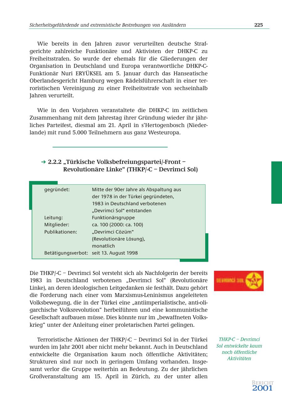 Sicherheitsgefährdende und extremistische Bestrebungen von Ausländern 225 Wie bereits in den Jahren zuvor verurteilten deutsche Strafgerichte zahlreiche Funktionäre und Aktivisten der DHKP-C zu Freiheitsstrafen. So wurde der ehemals für die Gliederungen der Organisation in Deutschland und Europa verantwortliche DHKP-CFunktionär Nuri ERYÜKSEL am 5. Januar durch das Hanseatische Oberlandesgericht Hamburg wegen Rädelsführerschaft in einer terroristischen Vereinigung zu einer Freiheitsstrafe von sechseinhalb Jahren verurteilt. Wie in den Vorjahren veranstaltete die DHKP-C im zeitlichen Zusammenhang mit dem Jahrestag ihrer Gründung wieder ihr jährliches Parteifest, diesmal am 21. April in s'Hertogenbosch (Niederlande) mit rund 5.000 Teilnehmern aus ganz Westeuropa. 2.2.2 "Türkische Volksbefreiungspartei/-Front - Revolutionäre Linke" (THKP/-C - Devrimci Sol) gegründet: Mitte der 90er Jahre als Abspaltung aus der 1978 in der Türkei gegründeten, 1983 in Deutschland verbotenen "Devrimci Sol" entstanden Leitung: Funktionärsgruppe Mitglieder: ca. 100 (2000: ca. 100) Publikationen: "Devrimci Cözüm" (Revolutionäre Lösung), monatlich Betätigungsverbot: seit 13. August 1998 Die THKP/-C - Devrimci Sol versteht sich als Nachfolgerin der bereits 1983 in Deutschland verbotenen "Devrimci Sol" (Revolutionäre Linke), an deren ideologischen Leitgedanken sie festhält. Dazu gehört die Forderung nach einer vom Marxismus-Leninismus angeleiteten Volksbewegung, die in der Türkei eine "antiimperialistische, anti-oligarchische Volksrevolution" herbeiführen und eine kommunistische Gesellschaft aufbauen müsse. Dies könnte nur im "bewaffneten Volkskrieg" unter der Anleitung einer proletarischen Partei gelingen. Terroristische Aktionen der THKP/-C - Devrimci Sol in der Türkei THKP-C - Devrimci wurden im Jahr 2001 aber nicht mehr bekannt. Auch in Deutschland Sol entwickelte kaum entwickelte die Organisation kaum noch öffentliche Aktivitäten; noch öffentliche Aktivitäten Strukturen sind nur noch in geringem Umfang vorhanden. Insgesamt verlor die Gruppe weiterhin an Bedeutung. Zu der jährlichen Großveranstaltung am 15. April in Zürich, zu der unter allen Bericht 2001