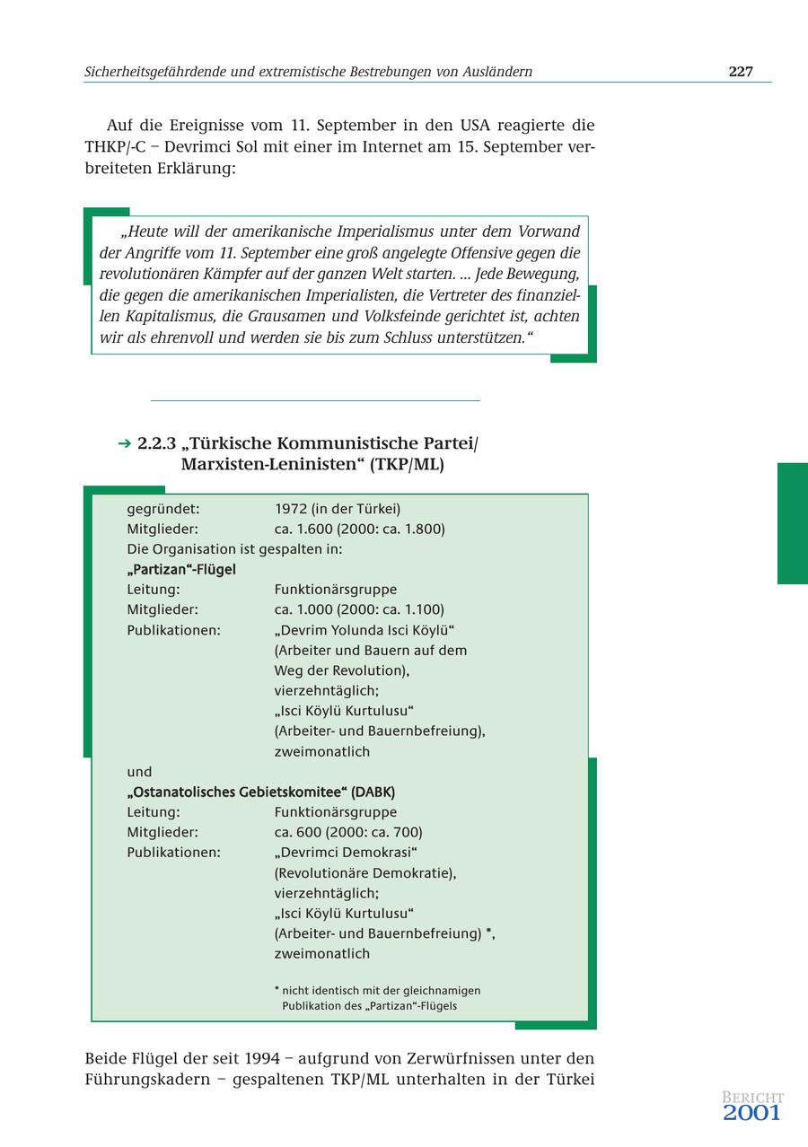 Sicherheitsgefährdende und extremistische Bestrebungen von Ausländern 227 Auf die Ereignisse vom 11. September in den USA reagierte die THKP/-C - Devrimci Sol mit einer im Internet am 15. September verbreiteten Erklärung: "Heute will der amerikanische Imperialismus unter dem Vorwand der Angriffe vom 11. September eine groß angelegte Offensive gegen die revolutionären Kämpfer auf der ganzen Welt starten. ... Jede Bewegung, die gegen die amerikanischen Imperialisten, die Vertreter des finanziellen Kapitalismus, die Grausamen und Volksfeinde gerichtet ist, achten wir als ehrenvoll und werden sie bis zum Schluss unterstützen." 2.2.3 "Türkische Kommunistische Partei/ Marxisten-Leninisten" (TKP/ML) gegründet: 1972 (in der Türkei) Mitglieder: ca. 1.600 (2000: ca. 1.800) Die Organisation ist gespalten in: "Partizan"-Flügel Leitung: Funktionärsgruppe Mitglieder: ca. 1.000 (2000: ca. 1.100) Publikationen: "Devrim Yolunda Isci Köylü" (Arbeiter und Bauern auf dem Weg der Revolution), vierzehntäglich; "Isci Köylü Kurtulusu" (Arbeiterund Bauernbefreiung), zweimonatlich und "Ostanatolisches Gebietskomitee" (DABK) Leitung: Funktionärsgruppe Mitglieder: ca. 600 (2000: ca. 700) Publikationen: "Devrimci Demokrasi" (Revolutionäre Demokratie), vierzehntäglich; "Isci Köylü Kurtulusu" (Arbeiterund Bauernbefreiung) *, zweimonatlich * nicht identisch mit der gleichnamigen Publikation des "Partizan"-Flügels Beide Flügel der seit 1994 - aufgrund von Zerwürfnissen unter den Führungskadern - gespaltenen TKP/ML unterhalten in der Türkei Bericht 2001