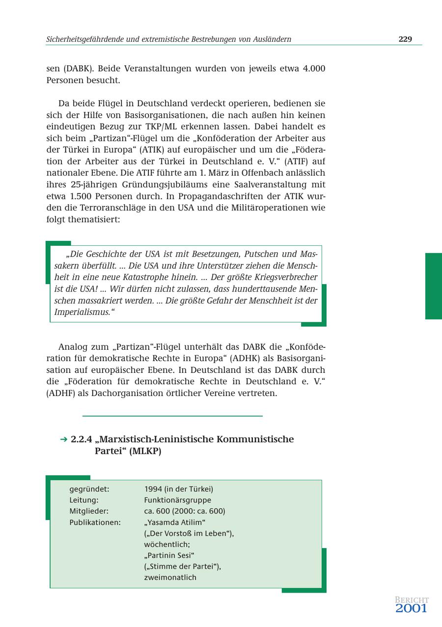 Sicherheitsgefährdende und extremistische Bestrebungen von Ausländern 229 sen (DABK). Beide Veranstaltungen wurden von jeweils etwa 4.000 Personen besucht. Da beide Flügel in Deutschland verdeckt operieren, bedienen sie sich der Hilfe von Basisorganisationen, die nach außen hin keinen eindeutigen Bezug zur TKP/ML erkennen lassen. Dabei handelt es sich beim "Partizan"-Flügel um die "Konföderation der Arbeiter aus der Türkei in Europa" (ATIK) auf europäischer und um die "Föderation der Arbeiter aus der Türkei in Deutschland e. V." (ATIF) auf nationaler Ebene. Die ATIF führte am 1. März in Offenbach anlässlich ihres 25-jährigen Gründungsjubiläums eine Saalveranstaltung mit etwa 1.500 Personen durch. In Propagandaschriften der ATIK wurden die Terroranschläge in den USA und die Militäroperationen wie folgt thematisiert: "Die Geschichte der USA ist mit Besetzungen, Putschen und Massakern überfüllt. ... Die USA und ihre Unterstützer ziehen die Menschheit in eine neue Katastrophe hinein. ... Der größte Kriegsverbrecher ist die USA! ... Wir dürfen nicht zulassen, dass hunderttausende Menschen massakriert werden. ... Die größte Gefahr der Menschheit ist der Imperialismus." Analog zum "Partizan"-Flügel unterhält das DABK die "Konföderation für demokratische Rechte in Europa" (ADHK) als Basisorganisation auf europäischer Ebene. In Deutschland ist das DABK durch die "Föderation für demokratische Rechte in Deutschland e. V." (ADHF) als Dachorganisation örtlicher Vereine vertreten. 2.2.4 "Marxistisch-Leninistische Kommunistische Partei" (MLKP) gegründet: 1994 (in der Türkei) Leitung: Funktionärsgruppe Mitglieder: ca. 600 (2000: ca. 600) Publikationen: "Yasamda Atilim" ("Der Vorstoß im Leben"), wöchentlich; "Partinin Sesi" ("Stimme der Partei"), zweimonatlich Bericht 2001