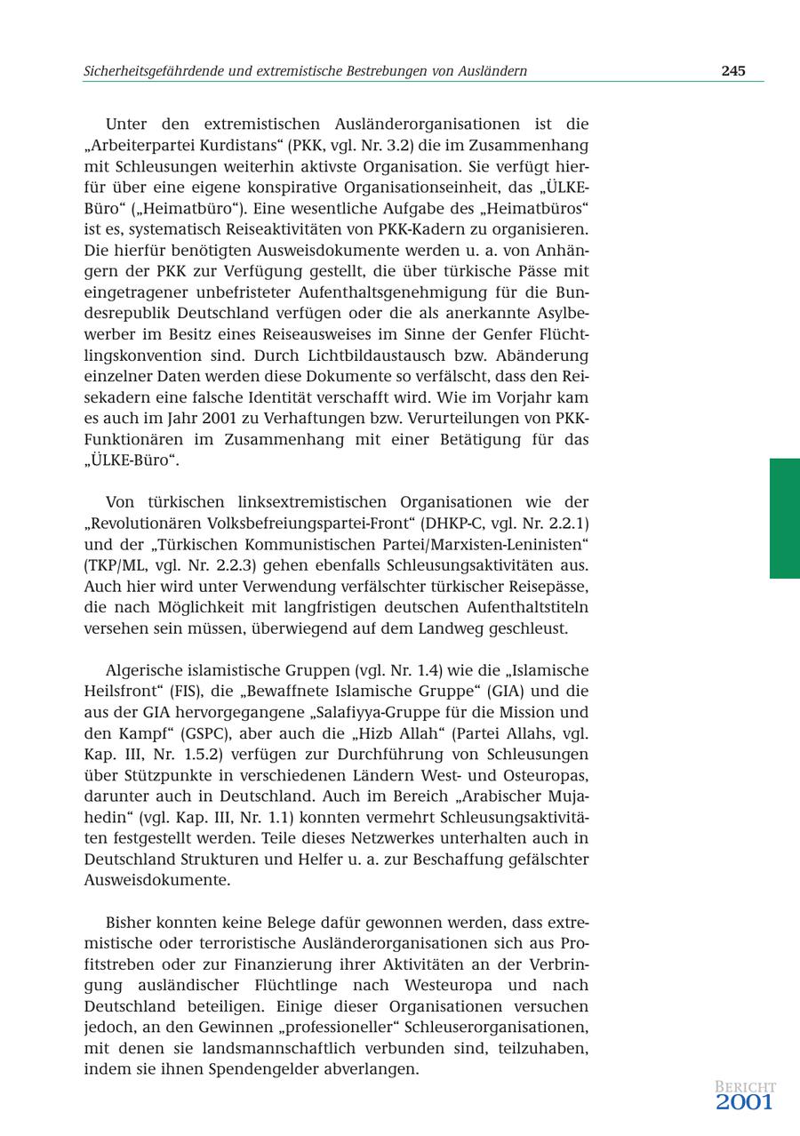 Sicherheitsgefährdende und extremistische Bestrebungen von Ausländern 245 Unter den extremistischen Ausländerorganisationen ist die "Arbeiterpartei Kurdistans" (PKK, vgl. Nr. 3.2) die im Zusammenhang mit Schleusungen weiterhin aktivste Organisation. Sie verfügt hierfür über eine eigene konspirative Organisationseinheit, das "ÜLKEBüro" ("Heimatbüro"). Eine wesentliche Aufgabe des "Heimatbüros" ist es, systematisch Reiseaktivitäten von PKK-Kadern zu organisieren. Die hierfür benötigten Ausweisdokumente werden u. a. von Anhängern der PKK zur Verfügung gestellt, die über türkische Pässe mit eingetragener unbefristeter Aufenthaltsgenehmigung für die Bundesrepublik Deutschland verfügen oder die als anerkannte Asylbewerber im Besitz eines Reiseausweises im Sinne der Genfer Flüchtlingskonvention sind. Durch Lichtbildaustausch bzw. Abänderung einzelner Daten werden diese Dokumente so verfälscht, dass den Reisekadern eine falsche Identität verschafft wird. Wie im Vorjahr kam es auch im Jahr 2001 zu Verhaftungen bzw. Verurteilungen von PKKFunktionären im Zusammenhang mit einer Betätigung für das "ÜLKE-Büro". Von türkischen linksextremistischen Organisationen wie der "Revolutionären Volksbefreiungspartei-Front" (DHKP-C, vgl. Nr. 2.2.1) und der "Türkischen Kommunistischen Partei/Marxisten-Leninisten" (TKP/ML, vgl. Nr. 2.2.3) gehen ebenfalls Schleusungsaktivitäten aus. Auch hier wird unter Verwendung verfälschter türkischer Reisepässe, die nach Möglichkeit mit langfristigen deutschen Aufenthaltstiteln versehen sein müssen, überwiegend auf dem Landweg geschleust. Algerische islamistische Gruppen (vgl. Nr. 1.4) wie die "Islamische Heilsfront" (FIS), die "Bewaffnete Islamische Gruppe" (GIA) und die aus der GIA hervorgegangene "Salafiyya-Gruppe für die Mission und den Kampf" (GSPC), aber auch die "Hizb Allah" (Partei Allahs, vgl. Kap. III, Nr. 1.5.2) verfügen zur Durchführung von Schleusungen über Stützpunkte in verschiedenen Ländern Westund Osteuropas, darunter auch in Deutschland. Auch im Bereich "Arabischer Mujahedin" (vgl. Kap. III, Nr. 1.1) konnten vermehrt Schleusungsaktivitäten festgestellt werden. Teile dieses Netzwerkes unterhalten auch in Deutschland Strukturen und Helfer u. a. zur Beschaffung gefälschter Ausweisdokumente. Bisher konnten keine Belege dafür gewonnen werden, dass extremistische oder terroristische Ausländerorganisationen sich aus Profitstreben oder zur Finanzierung ihrer Aktivitäten an der Verbringung ausländischer Flüchtlinge nach Westeuropa und nach Deutschland beteiligen. Einige dieser Organisationen versuchen jedoch, an den Gewinnen "professioneller" Schleuserorganisationen, mit denen sie landsmannschaftlich verbunden sind, teilzuhaben, indem sie ihnen Spendengelder abverlangen. Bericht 2001