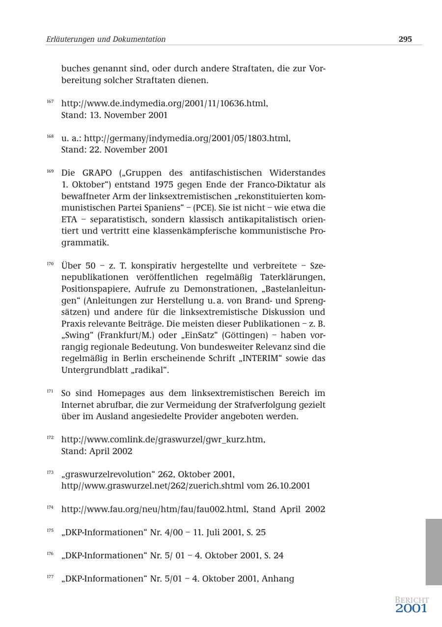 Erläuterungen und Dokumentation 295 buches genannt sind, oder durch andere Straftaten, die zur Vorbereitung solcher Straftaten dienen. 167 http://www.de.indymedia.org/2001/11/10636.html, Stand: 13. November 2001 168 u. a.: http://germany/indymedia.org/2001/05/1803.html, Stand: 22. November 2001 169 Die GRAPO ("Gruppen des antifaschistischen Widerstandes 1. Oktober") entstand 1975 gegen Ende der Franco-Diktatur als bewaffneter Arm der linksextremistischen "rekonstituierten kommunistischen Partei Spaniens" - (PCE). Sie ist nicht - wie etwa die ETA - separatistisch, sondern klassisch antikapitalistisch orientiert und vertritt eine klassenkämpferische kommunistische Programmatik. 170 Über 50 - z. T. konspirativ hergestellte und verbreitete - Szenepublikationen veröffentlichen regelmäßig Taterklärungen, Positionspapiere, Aufrufe zu Demonstrationen, "Bastelanleitungen" (Anleitungen zur Herstellung u. a. von Brandund Sprengsätzen) und andere für die linksextremistische Diskussion und Praxis relevante Beiträge. Die meisten dieser Publikationen - z. B. "Swing" (Frankfurt/M.) oder "EinSatz" (Göttingen) - haben vorrangig regionale Bedeutung. Von bundesweiter Relevanz sind die regelmäßig in Berlin erscheinende Schrift "INTERIM" sowie das Untergrundblatt "radikal". 171 So sind Homepages aus dem linksextremistischen Bereich im Internet abrufbar, die zur Vermeidung der Strafverfolgung gezielt über im Ausland angesiedelte Provider angeboten werden. 172 http://www.comlink.de/graswurzel/gwr_kurz.htm, Stand: April 2002 173 "graswurzelrevolution" 262, Oktober 2001, http//www.graswurzel.net/262/zuerich.shtml vom 26.10.2001 174 http://www.fau.org/neu/htm/fau/fau002.html, Stand April 2002 175 "DKP-Informationen" Nr. 4/00 - 11. Juli 2001, S. 25 176 "DKP-Informationen" Nr. 5/ 01 - 4. Oktober 2001, S. 24 177 "DKP-Informationen" Nr. 5/01 - 4. Oktober 2001, Anhang Bericht 2001
