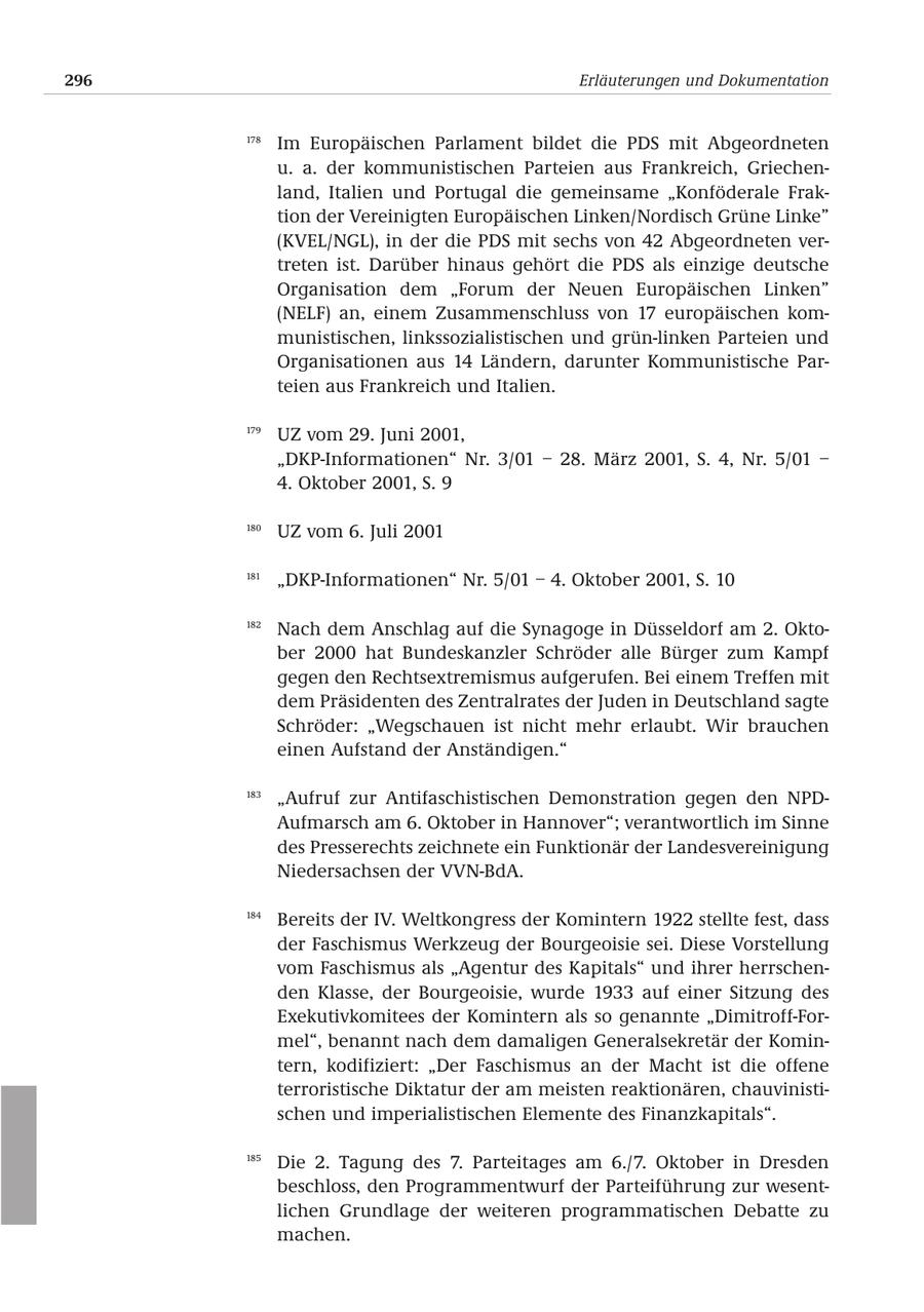296 Erläuterungen und Dokumentation 178 Im Europäischen Parlament bildet die PDS mit Abgeordneten u. a. der kommunistischen Parteien aus Frankreich, Griechenland, Italien und Portugal die gemeinsame "Konföderale Fraktion der Vereinigten Europäischen Linken/Nordisch Grüne Linke" (KVEL/NGL), in der die PDS mit sechs von 42 Abgeordneten vertreten ist. Darüber hinaus gehört die PDS als einzige deutsche Organisation dem "Forum der Neuen Europäischen Linken" (NELF) an, einem Zusammenschluss von 17 europäischen kommunistischen, linkssozialistischen und grün-linken Parteien und Organisationen aus 14 Ländern, darunter Kommunistische Parteien aus Frankreich und Italien. 179 UZ vom 29. Juni 2001, "DKP-Informationen" Nr. 3/01 - 28. März 2001, S. 4, Nr. 5/01 - 4. Oktober 2001, S. 9 180 UZ vom 6. Juli 2001 181 "DKP-Informationen" Nr. 5/01 - 4. Oktober 2001, S. 10 182 Nach dem Anschlag auf die Synagoge in Düsseldorf am 2. Oktober 2000 hat Bundeskanzler Schröder alle Bürger zum Kampf gegen den Rechtsextremismus aufgerufen. Bei einem Treffen mit dem Präsidenten des Zentralrates der Juden in Deutschland sagte Schröder: "Wegschauen ist nicht mehr erlaubt. Wir brauchen einen Aufstand der Anständigen." 183 "Aufruf zur Antifaschistischen Demonstration gegen den NPDAufmarsch am 6. Oktober in Hannover"; verantwortlich im Sinne des Presserechts zeichnete ein Funktionär der Landesvereinigung Niedersachsen der VVN-BdA. 184 Bereits der IV. Weltkongress der Komintern 1922 stellte fest, dass der Faschismus Werkzeug der Bourgeoisie sei. Diese Vorstellung vom Faschismus als "Agentur des Kapitals" und ihrer herrschenden Klasse, der Bourgeoisie, wurde 1933 auf einer Sitzung des Exekutivkomitees der Komintern als so genannte "Dimitroff-Formel", benannt nach dem damaligen Generalsekretär der Komintern, kodifiziert: "Der Faschismus an der Macht ist die offene terroristische Diktatur der am meisten reaktionären, chauvinistischen und imperialistischen Elemente des Finanzkapitals". 185 Die 2. Tagung des 7. Parteitages am 6./7. Oktober in Dresden beschloss, den Programmentwurf der Parteiführung zur wesentlichen Grundlage der weiteren programmatischen Debatte zu machen.