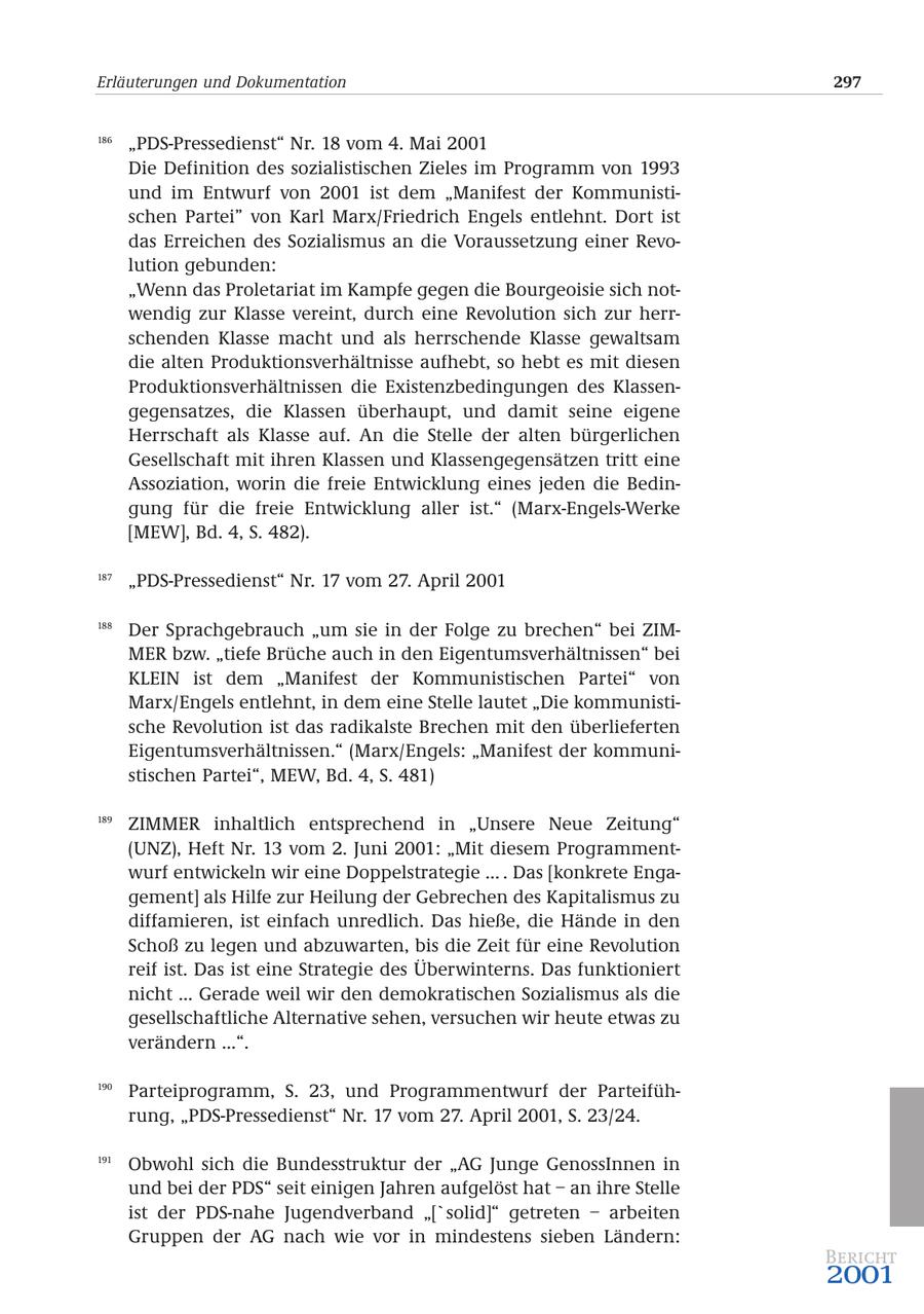 Erläuterungen und Dokumentation 297 186 "PDS-Pressedienst" Nr. 18 vom 4. Mai 2001 Die Definition des sozialistischen Zieles im Programm von 1993 und im Entwurf von 2001 ist dem "Manifest der Kommunistischen Partei" von Karl Marx/Friedrich Engels entlehnt. Dort ist das Erreichen des Sozialismus an die Voraussetzung einer Revolution gebunden: "Wenn das Proletariat im Kampfe gegen die Bourgeoisie sich notwendig zur Klasse vereint, durch eine Revolution sich zur herrschenden Klasse macht und als herrschende Klasse gewaltsam die alten Produktionsverhältnisse aufhebt, so hebt es mit diesen Produktionsverhältnissen die Existenzbedingungen des Klassengegensatzes, die Klassen überhaupt, und damit seine eigene Herrschaft als Klasse auf. An die Stelle der alten bürgerlichen Gesellschaft mit ihren Klassen und Klassengegensätzen tritt eine Assoziation, worin die freie Entwicklung eines jeden die Bedingung für die freie Entwicklung aller ist." (Marx-Engels-Werke [MEW], Bd. 4, S. 482). 187 "PDS-Pressedienst" Nr. 17 vom 27. April 2001 188 Der Sprachgebrauch "um sie in der Folge zu brechen" bei ZIMMER bzw. "tiefe Brüche auch in den Eigentumsverhältnissen" bei KLEIN ist dem "Manifest der Kommunistischen Partei" von Marx/Engels entlehnt, in dem eine Stelle lautet "Die kommunistische Revolution ist das radikalste Brechen mit den überlieferten Eigentumsverhältnissen." (Marx/Engels: "Manifest der kommunistischen Partei", MEW, Bd. 4, S. 481) 189 ZIMMER inhaltlich entsprechend in "Unsere Neue Zeitung" (UNZ), Heft Nr. 13 vom 2. Juni 2001: "Mit diesem Programmentwurf entwickeln wir eine Doppelstrategie ... . Das [konkrete Engagement] als Hilfe zur Heilung der Gebrechen des Kapitalismus zu diffamieren, ist einfach unredlich. Das hieße, die Hände in den Schoß zu legen und abzuwarten, bis die Zeit für eine Revolution reif ist. Das ist eine Strategie des Überwinterns. Das funktioniert nicht ... Gerade weil wir den demokratischen Sozialismus als die gesellschaftliche Alternative sehen, versuchen wir heute etwas zu verändern ...". 190 Parteiprogramm, S. 23, und Programmentwurf der Parteiführung, "PDS-Pressedienst" Nr. 17 vom 27. April 2001, S. 23/24. 191 Obwohl sich die Bundesstruktur der "AG Junge GenossInnen in und bei der PDS" seit einigen Jahren aufgelöst hat - an ihre Stelle ist der PDS-nahe Jugendverband "['solid]" getreten - arbeiten Gruppen der AG nach wie vor in mindestens sieben Ländern: Bericht 2001