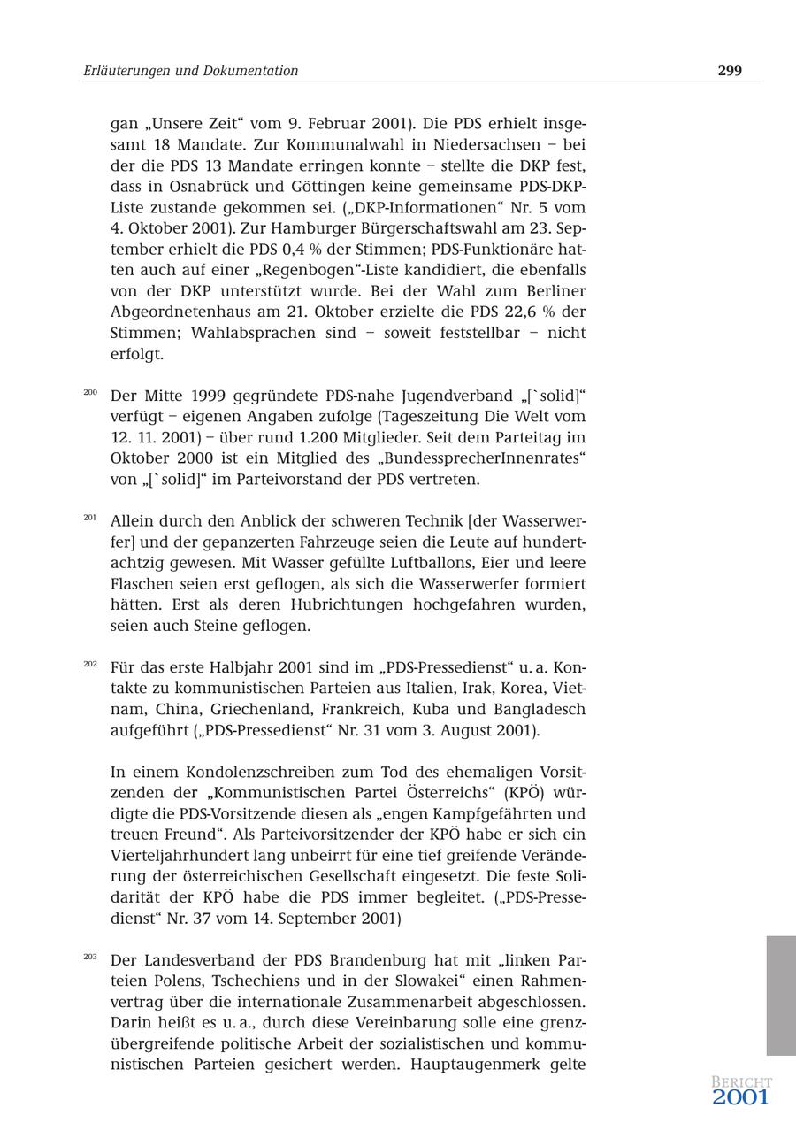 Erläuterungen und Dokumentation 299 gan "Unsere Zeit" vom 9. Februar 2001). Die PDS erhielt insgesamt 18 Mandate. Zur Kommunalwahl in Niedersachsen - bei der die PDS 13 Mandate erringen konnte - stellte die DKP fest, dass in Osnabrück und Göttingen keine gemeinsame PDS-DKPListe zustande gekommen sei. ("DKP-Informationen" Nr. 5 vom 4. Oktober 2001). Zur Hamburger Bürgerschaftswahl am 23. September erhielt die PDS 0,4 % der Stimmen; PDS-Funktionäre hatten auch auf einer "Regenbogen"-Liste kandidiert, die ebenfalls von der DKP unterstützt wurde. Bei der Wahl zum Berliner Abgeordnetenhaus am 21. Oktober erzielte die PDS 22,6 % der Stimmen; Wahlabsprachen sind - soweit feststellbar - nicht erfolgt. 200 Der Mitte 1999 gegründete PDS-nahe Jugendverband "['solid]" verfügt - eigenen Angaben zufolge (Tageszeitung Die Welt vom 12. 11. 2001) - über rund 1.200 Mitglieder. Seit dem Parteitag im Oktober 2000 ist ein Mitglied des "BundessprecherInnenrates" von "['solid]" im Parteivorstand der PDS vertreten. 201 Allein durch den Anblick der schweren Technik [der Wasserwerfer] und der gepanzerten Fahrzeuge seien die Leute auf hundertachtzig gewesen. Mit Wasser gefüllte Luftballons, Eier und leere Flaschen seien erst geflogen, als sich die Wasserwerfer formiert hätten. Erst als deren Hubrichtungen hochgefahren wurden, seien auch Steine geflogen. 202 Für das erste Halbjahr 2001 sind im "PDS-Pressedienst" u. a. Kontakte zu kommunistischen Parteien aus Italien, Irak, Korea, Vietnam, China, Griechenland, Frankreich, Kuba und Bangladesch aufgeführt ("PDS-Pressedienst" Nr. 31 vom 3. August 2001). In einem Kondolenzschreiben zum Tod des ehemaligen Vorsitzenden der "Kommunistischen Partei Österreichs" (KPÖ) würdigte die PDS-Vorsitzende diesen als "engen Kampfgefährten und treuen Freund". Als Parteivorsitzender der KPÖ habe er sich ein Vierteljahrhundert lang unbeirrt für eine tief greifende Veränderung der österreichischen Gesellschaft eingesetzt. Die feste Solidarität der KPÖ habe die PDS immer begleitet. ("PDS-Pressedienst" Nr. 37 vom 14. September 2001) 203 Der Landesverband der PDS Brandenburg hat mit "linken Parteien Polens, Tschechiens und in der Slowakei" einen Rahmenvertrag über die internationale Zusammenarbeit abgeschlossen. Darin heißt es u. a., durch diese Vereinbarung solle eine grenzübergreifende politische Arbeit der sozialistischen und kommunistischen Parteien gesichert werden. Hauptaugenmerk gelte Bericht 2001