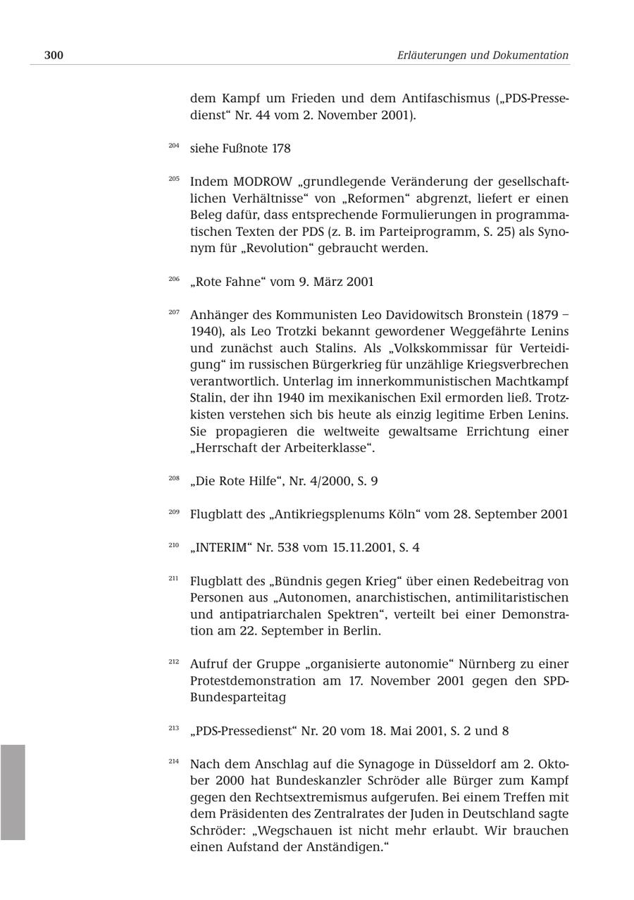 300 Erläuterungen und Dokumentation dem Kampf um Frieden und dem Antifaschismus ("PDS-Pressedienst" Nr. 44 vom 2. November 2001). 204 siehe Fußnote 178 205 Indem MODROW "grundlegende Veränderung der gesellschaftlichen Verhältnisse" von "Reformen" abgrenzt, liefert er einen Beleg dafür, dass entsprechende Formulierungen in programmatischen Texten der PDS (z. B. im Parteiprogramm, S. 25) als Synonym für "Revolution" gebraucht werden. 206 "Rote Fahne" vom 9. März 2001 207 Anhänger des Kommunisten Leo Davidowitsch Bronstein (1879 - 1940), als Leo Trotzki bekannt gewordener Weggefährte Lenins und zunächst auch Stalins. Als "Volkskommissar für Verteidigung" im russischen Bürgerkrieg für unzählige Kriegsverbrechen verantwortlich. Unterlag im innerkommunistischen Machtkampf Stalin, der ihn 1940 im mexikanischen Exil ermorden ließ. Trotzkisten verstehen sich bis heute als einzig legitime Erben Lenins. Sie propagieren die weltweite gewaltsame Errichtung einer "Herrschaft der Arbeiterklasse". 208 "Die Rote Hilfe", Nr. 4/2000, S. 9 209 Flugblatt des "Antikriegsplenums Köln" vom 28. September 2001 210 "INTERIM" Nr. 538 vom 15.11.2001, S. 4 211 Flugblatt des "Bündnis gegen Krieg" über einen Redebeitrag von Personen aus "Autonomen, anarchistischen, antimilitaristischen und antipatriarchalen Spektren", verteilt bei einer Demonstration am 22. September in Berlin. 212 Aufruf der Gruppe "organisierte autonomie" Nürnberg zu einer Protestdemonstration am 17. November 2001 gegen den SPDBundesparteitag 213 "PDS-Pressedienst" Nr. 20 vom 18. Mai 2001, S. 2 und 8 214 Nach dem Anschlag auf die Synagoge in Düsseldorf am 2. Oktober 2000 hat Bundeskanzler Schröder alle Bürger zum Kampf gegen den Rechtsextremismus aufgerufen. Bei einem Treffen mit dem Präsidenten des Zentralrates der Juden in Deutschland sagte Schröder: "Wegschauen ist nicht mehr erlaubt. Wir brauchen einen Aufstand der Anständigen."