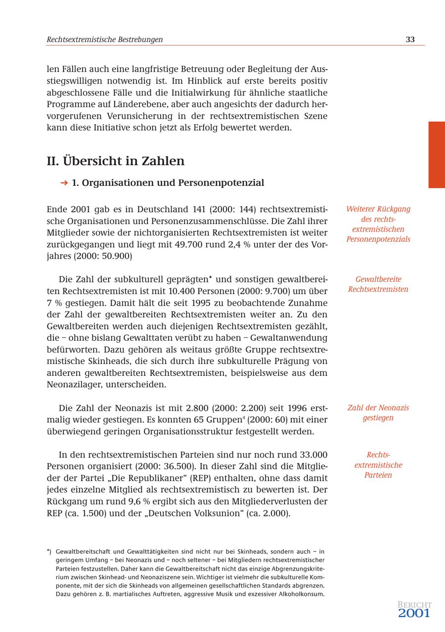 Rechtsextremistische Bestrebungen 33 len Fällen auch eine langfristige Betreuung oder Begleitung der Ausstiegswilligen notwendig ist. Im Hinblick auf erste bereits positiv abgeschlossene Fälle und die Initialwirkung für ähnliche staatliche Programme auf Länderebene, aber auch angesichts der dadurch hervorgerufenen Verunsicherung in der rechtsextremistischen Szene kann diese Initiative schon jetzt als Erfolg bewertet werden. II. Übersicht in Zahlen 1. Organisationen und Personenpotenzial Ende 2001 gab es in Deutschland 141 (2000: 144) rechtsextremistiWeiterer Rückgang sche Organisationen und Personenzusammenschlüsse. Die Zahl ihrer des rechtsMitglieder sowie der nichtorganisierten Rechtsextremisten ist weiter extremistischen Personenpotenzials zurückgegangen und liegt mit 49.700 rund 2,4 % unter der des Vorjahres (2000: 50.900) Die Zahl der subkulturell geprägten* und sonstigen gewaltbereiGewaltbereite ten Rechtsextremisten ist mit 10.400 Personen (2000: 9.700) um über Rechtsextremisten 7 % gestiegen. Damit hält die seit 1995 zu beobachtende Zunahme der Zahl der gewaltbereiten Rechtsextremisten weiter an. Zu den Gewaltbereiten werden auch diejenigen Rechtsextremisten gezählt, die - ohne bislang Gewalttaten verübt zu haben - Gewaltanwendung befürworten. Dazu gehören als weitaus größte Gruppe rechtsextremistische Skinheads, die sich durch ihre subkulturelle Prägung von anderen gewaltbereiten Rechtsextremisten, beispielsweise aus dem Neonazilager, unterscheiden. Die Zahl der Neonazis ist mit 2.800 (2000: 2.200) seit 1996 erstZahl der Neonazis malig wieder gestiegen. Es konnten 65 Gruppen4 (2000: 60) mit einer gestiegen überwiegend geringen Organisationsstruktur festgestellt werden. In den rechtsextremistischen Parteien sind nur noch rund 33.000 RechtsPersonen organisiert (2000: 36.500). In dieser Zahl sind die Mitglieextremistische der der Partei "Die Republikaner" (REP) enthalten, ohne dass damit Parteien jedes einzelne Mitglied als rechtsextremistisch zu bewerten ist. Der Rückgang um rund 9,6 % ergibt sich aus den Mitgliederverlusten der REP (ca. 1.500) und der "Deutschen Volksunion" (ca. 2.000). *) Gewaltbereitschaft und Gewalttätigkeiten sind nicht nur bei Skinheads, sondern auch - in geringem Umfang - bei Neonazis und - noch seltener - bei Mitgliedern rechtsextremistischer Parteien festzustellen. Daher kann die Gewaltbereitschaft nicht das einzige Abgrenzungskriterium zwischen Skinheadund Neonaziszene sein. Wichtiger ist vielmehr die subkulturelle Komponente, mit der sich die Skinheads von allgemeinen gesellschaftlichen Standards abgrenzen. Dazu gehören z. B. martialisches Auftreten, aggressive Musik und exzessiver Alkoholkonsum. Bericht 2001