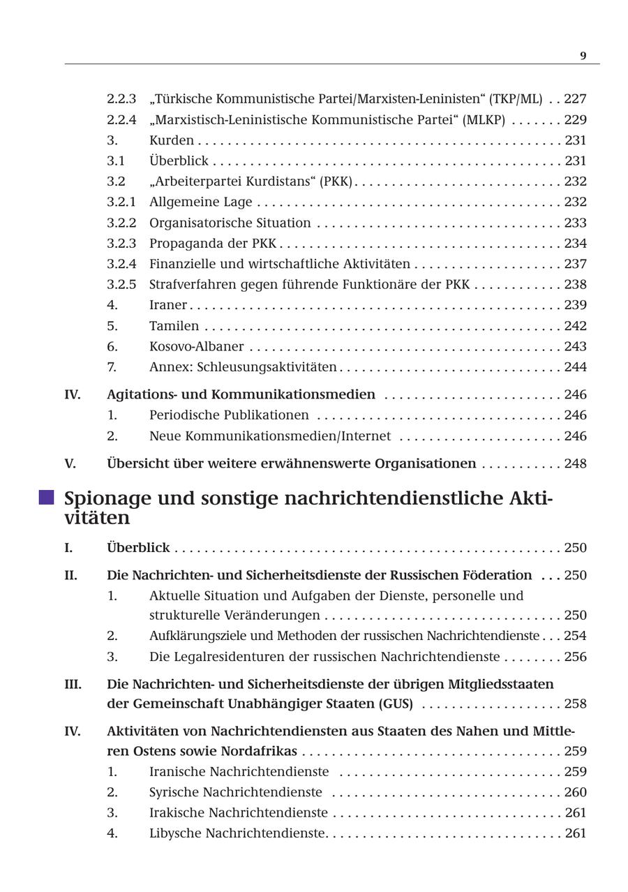 9 2.2.3 "Türkische Kommunistische Partei/Marxisten-Leninisten" (TKP/ML) . . 227 2.2.4 "Marxistisch-Leninistische Kommunistische Partei" (MLKP) . . . . . . . 229 3. Kurden . . . . . . . . . . . . . . . . . . . . . . . . . . . . . . . . . . . . . . . . . . . . . . . . . 231 3.1 Überblick . . . . . . . . . . . . . . . . . . . . . . . . . . . . . . . . . . . . . . . . . . . . . . . 231 3.2 "Arbeiterpartei Kurdistans" (PKK) . . . . . . . . . . . . . . . . . . . . . . . . . . . . 232 3.2.1 Allgemeine Lage . . . . . . . . . . . . . . . . . . . . . . . . . . . . . . . . . . . . . . . . . 232 3.2.2 Organisatorische Situation . . . . . . . . . . . . . . . . . . . . . . . . . . . . . . . . . 233 3.2.3 Propaganda der PKK . . . . . . . . . . . . . . . . . . . . . . . . . . . . . . . . . . . . . . 234 3.2.4 Finanzielle und wirtschaftliche Aktivitäten . . . . . . . . . . . . . . . . . . . . 237 3.2.5 Strafverfahren gegen führende Funktionäre der PKK . . . . . . . . . . . . 238 4. Iraner . . . . . . . . . . . . . . . . . . . . . . . . . . . . . . . . . . . . . . . . . . . . . . . . . . 239 5. Tamilen . . . . . . . . . . . . . . . . . . . . . . . . . . . . . . . . . . . . . . . . . . . . . . . . 242 6. Kosovo-Albaner . . . . . . . . . . . . . . . . . . . . . . . . . . . . . . . . . . . . . . . . . . 243 7. Annex: Schleusungsaktivitäten . . . . . . . . . . . . . . . . . . . . . . . . . . . . . . 244 IV. Agitationsund Kommunikationsmedien . . . . . . . . . . . . . . . . . . . . . . . . 246 1. Periodische Publikationen . . . . . . . . . . . . . . . . . . . . . . . . . . . . . . . . . 246 2. Neue Kommunikationsmedien/Internet . . . . . . . . . . . . . . . . . . . . . . 246 V. Übersicht über weitere erwähnenswerte Organisationen . . . . . . . . . . . 248 Spionage und sonstige nachrichtendienstliche Aktivitäten I. Überblick . . . . . . . . . . . . . . . . . . . . . . . . . . . . . . . . . . . . . . . . . . . . . . . . . . . . 250 II. Die Nachrichtenund Sicherheitsdienste der Russischen Föderation . . . 250 1. Aktuelle Situation und Aufgaben der Dienste, personelle und strukturelle Veränderungen . . . . . . . . . . . . . . . . . . . . . . . . . . . . . . . . 250 2. Aufklärungsziele und Methoden der russischen Nachrichtendienste . . . 254 3. Die Legalresidenturen der russischen Nachrichtendienste . . . . . . . . 256 III. Die Nachrichtenund Sicherheitsdienste der übrigen Mitgliedsstaaten der Gemeinschaft Unabhängiger Staaten (GUS) . . . . . . . . . . . . . . . . . . . 258 IV. Aktivitäten von Nachrichtendiensten aus Staaten des Nahen und Mittleren Ostens sowie Nordafrikas . . . . . . . . . . . . . . . . . . . . . . . . . . . . . . . . . . . 259 1. Iranische Nachrichtendienste . . . . . . . . . . . . . . . . . . . . . . . . . . . . . . 259 2. Syrische Nachrichtendienste . . . . . . . . . . . . . . . . . . . . . . . . . . . . . . . 260 3. Irakische Nachrichtendienste . . . . . . . . . . . . . . . . . . . . . . . . . . . . . . . 261 4. Libysche Nachrichtendienste. . . . . . . . . . . . . . . . . . . . . . . . . . . . . . . . 261