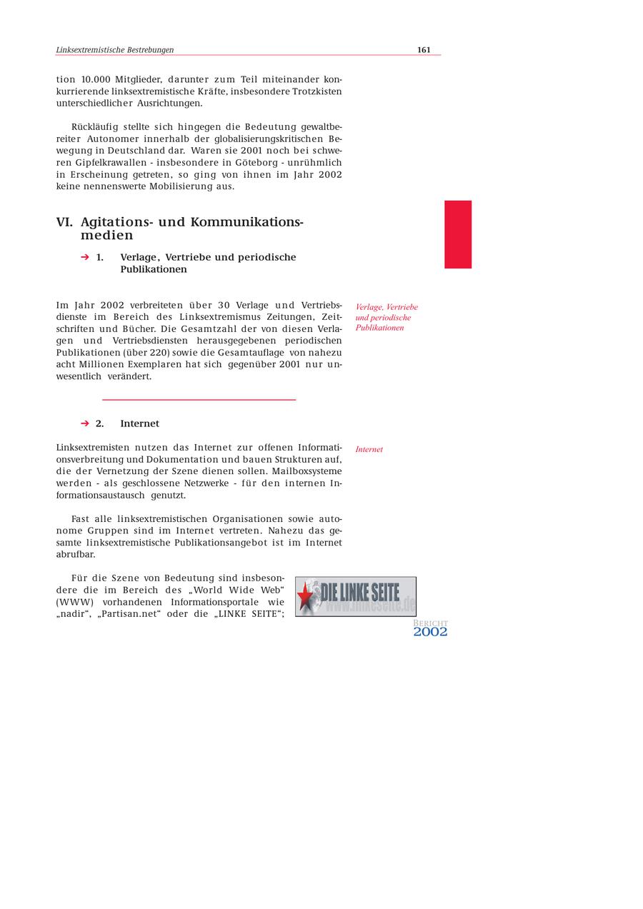 Linksextremistische Bestrebungen 161 tion 10.000 Mitglieder, darunte r z u m Teil miteinander konkurrierende linksextremistische Kräfte, insbesondere Trotzkisten unterschiedlicher Ausrichtungen. Rückläufig stellte sich hingegen die Bedeutung gewaltbereite r Autonomer innerhalb der globalisierungskritischen Bewegung in Deutschland dar. Waren sie 2001 noch b e i s chweren Gipfelkrawallen - insbesondere in Göteborg - unrühmlich in Erscheinung getreten, so ging von ihnen im Jahr 2002 keine nennenswerte Mobilisierung aus. VI. Agitationsund Kommunikationsmedien 1. Verlage , Vertriebe und periodische Publikationen Im Jahr 2002 verbreitete n ü b e r 3 0 Verlage u n d VertriebsVerlage, Vertriebe dienste im Bereich des Linksextremismus Zeitungen, Zeitund periodische schriften und Bücher. Die Gesamtzahl der von diesen VerlaPublikationen ge n u n d Vertriebsdiensten herausgegebenen periodischen Publikationen (über 220) sowie die Gesamtauflage von nahezu acht Millionen Exemplaren hat sich gegenüber 2001 n u r u n- wesentlich verändert. 2. Internet Linksextremisten nutzen das Internet zur offenen InformatiInternet onsverbreitung und Dokumentation und bauen Strukturen auf, die der Vernetzung der Szene dienen sollen. Mailboxsysteme werden - als geschlossene Netzwerke - f ü r d e n i n ternen Informationsaustausch genutzt. Fast alle linksextremistischen Organisationen sowie autonome Gruppen sind im Internet vertreten. Nahezu das gesamte linksextremistische Publikationsangebot ist im Internet abrufbar. Für die Szene von Bedeutung sind insbesondere die im Bereich d e s " World Wide Web" (WWW) vorhandenen Informationsportale wie "nadir", "Partisan.net" oder die "LINKE SEITE"; Bericht 2002