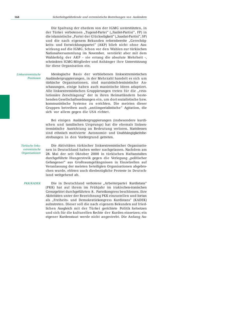 168 Sicherheitsgefährdende und extremistische Bestrebungen vo n Ausländern Die Spaltung der ehedem von der IGMG unterstützten, in der Türke i verbotenen "Tugend-Partei" ("Fazilet-Partisi", FP) in die islamistische "Partei der Glückseligkeit" ("Saadat-Partisi", SP) und die nach eigenem Bekunden reformbereite "Gerechtigkeitsund Entwicklungspartei" (AKP) blieb nicht ohne Auswirkung auf die IGMG. Schon vo r d e n Wahlen zur türkischen Nationalversammlung im November, verstärkt aber mit dem Wahlerfolg der AKP - sie errang die absolute Mehrheit -, schränkten IGMG-Mitglieder und Anhänger ihre Unterstützung für diese Organisation ein. Linksextremistische Ideologische Basis der verbliebenen linksextremistischen Positionen Ausländergruppierungen, in der Mehrzahl handelt es sich u m türkische Organisationen, sind marxistisch-leninistische Anschauungen, einige haben auch maoistische Ideen adaptiert. Alle linksextremistischen Gruppierungen treten für die "revolutionäre Zerschlagung" der in ihren Heimatländern bestehenden Gesellschaftsordnungen ein, um dort sozialistische bzw. kommunistische Systeme zu errichten. Die meisten dieser Gruppen betreiben auch "antiimperialistische" Agitation, die sich vor allem gegen die USA richte t . Bei einige n Ausländergruppierungen (insbesondere kurdischen und tamilischen Ursprungs) hat die ehemals linksextremistisch e Ausrichtung an Bedeutung verloren. Stattdessen sind ethnisch motivierte Autonomieund Unabhängigkeitsbestrebunge n i n d e n Vordergrund getreten. Türkische linksDie Aktivitäten türkischer linksextremistischer Organisatioextremistische nen in Deutschland haben weiter nachgelassen. Nachdem am Organisationen 28. Mai der seit Oktober 2000 in türkischen Haftanstalten durchgeführte Hungerstreik gege n d i e Verlegung "politischer Gefangener" aus Großraumgefängnissen in Einzelzellen auf Veranlassung der meisten beteiligten Organisationen abgebrochen wurde, ebbten auch diesbezügliche Proteste in Deutschland weitgehend ab. PKK/KADEK Die in Deutschland verbotene "Arbeiterparte i Kurdistans" (PKK) hat auf ihrem im Frühjahr im irakischen-iranischen Grenzgebiet durchgeführten 8. Parteikongress beschlossen, ihre Aktivitäten unter der Bezeichnung PKK einzustellen und fortan als "Freiheitsund Demokratiekongress Kurdistans" (KADEK) aufzutreten. Dieser soll die nach eigenem Bekunden auf friedlichen Ausgleich mit der Türke i gerichtete Politik fortsetzen und sich für die kulturellen Rechte d e r Kurden einsetzen; ein eigener Kurdenstaat werde nicht angestrebt. Die Anfang Au-