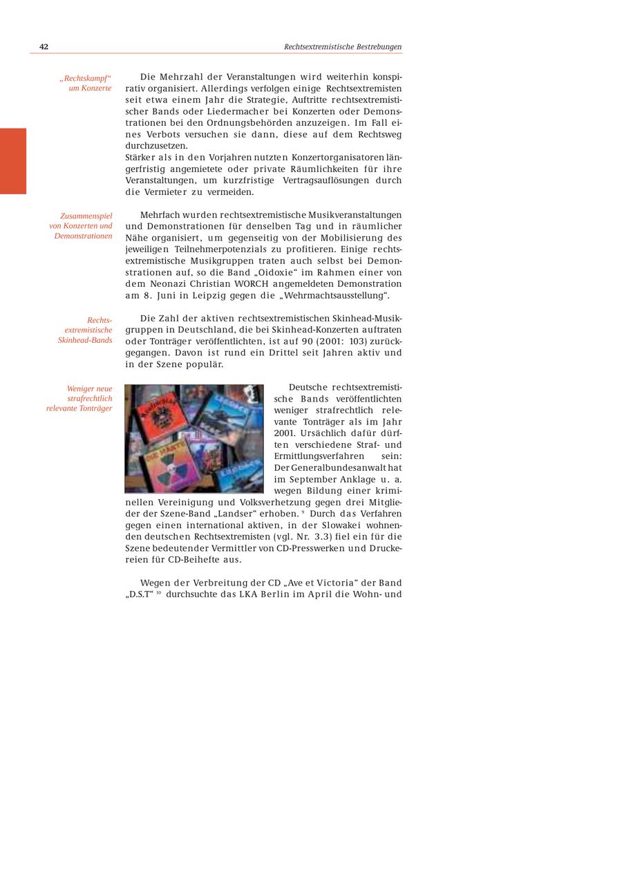 42 Rechtsextremistische Bestrebungen "Rechtskampf" Die Mehrzahl der Veranstaltungen wird weiterhin konspium Konzerte rativ organisiert. Allerdings verfolgen einige Rechtsextremisten seit etwa einem Jahr die Strategie, Auftritte rechtsextremistischer Bands oder Liedermacher bei Konzerten oder Demonstrationen bei den Ordnungsbehörden anzuzeige n . I m Fall eines Verbots versuchen sie dann, diese auf dem Rechtsweg durchzusetzen. Stärke r a l s i n d e n Vorjahren nutzte n Konzertorganisatoren längerfristig angemietete oder private Räumlichkeiten für ihre Veranstaltungen, um kurzfristige Vertragsauflösungen durch die Vermiete r z u vermeiden. Zusammenspiel Mehrfach wurden rechtsextremistische Musikveranstaltungen von Konzerten und und Demonstrationen für denselben Tag und in räumlicher Demonstrationen Nähe organisiert , u m gegenseitig von der Mobilisierung des jeweilige n Teilnehmerpotenzials zu profitieren. Einige rechtsextremistische Musikgruppen traten auch selbst bei Demonstrationen auf, so die Band "Oidoxie" im Rahmen einer von dem Neonazi Christian WORCH angemeldeten Demonstration am 8. Juni in Leipzig gegen die "Wehrmachtsausstellung". RechtsDie Zahl der aktiven rechtsextremistischen Skinhead-Musikextremistische gruppen in Deutschland, die bei Skinhead-Konzerten auftraten Skinhead-Bands oder Tonträge r veröffentlichten, ist auf 90 (2001: 103) zurückgegangen. Davo n i s t rund ein Drittel seit Jahren aktiv und in der Szene populär. Weniger neue Deutsche rechtsextremististrafrechtlich sche Bands veröffentlichten relevante Tonträger weniger strafrechtlich relevante Tonträger als im Jahr 2001. Ursächlich dafür dürfte n verschiedene Strafund Ermittlungsverfahren sein: Der Generalbundesanwalt hat im September Anklage u . a. wegen Bildung einer kriminellen Vereinigung und Volksverhetzung gegen drei Mitglieder der Szene-Band "Landser" erhoben. 9 Durch d a s Verfahren gegen einen international aktiven, in der Slowake i wohnenden deutschen Rechtsextremisten (vgl. Nr. 3.3) fiel ein für die Szene bedeutender Vermittler von CD-Presswerken und Druckereien für CD-Beihefte aus. Wege n d e r Verbreitung der CD "Ave et Victoria" der Band "D.S.T" 10 durchsuchte das LKA Berlin im April die Wohnund