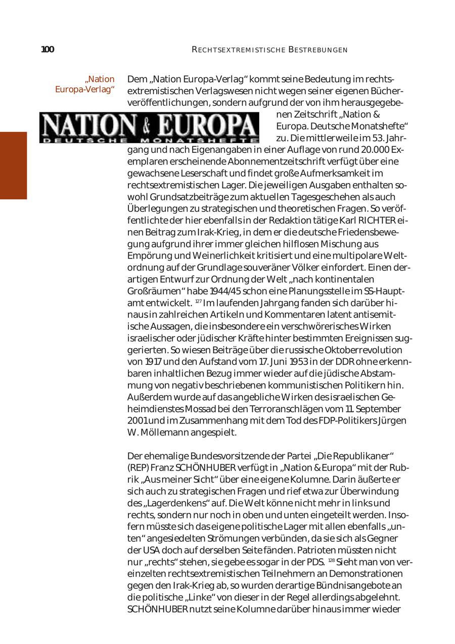 100 R ECH T SE X T REM I ST I SCH E BE ST REBU N GEN "Nation Dem "Nation Europa-Verlag" kommt seine Bedeutung im rechtsEuropa-Verlag" extremistischen Verlagswesen nicht wegen seiner eigenen Bücher veröffentlichungen, sondern aufgrund der von ihm herausgegebe nen Zeitschrift "Nation & Europa. Deutsche Monatshefte" zu. Die mittlerweile im 53. Jahr gang und nach Eigenangaben in einer Auflage von rund 20.000 Ex emplaren erscheinende Abonnementzeitschrift verfügt über eine gewachsene Leserschaft und findet große Aufmerksamkeit im rechtsextremistischen Lager. Die jeweiligen Ausgaben enthalten so wohl Grundsatzbeiträge zum aktuellen Tagesgeschehen als auch Überlegungen zu strategischen und theoretischen Fragen. So veröf fentlichte der hier ebenfalls in der Redaktion tätige Karl RICHTER ei nen Beitrag zum Irak-Krieg, in dem er die deutsche Friedensbewe gung aufgrund ihrer immer gleichen hilflosen Mischung aus Empörung und Weinerlichkeit kritisiert und eine multipolare Welt ordnung auf der Grundlage souveräner Völker einfordert. Einen der artigen Entwurf zur Ordnung der Welt "nach kontinentalen Großräumen" habe 1944/45 schon eine Planungsstelle im SS-Hauptamt entwickelt. 127 Im laufenden Jahrgang fanden sich darüber hi naus in zahlreichen Artikeln und Kommentaren latent antisemit ische Aussagen, die insbesondere ein verschwörerisches Wirken israelischer oder jüdischer Kräfte hinter bestimmten Ereignissen sug gerierten. So wiesen Beiträge über die russische Oktoberrevolution von 1917und den Aufstand vom 17. Juni 1953 in der DDR ohne erkenn baren inhaltlichen Bezug immer wieder auf die jüdische Abstam mung von negativ beschriebenen kommunistischen Politikern hin. Außerdem wurde auf das angebliche Wirken des israelischen Ge heimdienstes Mossad bei den Terroranschlägen vom 11. September 2001und im Zusammenhang mit dem Tod des FDP-Politikers Jürgen W. Möllemann angespielt. Der ehemalige Bundesvorsitzende der Partei "Die Republikaner" (REP) Franz SCHÖNHUBER verfügt in "Nation & Europa" mit der Rub rik "Aus meiner Sicht" über eine eigene Kolumne. Darin äußerte er sich auch zu strategischen Fragen und rief etwa zur Überwindung des "Lagerdenkens" auf. Die Welt könne nicht mehr in links und rechts, sondern nur noch in oben und unten eingeteilt werden. Inso fern müsste sich das eigene politische Lager mit allen ebenfalls "un ten" angesiedelten Strömungen verbünden, da sie sich als Gegner der USA doch auf derselben Seite fänden. Patrioten müssten nicht nur "rechts" stehen, sie gebe es sogar in der PDS. 128 Sieht man von ver einzelten rechtsextremistischen Teilnehmern an Demonstrationen gegen den Irak-Krieg ab, so wurden derartige Bündnisangebote an die politische "Linke" von dieser in der Regel allerdings abgelehnt. SCHÖNHUBER nutzt seine Kolumne darüber hinaus immer wieder