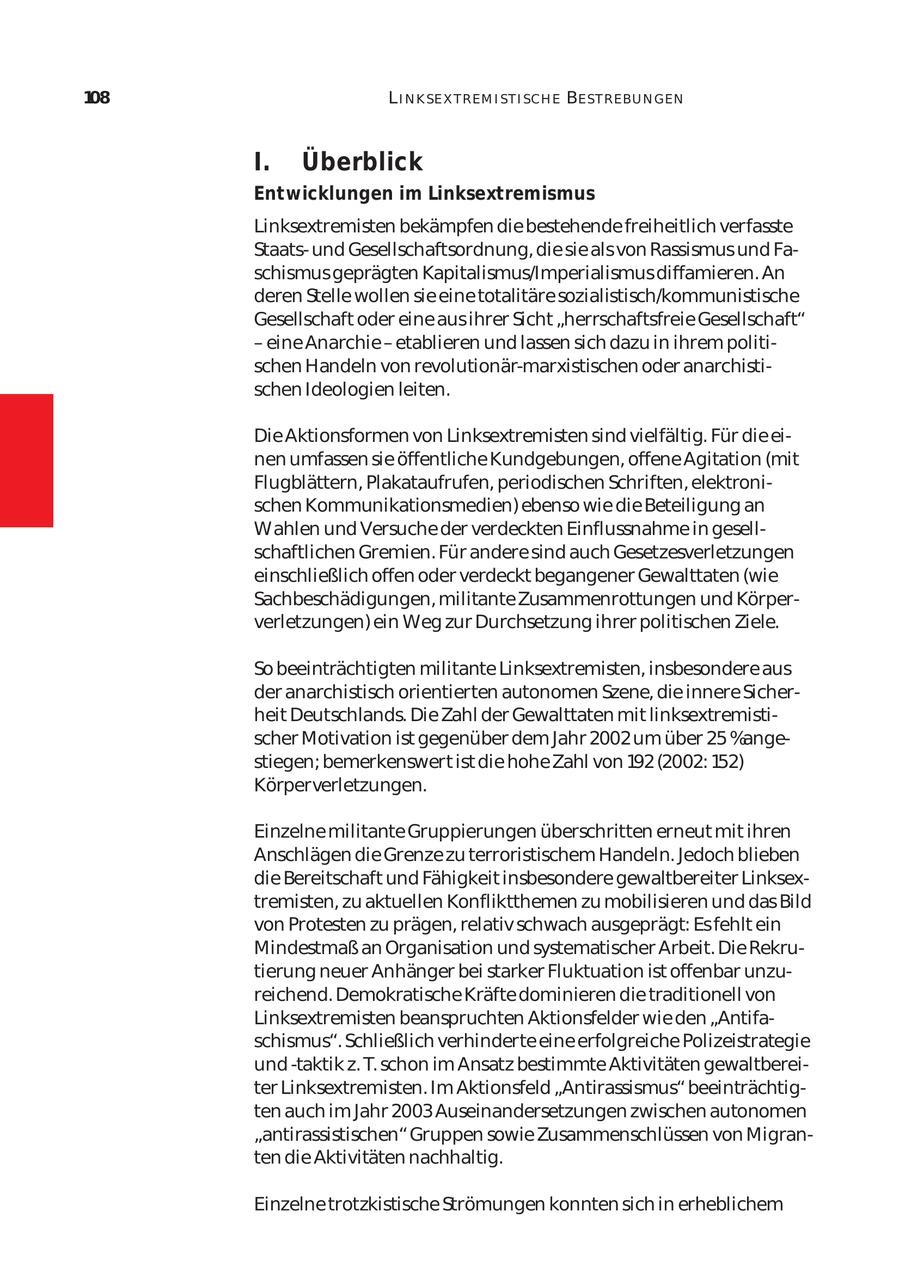 108 L I N K SE X T REM I ST I SCH E BE ST REBU N GEN I. Überblick Entwicklungen im Linksextremismus Linksextremisten bekämpfen die bestehende freiheitlich verfasste Staatsund Gesellschaftsordnung, die sie als von Rassismus und Fa schismus geprägten Kapitalismus/Imperialismus diffamieren. An deren Stelle wollen sie eine totalitäre sozialistisch/kommunistische Gesellschaft oder eine aus ihrer Sicht "herrschaftsfreie Gesellschaft" - eine Anarchie - etablieren und lassen sich dazu in ihrem politischen Handeln von revolutionär-marxistischen oder anarchisti schen Ideologien leiten. Die Aktionsformen von Linksextremisten sind vielfältig. Für die ei nen umfassen sie öffentliche Kundgebungen, offene Agitation (mit Flugblättern, Plakataufrufen, periodischen Schriften, elektroni schen Kommunikationsmedien) ebenso wie die Beteiligung an Wahlen und Versuche der verdeckten Einflussnahme in gesell schaftlichen Gremien. Für andere sind auch Gesetzesverletzungen einschließlich offen oder verdeckt begangener Gewalttaten (wie Sachbeschädigungen, militante Zusammenrottungen und Körper verletzungen) ein Weg zur Durchsetzung ihrer politischen Ziele. So beeinträchtigten militante Linksextremisten, insbesondere aus der anarchistisch orientierten autonomen Szene, die innere Sicher heit Deutschlands. Die Zahl der Gewalttaten mit linksextremisti scher Motivation ist gegenüber dem Jahr 2002 um über 25 %ange stiegen; bemerkenswert ist die hohe Zahl von 192 (2002: 152) Körperverletzungen. Einzelne militante Gruppierungen überschritten erneut mit ihren Anschlägen die Grenze zu terroristischem Handeln. Jedoch blieben die Bereitschaft und Fähigkeit insbesondere gewaltbereiter Linksex tremisten, zu aktuellen Konfliktthemen zu mobilisieren und das Bild von Protesten zu prägen, relativ schwach ausgeprägt: Es fehlt ein Mindestmaß an Organisation und systematischer Arbeit. Die Rekru tierung neuer Anhänger bei starker Fluktuation ist offenbar unzu reichend. Demokratische Kräfte dominieren die traditionell von Linksextremisten beanspruchten Aktionsfelder wie den "Antifa schismus". Schließlich verhinderte eine erfolgreiche Polizeistrategie und -taktik z. T. schon im Ansatz bestimmte Aktivitäten gewaltberei ter Linksextremisten. Im Aktionsfeld "Antirassismus" beeinträchtig ten auch im Jahr 2003 Auseinandersetzungen zwischen autonomen "antirassistischen" Gruppen sowie Zusammenschlüssen von Migran ten die Aktivitäten nachhaltig. Einzelne trotzkistische Strömungen konnten sich in erheblichem