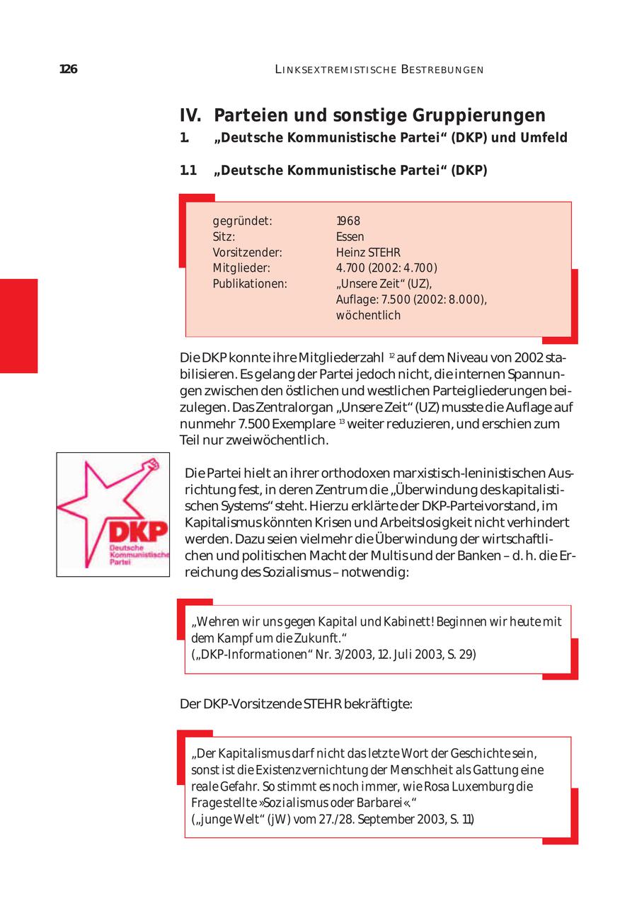 126 L I N K SE X T REM I ST I SCH E BE ST REBU N GEN IV. Parteien und sonstige Gruppierungen 1. "Deutsche Kommunistische Partei" (DKP) und Umfeld 1.1 "Deutsche Kommunistische Partei" (DKP) gegründet: 1968 Sitz: Essen Vorsitzender: Heinz STEHR Mitglieder: 4.700 (2002: 4.700) Publikationen: "Unsere Zeit" (UZ), Auflage: 7.500 (2002: 8.000), wöchentlich Die DKP konnte ihre Mitgliederzahl 12 auf dem Niveau von 2002 sta bilisieren. Es gelang der Partei jedoch nicht, die internen Spannun gen zwischen den östlichen und westlichen Parteigliederungen bei zulegen. Das Zentralorgan "Unsere Zeit" (UZ) musste die Auflage auf nunmehr 7.500 Exemplare 13 weiter reduzieren, und erschien zum Teil nur zweiwöchentlich. Die Partei hielt an ihrer orthodoxen marxistisch-leninistischen Aus richtung fest, in deren Zentrum die "Überwindung des kapitalisti schen Systems" steht. Hierzu erklärte der DKP-Parteivorstand, im Kapitalismus könnten Krisen und Arbeitslosigkeit nicht verhindert werden. Dazu seien vielmehr die Überwindung der wirtschaftli chen und politischen Macht der Multis und der Banken - d. h. die Er reichung des Sozialismus - notwendig: "Wehren wir uns gegen Kapital und Kabinett! Beginnen wir heute mit dem Kampf um die Zukunft." ("DKP-Informationen" Nr. 3/2003, 12. Juli 2003, S. 29) Der DKP-Vorsitzende STEHR bekräftigte: "Der Kapitalismus darf nicht das letzte Wort der Geschichte sein, sonst ist die Existenzvernichtung der Menschheit als Gattung eine reale Gefahr. So stimmt es noch immer, wie Rosa Luxemburg die Frage stellte "Sozialismus oder Barbarei"." ("junge Welt" (jW) vom 27./28. September 2003, S. 11)
