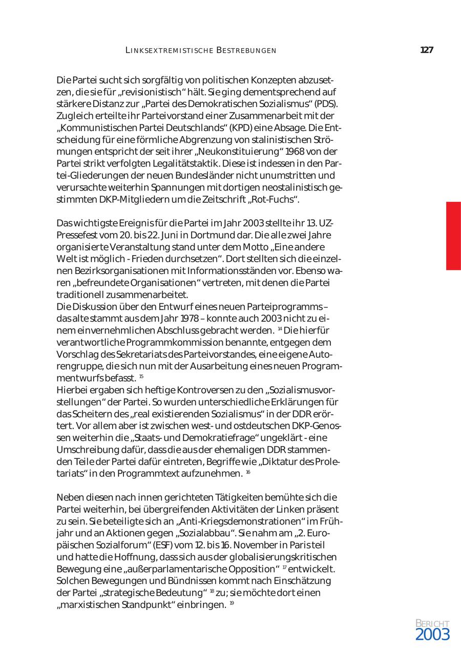 L I N K SE X T REM I ST I SCH E BE ST REBU N GEN 127 Die Partei sucht sich sorgfältig von politischen Konzepten abzuset zen, die sie für "revisionistisch" hält. Sie ging dementsprechend auf stärkere Distanz zur "Partei des Demokratischen Sozialismus" (PDS). Zugleich erteilte ihr Parteivorstand einer Zusammenarbeit mit der "Kommunistischen Partei Deutschlands" (KPD) eine Absage. Die Ent scheidung für eine förmliche Abgrenzung von stalinistischen Strö mungen entspricht der seit ihrer "Neukonstituierung" 1968 von der Partei strikt verfolgten Legalitätstaktik. Diese ist indessen in den Partei-Gliederungen der neuen Bundesländer nicht unumstritten und verursachte weiterhin Spannungen mit dortigen neostalinistisch ge stimmten DKP-Mitgliedern um die Zeitschrift "Rot-Fuchs". Das wichtigste Ereignis für die Partei im Jahr 2003 stellte ihr 13. UZPressefest vom 20. bis 22. Juni in Dortmund dar. Die alle zwei Jahre organisierte Veranstaltung stand unter dem Motto "Eine andere Welt ist möglich - Frieden durchsetzen". Dort stellten sich die einzel nen Bezirksorganisationen mit Informationsständen vor. Ebenso wa ren "befreundete Organisationen" vertreten, mit denen die Partei traditionell zusammenarbeitet. Die Diskussion über den Entwurf eines neuen Parteiprogramms - das alte stammt aus dem Jahr 1978 - konnte auch 2003 nicht zu ei nem einvernehmlichen Abschluss gebracht werden. 14 Die hierfür verantwortliche Programmkommission benannte, entgegen dem Vorschlag des Sekretariats des Parteivorstandes, eine eigene Auto rengruppe, die sich nun mit der Ausarbeitung eines neuen Program mentwurfs befasst. 15 Hierbei ergaben sich heftige Kontroversen zu den "Sozialismusvor stellungen" der Partei. So wurden unterschiedliche Erklärungen für das Scheitern des "real existierenden Sozialismus" in der DDR erör tert. Vor allem aber ist zwischen westund ostdeutschen DKP-Genossen weiterhin die "Staatsund Demokratiefrage" ungeklärt - eine Umschreibung dafür, dass die aus der ehemaligen DDR stammen den Teile der Partei dafür eintreten, Begriffe wie "Diktatur des Prole tariats" in den Programmtext aufzunehmen. 16 Neben diesen nach innen gerichteten Tätigkeiten bemühte sich die Partei weiterhin, bei übergreifenden Aktivitäten der Linken präsent zu sein. Sie beteiligte sich an "Anti-Kriegsdemonstrationen" im Früh jahr und an Aktionen gegen "Sozialabbau". Sie nahm am "2. Euro päischen Sozialforum" (ESF) vom 12. bis 16. November in Paris teil und hatte die Hoffnung, dass sich aus der globalisierungskritischen Bewegung eine "außerparlamentarische Opposition" 17 entwickelt. Solchen Bewegungen und Bündnissen kommt nach Einschätzung der Partei "strategische Bedeutung" 18 zu; sie möchte dort einen "marxistischen Standpunkt" einbringen. 19 BERICHT 2003