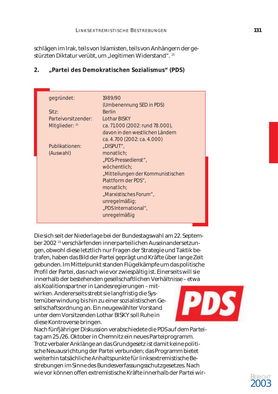 L I N K SE X T REM I ST I SCH E BE ST REBU N GEN 131 schlägen im Irak, teils von Islamisten, teils von Anhängern der ge stürzten Diktatur verübt, um "legitimen Widerstand". 21 2. "Partei des Demokratischen Sozialismus" (PDS) gegründet: 1989/90 (Umbenennung SED in PDS) Sitz: Berlin Parteivorsitzender: Lothar BISKY Mitglieder: 22 ca. 71.000 (2002: rund 78.000), davon in den westlichen Ländern ca. 4.700 (2002: ca. 4.000) Publikationen: "DISPUT", (Auswahl) monatlich; "PDS-Pressedienst", wöchentlich; "Mitteilungen der Kommunistischen Plattform der PDS", monatlich; "Marxistisches Forum", unregelmäßig; "PDS International", unregelmäßig Die sich seit der Niederlage bei der Bundestagswahl am 22. Septem ber 2002 23 verschärfenden innerparteilichen Auseinandersetzun gen, obwohl diese letztlich nur Fragen der Strategie und Taktik be trafen, haben das Bild der Partei geprägt und Kräfte über lange Zeit gebunden. Im Mittelpunkt standen Flügelkämpfe um das politische Profil der Partei, das nach wie vor zwiespältig ist. Einerseits will sie innerhalb der bestehenden gesellschaftlichen Verhältnisse - etwa als Koalitionspartner in Landesregierungen - mit wirken. Andererseits strebt sie langfristig die Sys temüberwindung bis hin zu einer sozialistischen Ge sellschaftsordnung an. Ein neugewählter Vorstand unter dem Vorsitzenden Lothar BISKY soll Ruhe in diese Kontroverse bringen. Nach fünfjähriger Diskussion verabschiedete die PDSauf dem Partei tag am 25./26. Oktober in Chemnitz ein neues Parteiprogramm. Trotz verbaler Anklänge an das Grundgesetz ist damit keine politi sche Neuausrichtung der Partei verbunden; das Programm bietet weiterhin tatsächliche Anhaltspunkte für linksextremistische Be strebungen im Sinne des Bundesverfassungsschutzgesetzes. Nach wie vor können offen extremistische Kräfte innerhalb der Partei wirBERICHT 2003