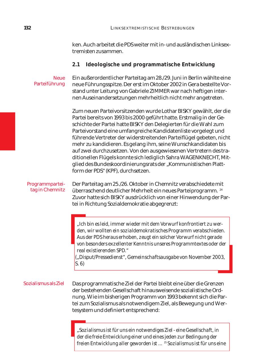 132 L I N K SE X T REM I ST I SCH E BE ST REBU N GEN ken. Auch arbeitet die PDSweiter mit inund ausländischen Linksex tremisten zusammen. 2.1 Ideologische und programmatische Entwicklung Neue Ein außerordentlicher Parteitag am 28./29. Juni in Berlin wählte eine Parteiführung neue Führungsspitze. Der erst im Oktober 2002 in Gera bestellte Vor stand unter Leitung von Gabriele ZIMMER war nach heftigen inter nen Auseinandersetzungen mehrheitlich nicht mehr angetreten. Zum neuen Parteivorsitzenden wurde Lothar BISKY gewählt, der die Partei bereits von 1993 bis 2000 geführt hatte. Erstmalig in der Ge schichte der Partei hatte BISKY den Delegierten für die Wahl zum Parteivorstand eine umfangreiche Kandidatenliste vorgelegt und führende Vertreter der widerstreitenden Parteiflügel gebeten, nicht mehr zu kandidieren. Es gelang ihm, seine Wunschkandidaten bis auf zwei durchzusetzen. Von den ausgewiesenen Vertretern des tra ditionellen Flügels konnte sich lediglich Sahra WAGENKNECHT, Mit glied des Bundeskoordinierungsrats der "Kommunistischen Platt form der PDS" (KPF), durchsetzen. Programmpartei Der Parteitag am 25./26. Oktober in Chemnitz verabschiedete mit tag in Chemnitz überraschend deutlicher Mehrheit ein neues Parteiprogramm. 24 Zuvor hatte sich BISKY ausdrücklich von einer Hinwendung der Par tei in Richtung Sozialdemokratie abgegrenzt: "Ich bin es leid, immer wieder mit dem Vorwurf konfrontiert zu wer den, wir wollten ein sozialdemokratisches Programm verabschieden. Aus der PDS heraus erhoben, zeugt ein solcher Vorwurf nicht gerade von besonders exzellenter Kenntnis unseres Programmtextes oder der real existierenden SPD." ("Disput/Pressedienst", Gemeinschaftsausgabe von November 2003, S. 6) Sozialismus als Ziel Das programmatische Ziel der Partei bleibt eine über die Grenzen der bestehenden Gesellschaft hinausweisende sozialistische Ord nung. Wie im bisherigen Programm von 1993 bekennt sich die Par tei zum Sozialismus als notwendigem Ziel, als Bewegung und Wer tesystem und definiert entsprechend: "Sozialismus ist für uns ein notwendiges Ziel - eine Gesellschaft, in der die freie Entwicklung einer und eines jeden zur Bedingung der freien Entwicklung aller geworden ist ... 25 Sozialismus ist für uns eine