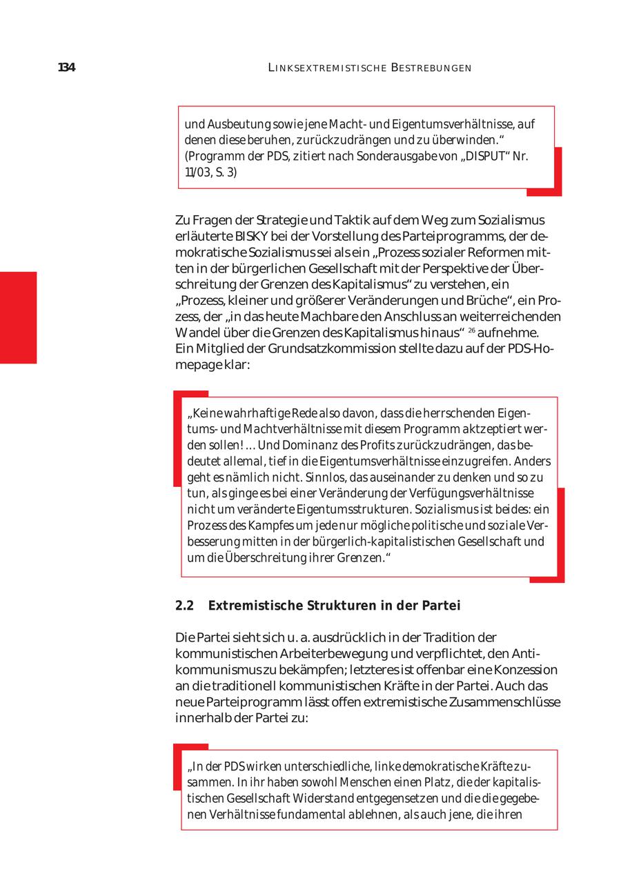 134 L I N K SE X T REM I ST I SCH E BE ST REBU N GEN und Ausbeutung sowie jene Machtund Eigentumsverhältnisse, auf denen diese beruhen, zurückzudrängen und zu überwinden." (Programm der PDS, zitiert nach Sonderausgabe von "DISPUT" Nr. 11/03, S. 3) Zu Fragen der Strategie und Taktik auf dem Weg zum Sozialismus erläuterte BISKY bei der Vorstellung des Parteiprogramms, der de mokratische Sozialismus sei als ein "Prozess sozialer Reformen mit ten in der bürgerlichen Gesellschaft mit der Perspektive der Über schreitung der Grenzen des Kapitalismus" zu verstehen, ein "Prozess, kleiner und größerer Veränderungen und Brüche", ein Pro zess, der "in das heute Machbare den Anschluss an weiterreichenden Wandel über die Grenzen des Kapitalismus hinaus" 26 aufnehme. Ein Mitglied der Grundsatzkommission stellte dazu auf der PDS-Homepage klar: "Keine wahrhaftige Rede also davon, dass die herrschenden Eigen tumsund Machtverhältnisse mit diesem Programm aktzeptiert wer den sollen! ... Und Dominanz des Profits zurückzudrängen, das be deutet allemal, tief in die Eigentumsverhältnisse einzugreifen. Anders geht es nämlich nicht. Sinnlos, das auseinander zu denken und so zu tun, als ginge es bei einer Veränderung der Verfügungsverhältnisse nicht um veränderte Eigentumsstrukturen. Sozialismus ist beides: ein Prozess des Kampfes um jede nur mögliche politische und soziale Ver besserung mitten in der bürgerlich-kapitalistischen Gesellschaft und um die Überschreitung ihrer Grenzen." 2.2 Extremistische Strukturen in der Partei Die Partei sieht sich u. a. ausdrücklich in der Tradition der kommunistischen Arbeiterbewegung und verpflichtet, den Anti kommunismus zu bekämpfen; letzteres ist offenbar eine Konzession an die traditionell kommunistischen Kräfte in der Partei. Auch das neue Parteiprogramm lässt offen extremistische Zusammenschlüsse innerhalb der Partei zu: "In der PDS wirken unterschiedliche, linke demokratische Kräfte zu sammen. In ihr haben sowohl Menschen einen Platz, die der kapitalis tischen Gesellschaft Widerstand entgegensetzen und die die gegebe nen Verhältnisse fundamental ablehnen, als auch jene, die ihren