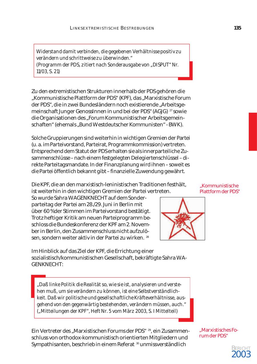 L I N K SE X T REM I ST I SCH E BE ST REBU N GEN 135 Widerstand damit verbinden, die gegebenen Verhältnisse positiv zu verändern und schrittweise zu überwinden." (Programm der PDS, zitiert nach Sonderausgabe von "DISPUT" Nr. 11/03, S. 21) Zu den extremistischen Strukturen innerhalb der PDSgehören die "Kommunistische Plattform der PDS" (KPF), das "Marxistische Forum der PDS", die in zwei Bundesländern noch existierende "Arbeitsge meinschaft Junger GenossInnen in und bei der PDS" (AGJG) 27 sowie die Organisationen des "Forum Kommunistischer Arbeitsgemein schaften" (ehemals "Bund Westdeutscher Kommunisten" - BWK). Solche Gruppierungen sind weiterhin in wichtigen Gremien der Partei (u. a. im Parteivorstand, Parteirat, Programmkommission) vertreten. Entsprechend dem Statut der PDSerhalten sie als innerparteiliche Zu sammenschlüsse - nach einem festgelegten Delegiertenschlüssel - di rekte Parteitagsmandate. In der Finanzplanung wird ihnen - soweit es die Partei öffentlich bekannt gibt - finanzielle Zuwendung gewährt. Die KPF, die an den marxistisch-leninistischen Traditionen festhält, "Kommunistische ist weiterhin in den wichtigen Gremien der Partei vertreten. Plattform der PDS" So wurde Sahra WAGENKNECHT auf dem Sonder parteitag der Partei am 28./29. Juni in Berlin mit über 60 %der Stimmen im Parteivorstand bestätigt. Trotz heftiger Kritik am neuen Parteiprogramm be schloss die Bundeskonferenz der KPF am 2. Novem ber in Berlin, den Zusammenschluss nicht aufzulö sen, sondern weiter aktiv in der Partei zu wirken. 28 Im Hinblick auf das Ziel der KPF, die Errichtung einer sozialistisch/kommunistischen Gesellschaft, bekräftigte Sahra WAGENKNECHT: "Daß linke Politik die Realität so, wie sie ist, analysieren und verste hen muß, um sie verändern zu können, ist eine Selbstverständlich keit. Daß wir politische und gesellschaftliche Kräfteverhältnisse, aus gehend von den gegenwärtig bestehenden, verändern müssen, auch." ("Mitteilungen der KPF", Heft Nr. 5 vom März 2003, S. I Mittelteil) Ein Vertreter des "Marxistischen Forums der PDS" 29, ein Zusammen"Marxistisches Fo schluss von orthodox-kommunistisch orientierten Mitgliedern und rum der PDS" Sympathisanten, beschrieb in einem Referat 30 unmissverständlich BERICHT 2003