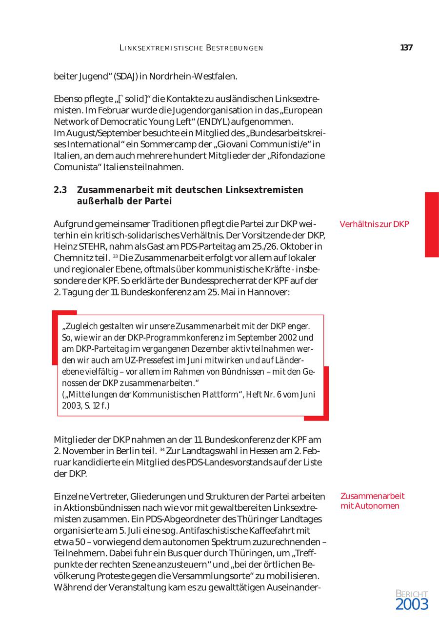 L I N K SE X T REM I ST I SCH E BE ST REBU N GEN 137 beiter Jugend" (SDAJ) in Nordrhein-Westfalen. Ebenso pflegte "['solid]" die Kontakte zu ausländischen Linksextre misten. Im Februar wurde die Jugendorganisation in das "European Network of Democratic Young Left" (ENDYL) aufgenommen. Im August/September besuchte ein Mitglied des "Bundesarbeitskrei ses International" ein Sommercamp der "Giovani Communisti/e" in Italien, an dem auch mehrere hundert Mitglieder der "Rifondazione Comunista" Italiens teilnahmen. 2.3 Zusammenarbeit mit deutschen Linksextremisten außerhalb der Partei Aufgrund gemeinsamer Traditionen pflegt die Partei zur DKP weiVerhältnis zur DKP terhin ein kritisch-solidarisches Verhältnis. Der Vorsitzende der DKP, Heinz STEHR, nahm als Gast am PDS-Parteitag am 25./26. Oktober in Chemnitz teil. 33 Die Zusammenarbeit erfolgt vor allem auf lokaler und regionaler Ebene, oftmals über kommunistische Kräfte - insbe sondere der KPF. So erklärte der Bundessprecherrat der KPF auf der 2. Tagung der 11. Bundeskonferenz am 25. Mai in Hannover: "Zugleich gestalten wir unsere Zusammenarbeit mit der DKP enger. So, wie wir an der DKP-Programmkonferenz im September 2002 und am DKP-Parteitag im vergangenen Dezember aktiv teilnahmen wer den wir auch am UZ-Pressefest im Juni mitwirken und auf Länder ebene vielfältig - vor allem im Rahmen von Bündnissen - mit den Ge nossen der DKP zusammenarbeiten." ("Mitteilungen der Kommunistischen Plattform", Heft Nr. 6 vom Juni 2003, S. 12 f.) Mitglieder der DKP nahmen an der 11. Bundeskonferenz der KPF am 2. November in Berlin teil. 34 Zur Landtagswahl in Hessen am 2. Feb ruar kandidierte ein Mitglied des PDS-Landesvorstands auf der Liste der DKP. Einzelne Vertreter, Gliederungen und Strukturen der Partei arbeiten Zusammenarbeit in Aktionsbündnissen nach wie vor mit gewaltbereiten Linksextremit Autonomen misten zusammen. Ein PDS-Abgeordneter des Thüringer Landtages organisierte am 5. Juli eine sog. Antifaschistische Kaffeefahrt mit etwa 50 - vorwiegend dem autonomen Spektrum zuzurechnenden - Teilnehmern. Dabei fuhr ein Bus quer durch Thüringen, um "Treff punkte der rechten Szene anzusteuern" und "bei der örtlichen Be völkerung Proteste gegen die Versammlungsorte" zu mobilisieren. Während der Veranstaltung kam es zu gewalttätigen AuseinanderBERICHT 2003