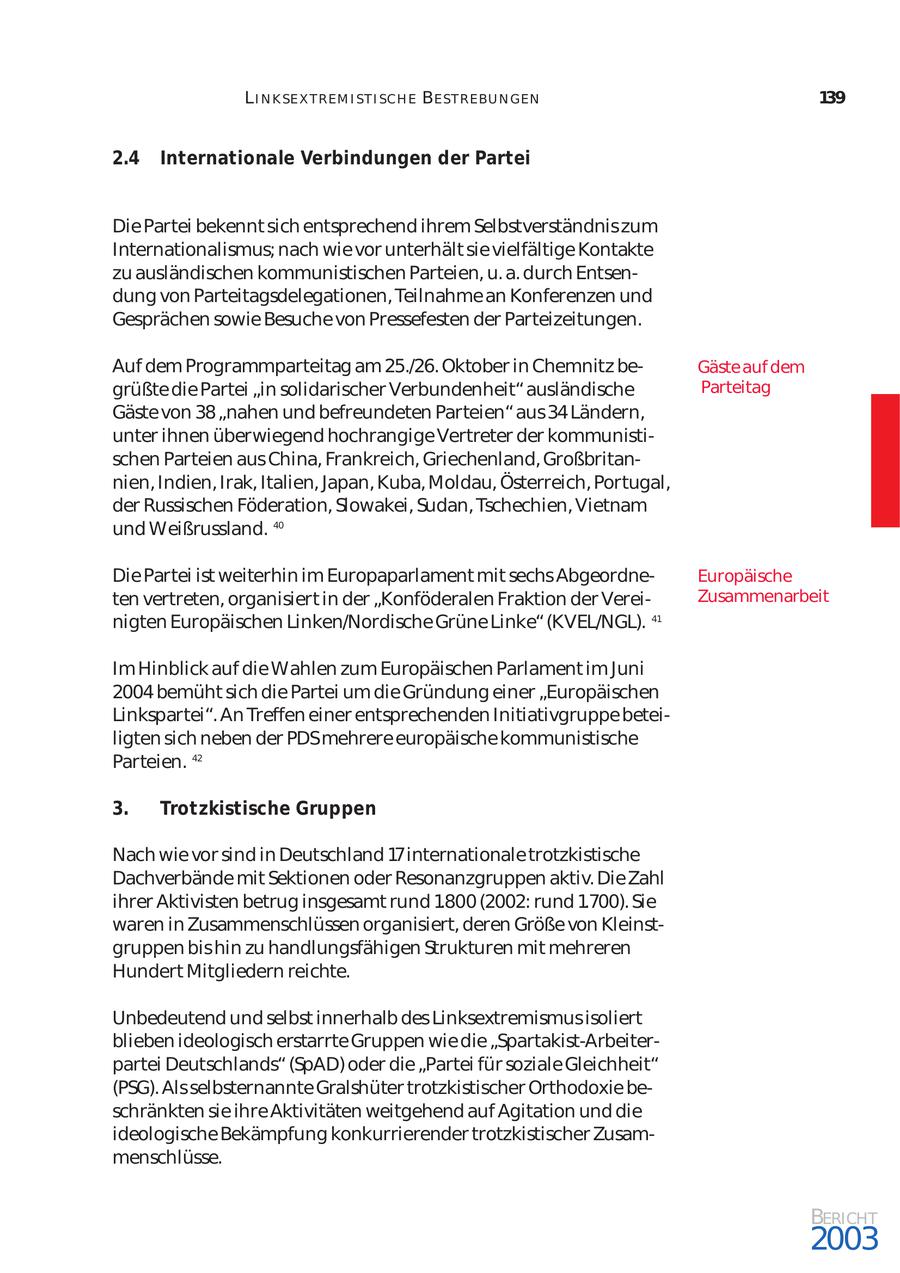 L I N K SE X T REM I ST I SCH E BE ST REBU N GEN 139 2.4 Internationale Verbindungen der Partei Die Partei bekennt sich entsprechend ihrem Selbstverständnis zum Internationalismus; nach wie vor unterhält sie vielfältige Kontakte zu ausländischen kommunistischen Parteien, u. a. durch Entsen dung von Parteitagsdelegationen, Teilnahme an Konferenzen und Gesprächen sowie Besuche von Pressefesten der Parteizeitungen. Auf dem Programmparteitag am 25./26. Oktober in Chemnitz be Gäste auf dem grüßte die Partei "in solidarischer Verbundenheit" ausländische Parteitag Gäste von 38 "nahen und befreundeten Parteien" aus 34 Ländern, unter ihnen überwiegend hochrangige Vertreter der kommunisti schen Parteien aus China, Frankreich, Griechenland, Großbritan nien, Indien, Irak, Italien, Japan, Kuba, Moldau, Österreich, Portugal, der Russischen Föderation, Slowakei, Sudan, Tschechien, Vietnam und Weißrussland. 40 Die Partei ist weiterhin im Europaparlament mit sechs Abgeordne Europäische ten vertreten, organisiert in der "Konföderalen Fraktion der Verei Zusammenarbeit nigten Europäischen Linken/Nordische Grüne Linke" (KVEL/NGL). 41 Im Hinblick auf die Wahlen zum Europäischen Parlament im Juni 2004 bemüht sich die Partei um die Gründung einer "Europäischen Linkspartei". An Treffen einer entsprechenden Initiativgruppe betei ligten sich neben der PDSmehrere europäische kommunistische Parteien. 42 3. Trotzkistische Gruppen Nach wie vor sind in Deutschland 17internationale trotzkistische Dachverbände mit Sektionen oder Resonanzgruppen aktiv. Die Zahl ihrer Aktivisten betrug insgesamt rund 1.800 (2002: rund 1.700). Sie waren in Zusammenschlüssen organisiert, deren Größe von Kleinst gruppen bis hin zu handlungsfähigen Strukturen mit mehreren Hundert Mitgliedern reichte. Unbedeutend und selbst innerhalb des Linksextremismus isoliert blieben ideologisch erstarrte Gruppen wie die "Spartakist-Arbeiterpartei Deutschlands" (SpAD) oder die "Partei für soziale Gleichheit" (PSG). Als selbsternannte Gralshüter trotzkistischer Orthodoxie be schränkten sie ihre Aktivitäten weitgehend auf Agitation und die ideologische Bekämpfung konkurrierender trotzkistischer Zusam menschlüsse. BERICHT 2003