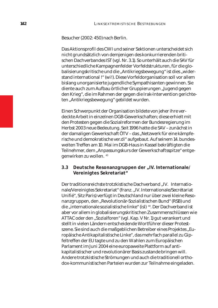 142 L I N K SE X T REM I ST I SCH E BE ST REBU N GEN Besucher (2002: 450) nach Berlin. Das Aktionsprofil des CWI und seiner Sektionen unterscheidet sich nicht grundsätzlich von demjenigen des konkurrierenden briti schen Dachverbandes IST (vgl. Nr. 3.1). So unterhält auch die SAV für unterschiedliche Kampagnenfelder Vorfeldstrukturen, für die glo balisierungskritische und die "Antikriegsbewegung" ist dies "wider stand international !" (wi!). Diese Vorfeldorganisation soll vor allem bislang unorganisierte jugendliche Sympathisanten gewinnen. Sie diente auch zum Aufbau örtlicher Gruppierungen "Jugend gegen den Krieg", die im Rahmen der gegen die Irak-Intervention gerichte ten "Antikriegsbewegung" gebildet wurden. Einen Schwerpunkt der Organisation bildete von jeher ihre ver deckte Arbeit in einzelnen DGB-Gewerkschaften; diese erhielt mit den Protesten gegen die Sozialreformen der Bundesregierung im Herbst 2003 neue Bedeutung. Seit 1996 hatte die SAV - zunächst in der damaligen Gewerkschaft ÖTV - das "Netzwerk für eine kämpfe rische und demokratische ver.di" aufgebaut. Auf seinem 14. bundes weiten Treffen am 10. Mai im DGB-Haus in Kassel bekräftigten die Teilnehmer, dem "Anpassungskurs der Gewerkschaftsspitze" entge genwirken zu wollen. 43 3.3 Deutsche Resonanzgruppen der "IV. Internationale/ Vereinigtes Sekretariat" Der traditionsreichste trotzkistische Dachverband "IV. Internationale/Vereinigtes Sekretariat" (franz. "IV. Internationale/Secretariat Unifie", Sitz Paris) verfügt in Deutschland nur über zwei kleine Reso nanzgruppen, den "Revolutionär-Sozialistischen Bund" (RSB) und die "internationale sozialistische linke" (isl) 44. Der Dachverband ist aber vor allem in globalisierungskritischen Zusammenschlüssen wie ATTAC oder den "Sozialforen" (vgl. Kap. V Nr. 1) gut verankert und stellt in vielen Ländern entscheidende Wortführer dieser Protest szene. Sie sind auch die maßgeblichen Betreiber eines Projektes "Eu ropäische Antikapitalistische Linke", das mehrfach parallel zu Gip feltreffen der EU tagte und zu den Wahlen zum Europäischen Parlament im Juni 2004 eine europaweite Plattform auf anti kapitalistischer und revolutionärer Basis zustande bringen will. Andere trotzkistische Strömungen und auch die traditionell orthodox-kommunistischen Parteien wurden zur Teilnahme eingeladen.