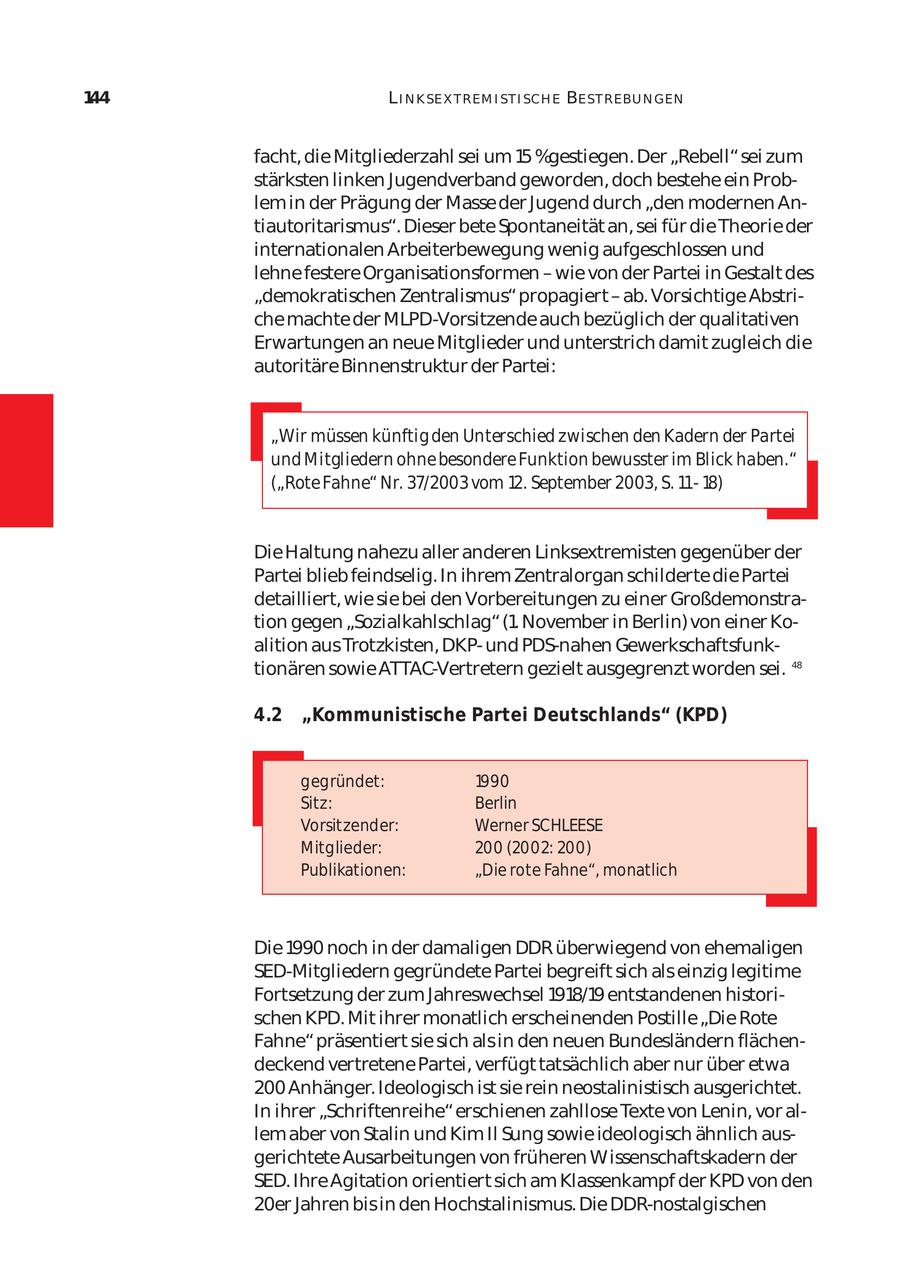 144 L I N K SE X T REM I ST I SCH E BE ST REBU N GEN facht, die Mitgliederzahl sei um 15 %gestiegen. Der "Rebell" sei zum stärksten linken Jugendverband geworden, doch bestehe ein Prob lem in der Prägung der Masse der Jugend durch "den modernen An tiautoritarismus". Dieser bete Spontaneität an, sei für die Theorie der internationalen Arbeiterbewegung wenig aufgeschlossen und lehne festere Organisationsformen - wie von der Partei in Gestalt des "demokratischen Zentralismus" propagiert - ab. Vorsichtige Abstri che machte der MLPD-Vorsitzende auch bezüglich der qualitativen Erwartungen an neue Mitglieder und unterstrich damit zugleich die autoritäre Binnenstruktur der Partei: "Wir müssen künftig den Unterschied zwischen den Kadern der Partei und Mitgliedern ohne besondere Funktion bewusster im Blick haben." ("Rote Fahne" Nr. 37/2003 vom 12. September 2003, S. 1118) Die Haltung nahezu aller anderen Linksextremisten gegenüber der Partei blieb feindselig. In ihrem Zentralorgan schilderte die Partei detailliert, wie sie bei den Vorbereitungen zu einer Großdemonstra tion gegen "Sozialkahlschlag" (1. November in Berlin) von einer Ko alition aus Trotzkisten, DKPund PDS-nahen Gewerkschaftsfunk tionären sowie ATTAC-Vertretern gezielt ausgegrenzt worden sei. 48 4.2 "Kommunistische Partei Deutschlands" (KPD) gegründet: 1990 Sitz: Berlin Vorsitzender: Werner SCHLEESE Mitglieder: 200 (2002: 200) Publikationen: "Die rote Fahne", monatlich Die 1990 noch in der damaligen DDR überwiegend von ehemaligen SED-Mitgliedern gegründete Partei begreift sich als einzig legitime Fortsetzung der zum Jahreswechsel 1918/19 entstandenen histori schen KPD. Mit ihrer monatlich erscheinenden Postille "Die Rote Fahne" präsentiert sie sich als in den neuen Bundesländern flächen deckend vertretene Partei, verfügt tatsächlich aber nur über etwa 200 Anhänger. Ideologisch ist sie rein neostalinistisch ausgerichtet. In ihrer "Schriftenreihe" erschienen zahllose Texte von Lenin, vor al lem aber von Stalin und Kim Il Sung sowie ideologisch ähnlich aus gerichtete Ausarbeitungen von früheren Wissenschaftskadern der SED. Ihre Agitation orientiert sich am Klassenkampf der KPD von den 20er Jahren bis in den Hochstalinismus. Die DDR-nostalgischen