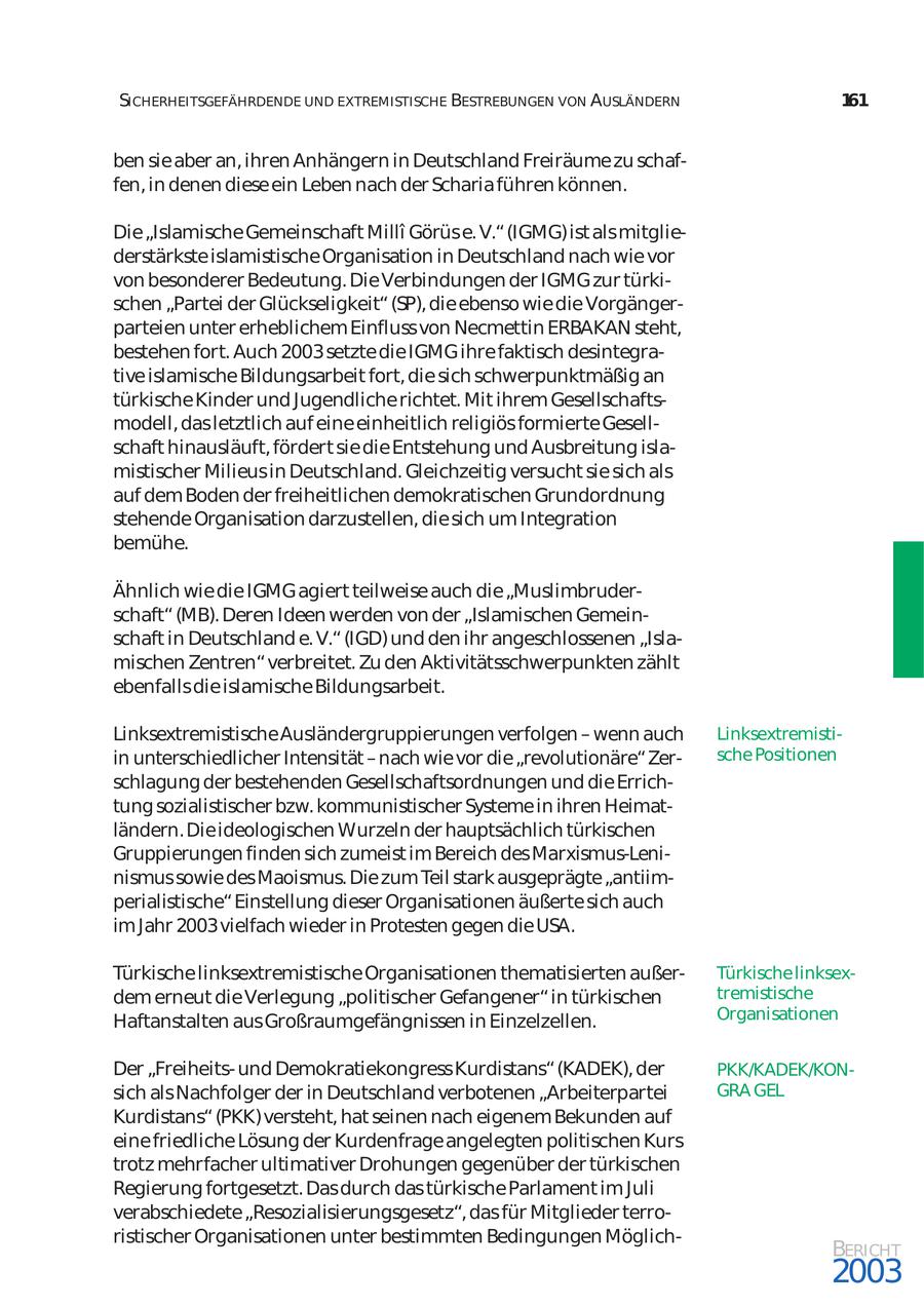 SICHERHEITSGEFÄHRDENDE UND EXTREMISTISCHE BESTREBUNGEN VON AUSLÄNDERN 161 ben sie aber an, ihren Anhängern in Deutschland Freiräume zu schaf fen, in denen diese ein Leben nach der Scharia führen können. Die "Islamische Gemeinschaft Milli Görüs e. V." (IGMG) ist als mitglie derstärkste islamistische Organisation in Deutschland nach wie vor von besonderer Bedeutung. Die Verbindungen der IGMG zur türki schen "Partei der Glückseligkeit" (SP), die ebenso wie die Vorgänger parteien unter erheblichem Einfluss von Necmettin ERBAKAN steht, bestehen fort. Auch 2003 setzte die IGMG ihre faktisch desintegra tive islamische Bildungsarbeit fort, die sich schwerpunktmäßig an türkische Kinder und Jugendliche richtet. Mit ihrem Gesellschafts modell, das letztlich auf eine einheitlich religiös formierte Gesell schaft hinausläuft, fördert sie die Entstehung und Ausbreitung isla mistischer Milieus in Deutschland. Gleichzeitig versucht sie sich als auf dem Boden der freiheitlichen demokratischen Grundordnung stehende Organisation darzustellen, die sich um Integration bemühe. Ähnlich wie die IGMG agiert teilweise auch die "Muslimbruder schaft" (MB). Deren Ideen werden von der "Islamischen Gemein schaft in Deutschland e. V." (IGD) und den ihr angeschlossenen "Isla mischen Zentren" verbreitet. Zu den Aktivitätsschwerpunkten zählt ebenfalls die islamische Bildungsarbeit. Linksextremistische Ausländergruppierungen verfolgen - wenn auch Linksextremisti in unterschiedlicher Intensität - nach wie vor die "revolutionäre" Zersche Positionen schlagung der bestehenden Gesellschaftsordnungen und die Errich tung sozialistischer bzw. kommunistischer Systeme in ihren Heimat ländern. Die ideologischen Wurzeln der hauptsächlich türkischen Gruppierungen finden sich zumeist im Bereich des Marxismus-Leninismus sowie des Maoismus. Die zum Teil stark ausgeprägte "antiim perialistische" Einstellung dieser Organisationen äußerte sich auch im Jahr 2003 vielfach wieder in Protesten gegen die USA. Türkische linksextremistische Organisationen thematisierten außerTürkische linksex dem erneut die Verlegung "politischer Gefangener" in türkischen tremistische Haftanstalten aus Großraumgefängnissen in Einzelzellen. Organisationen Der "Freiheitsund Demokratiekongress Kurdistans" (KADEK), der PKK/KADEK/KONsich als Nachfolger der in Deutschland verbotenen "Arbeiterpartei GRA GEL Kurdistans" (PKK) versteht, hat seinen nach eigenem Bekunden auf eine friedliche Lösung der Kurdenfrage angelegten politischen Kurs trotz mehrfacher ultimativer Drohungen gegenüber der türkischen Regierung fortgesetzt. Das durch das türkische Parlament im Juli verabschiedete "Resozialisierungsgesetz", das für Mitglieder terro ristischer Organisationen unter bestimmten Bedingungen MöglichBERICHT 2003