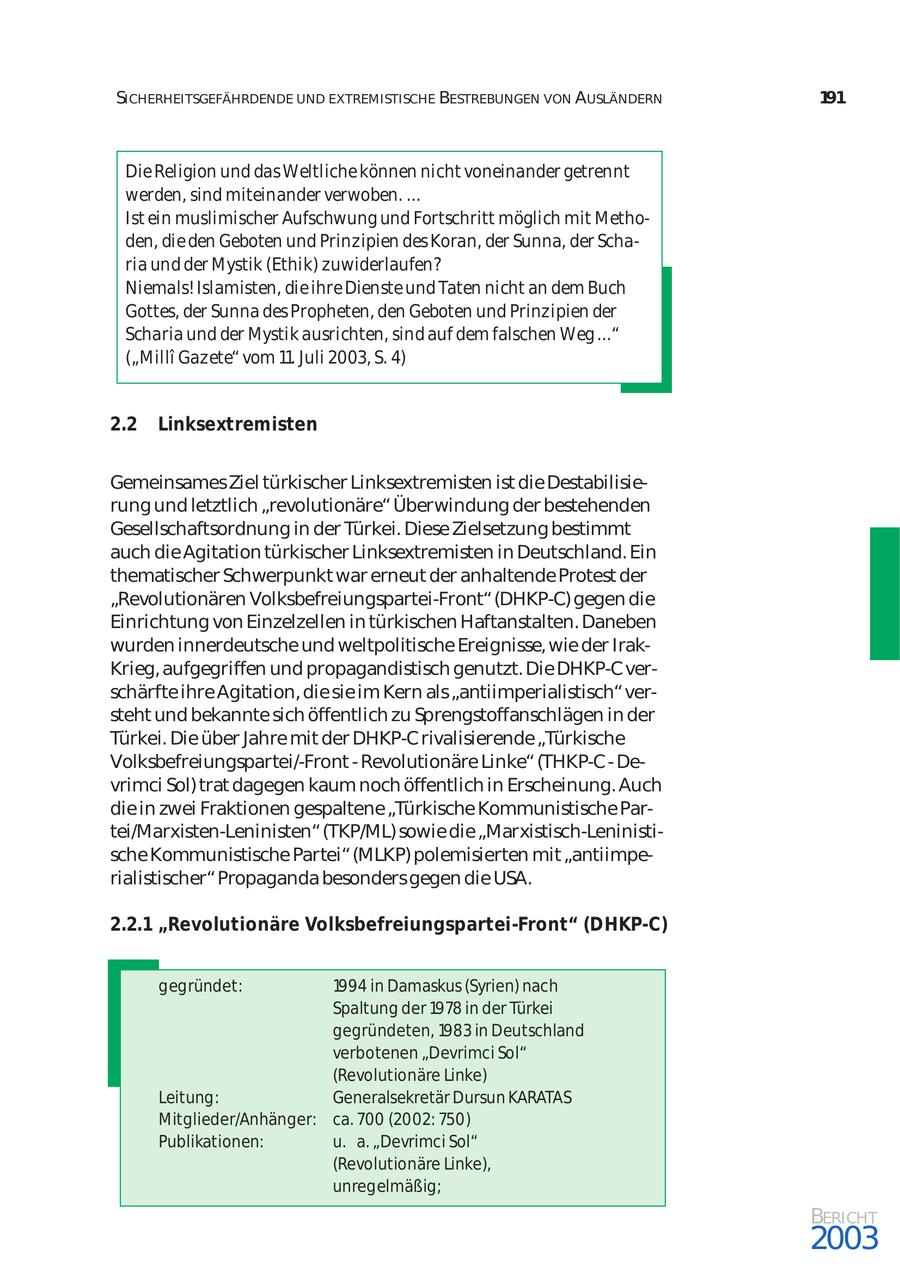 SICHERHEITSGEFÄHRDENDE UND EXTREMISTISCHE BESTREBUNGEN VON AUSLÄNDERN 191 Die Religion und das Weltliche können nicht voneinander getrennt werden, sind miteinander verwoben. ... Ist ein muslimischer Aufschwung und Fortschritt möglich mit Metho den, die den Geboten und Prinzipien des Koran, der Sunna, der Scha ria und der Mystik (Ethik) zuwiderlaufen? Niemals! Islamisten, die ihre Dienste und Taten nicht an dem Buch Gottes, der Sunna des Propheten, den Geboten und Prinzipien der Scharia und der Mystik ausrichten, sind auf dem falschen Weg ..." ("Milli Gazete" vom 11. Juli 2003, S. 4) 2.2 Linksextremisten Gemeinsames Ziel türkischer Linksextremisten ist die Destabilisie rung und letztlich "revolutionäre" Überwindung der bestehenden Gesellschaftsordnung in der Türkei. Diese Zielsetzung bestimmt auch die Agitation türkischer Linksextremisten in Deutschland. Ein thematischer Schwerpunkt war erneut der anhaltende Protest der "Revolutionären Volksbefreiungspartei-Front" (DHKP-C) gegen die Einrichtung von Einzelzellen in türkischen Haftanstalten. Daneben wurden innerdeutsche und weltpolitische Ereignisse, wie der IrakKrieg, aufgegriffen und propagandistisch genutzt. Die DHKP-C ver schärfte ihre Agitation, die sie im Kern als "antiimperialistisch" ver steht und bekannte sich öffentlich zu Sprengstoffanschlägen in der Türkei. Die über Jahre mit der DHKP-C rivalisierende "Türkische Volksbefreiungspartei/-Front - Revolutionäre Linke" (THKP-C - De vrimci Sol) trat dagegen kaum noch öffentlich in Erscheinung. Auch die in zwei Fraktionen gespaltene "Türkische Kommunistische Partei/Marxisten-Leninisten" (TKP/ML) sowie die "Marxistisch-Leninistische Kommunistische Partei" (MLKP) polemisierten mit "antiimpe rialistischer" Propaganda besonders gegen die USA. 2.2.1 "Revolutionäre Volksbefreiungspartei-Front" (DHKP-C) gegründet: 1994 in Damaskus (Syrien) nach Spaltung der 1978 in der Türkei gegründeten, 1983 in Deutschland verbotenen "Devrimci Sol" (Revolutionäre Linke) Leitung: Generalsekretär Dursun KARATAS Mitglieder/Anhänger: ca. 700 (2002: 750) Publikationen: u. a. "Devrimci Sol" (Revolutionäre Linke), unregelmäßig; BERICHT 2003