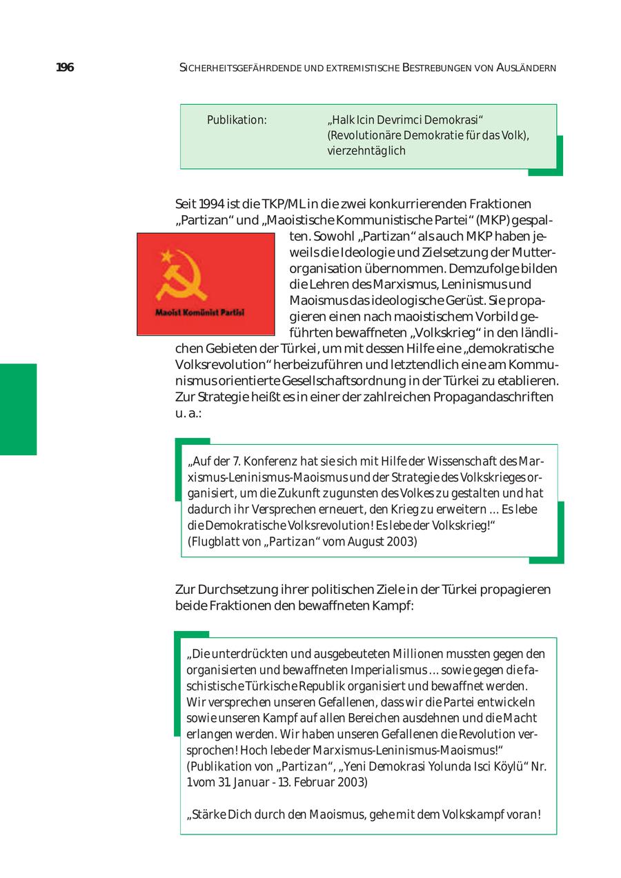 196 SICHERHEITSGEFÄHRDENDE UND EXTREMISTISCHE BESTREBUNGEN VON AUSLÄNDERN Publikation: "Halk Icin Devrimci Demokrasi" (Revolutionäre Demokratie für das Volk), vierzehntäglich Seit 1994 ist die TKP/ML in die zwei konkurrierenden Fraktionen "Partizan" und "Maoistische Kommunistische Partei" (MKP) gespal ten. Sowohl "Partizan" als auch MKP haben je weils die Ideologie und Zielsetzung der Mutter organisation übernommen. Demzufolge bilden die Lehren des Marxismus, Leninismus und Maoismus das ideologische Gerüst. Sie propa gieren einen nach maoistischem Vorbild ge führten bewaffneten "Volkskrieg" in den ländli chen Gebieten der Türkei, um mit dessen Hilfe eine "demokratische Volksrevolution" herbeizuführen und letztendlich eine am Kommu nismus orientierte Gesellschaftsordnung in der Türkei zu etablieren. Zur Strategie heißt es in einer der zahlreichen Propagandaschriften u. a.: "Auf der 7. Konferenz hat sie sich mit Hilfe der Wissenschaft des Marxismus-Leninismus-Maoismus und der Strategie des Volkskrieges or ganisiert, um die Zukunft zugunsten des Volkes zu gestalten und hat dadurch ihr Versprechen erneuert, den Krieg zu erweitern ... Es lebe die Demokratische Volksrevolution! Es lebe der Volkskrieg!" (Flugblatt von "Partizan" vom August 2003) Zur Durchsetzung ihrer politischen Ziele in der Türkei propagieren beide Fraktionen den bewaffneten Kampf: "Die unterdrückten und ausgebeuteten Millionen mussten gegen den organisierten und bewaffneten Imperialismus ... sowie gegen die fa schistische Türkische Republik organisiert und bewaffnet werden. Wir versprechen unseren Gefallenen, dass wir die Partei entwickeln sowie unseren Kampf auf allen Bereichen ausdehnen und die Macht erlangen werden. Wir haben unseren Gefallenen die Revolution ver sprochen! Hoch lebe der Marxismus-Leninismus-Maoismus!" (Publikation von "Partizan", "Yeni Demokrasi Yolunda Isci Köylü" Nr. 1vom 31. Januar - 13. Februar 2003) "Stärke Dich durch den Maoismus, gehe mit dem Volkskampf voran!