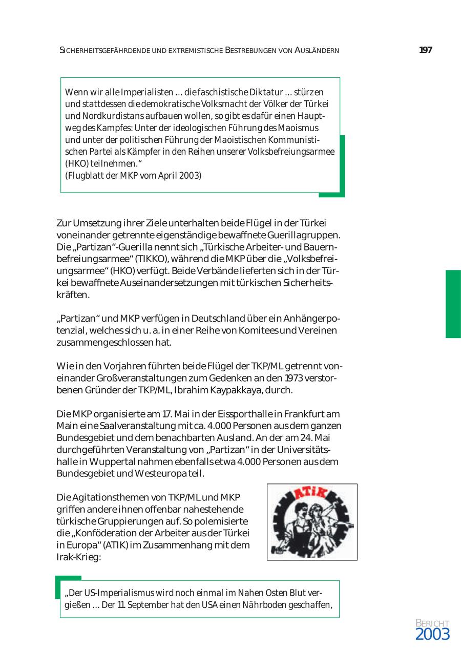 SICHERHEITSGEFÄHRDENDE UND EXTREMISTISCHE BESTREBUNGEN VON AUSLÄNDERN 197 Wenn wir alle Imperialisten ... die faschistische Diktatur ... stürzen und stattdessen die demokratische Volksmacht der Völker der Türkei und Nordkurdistans aufbauen wollen, so gibt es dafür einen Haupt weg des Kampfes: Unter der ideologischen Führung des Maoismus und unter der politischen Führung der Maoistischen Kommunisti schen Partei als Kämpfer in den Reihen unserer Volksbefreiungsarmee (HKO) teilnehmen." (Flugblatt der MKP vom April 2003) Zur Umsetzung ihrer Ziele unterhalten beide Flügel in der Türkei voneinander getrennte eigenständige bewaffnete Guerillagruppen. Die "Partizan"-Guerilla nennt sich "Türkische Arbeiterund Bauern befreiungsarmee" (TIKKO), während die MKP über die "Volksbefrei ungsarmee" (HKO) verfügt. Beide Verbände lieferten sich in der Tür kei bewaffnete Auseinandersetzungen mit türkischen Sicherheits kräften. "Partizan" und MKP verfügen in Deutschland über ein Anhängerpo tenzial, welches sich u. a. in einer Reihe von Komitees und Vereinen zusammengeschlossen hat. Wie in den Vorjahren führten beide Flügel der TKP/ML getrennt von einander Großveranstaltungen zum Gedenken an den 1973 verstor benen Gründer der TKP/ML, Ibrahim Kaypakkaya, durch. Die MKP organisierte am 17. Mai in der Eissporthalle in Frankfurt am Main eine Saalveranstaltung mit ca. 4.000 Personen aus dem ganzen Bundesgebiet und dem benachbarten Ausland. An der am 24. Mai durchgeführten Veranstaltung von "Partizan" in der Universitäts halle in Wuppertal nahmen ebenfalls etwa 4.000 Personen aus dem Bundesgebiet und Westeuropa teil. Die Agitationsthemen von TKP/ML und MKP griffen andere ihnen offenbar nahestehende türkische Gruppierungen auf. So polemisierte die "Konföderation der Arbeiter aus der Türkei in Europa" (ATIK) im Zusammenhang mit dem Irak-Krieg: "Der US-Imperialismus wird noch einmal im Nahen Osten Blut ver gießen ... Der 11. September hat den USA einen Nährboden geschaffen, BERICHT 2003