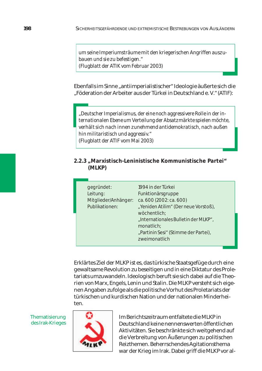 198 SICHERHEITSGEFÄHRDENDE UND EXTREMISTISCHE BESTREBUNGEN VON AUSLÄNDERN um seine Imperiumsträume mit den kriegerischen Angriffen auszu bauen und sie zu befestigen." (Flugblatt der ATIK vom Februar 2003) Ebenfalls im Sinne "antiimperialistischer" Ideologie äußerte sich die "Föderation der Arbeiter aus der Türkei in Deutschland e. V." (ATIF): "Deutscher Imperialismus, der eine noch aggressivere Rolle in der in ternationalen Ebene um Verteilung der Absatzmärkte spielen möchte, verhält sich nach innen zunehmend antidemokratisch, nach außen hin militaristisch und aggressiv." (Flugblatt der ATIF vom Mai 2003) 2.2.3 "Marxistisch-Leninistische Kommunistische Partei" (MLKP) gegründet: 1994 in der Türkei Leitung: Funktionärsgruppe Mitglieder/Anhänger: ca. 600 (2002: ca. 600) Publikationen: "Yeniden Atilim" (Der neue Vorstoß), wöchentlich; "Internationales Bulletin der MLKP", monatlich; "Partinin Sesi" (Stimme der Partei), zweimonatlich Erklärtes Ziel der MLKP ist es, das türkische Staatsgefüge durch eine gewaltsame Revolution zu beseitigen und in eine Diktatur des Prole tariats umzuwandeln. Ideologisch beruft sie sich dabei auf die Theo rien von Marx, Engels, Lenin und Stalin. Die MLKP versteht sich eige nen Angaben zufolge als die politische Vorhut des Proletariats der türkischen und kurdischen Nation und der nationalen Minderhei ten. Thematisierung Im Berichtszeitraum entfaltete die MLKP in des Irak-Krieges Deutschland keine nennenswerten öffentlichen Aktivitäten. Sie beschränkte sich weitgehend auf die Verbreitung von Äußerungen zu politischen Reizthemen. Beherrschendes Agitationsthema war der Krieg im Irak. Dabei griff die MLKP vor al