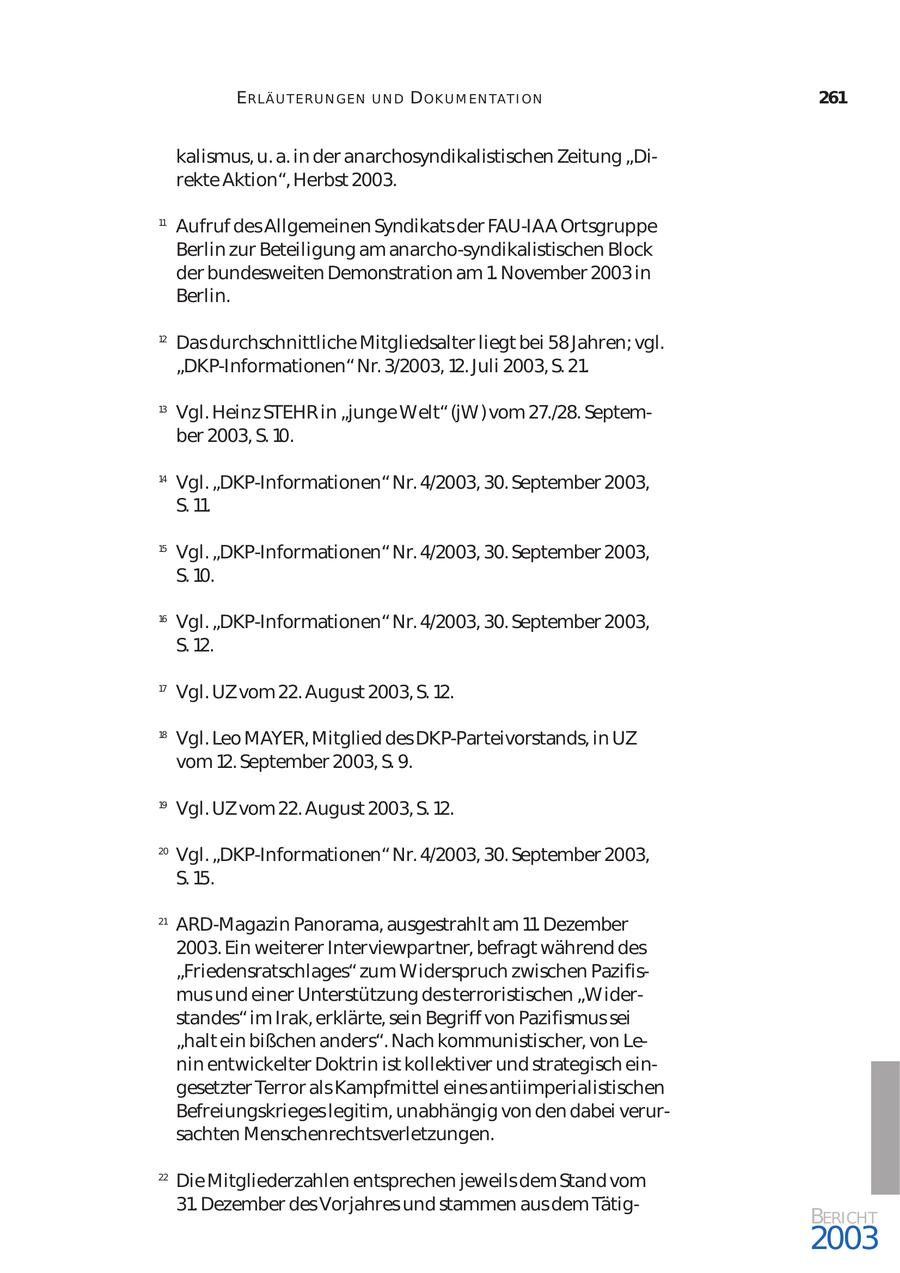 ERLÄ U T ER U N GEN UND D OK U M EN TA T I ON 261 kalismus, u. a. in der anarchosyndikalistischen Zeitung "Di rekte Aktion", Herbst 2003. 11 Aufruf des Allgemeinen Syndikats der FAU-IAA Ortsgruppe Berlin zur Beteiligung am anarcho-syndikalistischen Block der bundesweiten Demonstration am 1. November 2003 in Berlin. 12 Das durchschnittliche Mitgliedsalter liegt bei 58 Jahren; vgl. "DKP-Informationen" Nr. 3/2003, 12. Juli 2003, S. 21. 13 Vgl. Heinz STEHR in "junge Welt" (jW) vom 27./28. Septem ber 2003, S. 10. 14 Vgl. "DKP-Informationen" Nr. 4/2003, 30. September 2003, S. 11. 15 Vgl. "DKP-Informationen" Nr. 4/2003, 30. September 2003, S. 10. 16 Vgl. "DKP-Informationen" Nr. 4/2003, 30. September 2003, S. 12. 17 Vgl. UZ vom 22. August 2003, S. 12. 18 Vgl. Leo MAYER, Mitglied des DKP-Parteivorstands, in UZ vom 12. September 2003, S. 9. 19 Vgl. UZ vom 22. August 2003, S. 12. 20 Vgl. "DKP-Informationen" Nr. 4/2003, 30. September 2003, S. 15. 21 ARD-Magazin Panorama, ausgestrahlt am 11. Dezember 2003. Ein weiterer Interviewpartner, befragt während des "Friedensratschlages" zum Widerspruch zwischen Pazifis mus und einer Unterstützung des terroristischen "Wider standes" im Irak, erklärte, sein Begriff von Pazifismus sei "halt ein bißchen anders". Nach kommunistischer, von Le nin entwickelter Doktrin ist kollektiver und strategisch ein gesetzter Terror als Kampfmittel eines antiimperialistischen Befreiungskrieges legitim, unabhängig von den dabei verur sachten Menschenrechtsverletzungen. 22 Die Mitgliederzahlen entsprechen jeweils dem Stand vom 31. Dezember des Vorjahres und stammen aus dem TätigBERICHT 2003