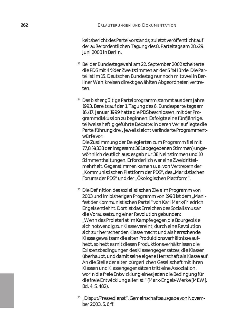 262 ERLÄ U T ER U N GEN UND D OK U M EN TA T I ON keitsbericht des Parteivorstands; zuletzt veröffentlicht auf der außerordentlichen Tagung des 8. Parteitags am 28./29. Juni 2003 in Berlin. 23 Bei der Bundestagswahl am 22. September 2002 scheiterte die PDSmit 4 %der Zweitstimmen an der 5 %-Hürde. Die Par tei ist im 15. Deutschen Bundestag nur noch mit zwei in Ber liner Wahlkreisen direkt gewählten Abgeordneten vertre ten. 24 Das bisher gültige Parteiprogramm stammt aus dem Jahre 1993. Bereits auf der 1. Tagung des 6. Bundesparteitags am 16./17. Januar 1999 hatte die PDSbeschlossen, mit der Pro grammdiskussion zu beginnen. Es folgte eine fünfjährige, teilweise heftig geführte Debatte; in deren Verlauf legte die Parteiführung drei, jeweils leicht veränderte Programment würfe vor. Die Zustimmung der Delegierten zum Programm fiel mit 77,8 %(333 der insgesamt 381abgegebenen Stimmen) unge wöhnlich deutlich aus; es gab nur 38 Neinstimmen und 10 Stimmenthaltungen. Erforderlich war eine Zweidrittel mehrheit. Gegenstimmen kamen u. a. von Vertretern der "Kommunistischen Plattform der PDS", des "Marxistischen Forums der PDS" und der "Ökologischen Plattform". 25 Die Definition des sozialistischen Ziels im Programm von 2003 und im bisherigen Programm von 1993 ist dem "Mani fest der Kommunistischen Partei" von Karl Marx/Friedrich Engels entlehnt. Dort ist das Erreichen des Sozialismus an die Voraussetzung einer Revolution gebunden: "Wenn das Proletariat im Kampfe gegen die Bourgeoisie sich notwendig zur Klasse vereint, durch eine Revolution sich zur herrschenden Klasse macht und als herrschende Klasse gewaltsam die alten Produktionsverhältnisse auf hebt, so hebt es mit diesen Produktionsverhältnissen die Existenzbedingungen des Klassengegensatzes, die Klassen überhaupt, und damit seine eigene Herrschaft als Klasse auf. An die Stelle der alten bürgerlichen Gesellschaft mit ihren Klassen und Klassengegensätzen tritt eine Assoziation, worin die freie Entwicklung eines jeden die Bedingung für die freie Entwicklung aller ist." (Marx-Engels-Werke [MEW], Bd. 4, S. 482). 26 "Disput/Pressedienst", Gemeinschaftsausgabe von Novem ber 2003, S. 6 ff.
