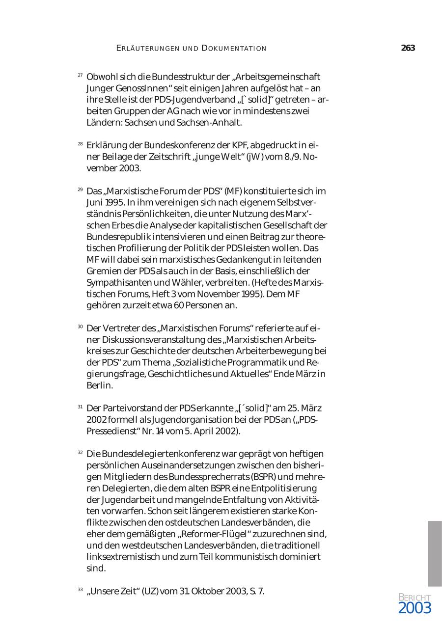 ERLÄ U T ER U N GEN UND D OK U M EN TA T I ON 263 27 Obwohl sich die Bundesstruktur der "Arbeitsgemeinschaft Junger GenossInnen" seit einigen Jahren aufgelöst hat - an ihre Stelle ist der PDS-Jugendverband "['solid]" getreten - ar beiten Gruppen der AG nach wie vor in mindestens zwei Ländern: Sachsen und Sachsen-Anhalt. 28 Erklärung der Bundeskonferenz der KPF, abgedruckt in ei ner Beilage der Zeitschrift "junge Welt" (jW) vom 8./9. No vember 2003. 29 Das "Marxistische Forum der PDS" (MF) konstituierte sich im Juni 1995. In ihm vereinigen sich nach eigenem Selbstver ständnis Persönlichkeiten, die unter Nutzung des Marx'schen Erbes die Analyse der kapitalistischen Gesellschaft der Bundesrepublik intensivieren und einen Beitrag zur theore tischen Profilierung der Politik der PDSleisten wollen. Das MF will dabei sein marxistisches Gedankengut in leitenden Gremien der PDSals auch in der Basis, einschließlich der Sympathisanten und Wähler, verbreiten. (Hefte des Marxis tischen Forums, Heft 3 vom November 1995). Dem MF gehören zurzeit etwa 60 Personen an. 30 Der Vertreter des "Marxistischen Forums" referierte auf ei ner Diskussionsveranstaltung des "Marxistischen Arbeits kreises zur Geschichte der deutschen Arbeiterbewegung bei der PDS" zum Thema "Sozialistiche Programmatik und Re gierungsfrage, Geschichtliches und Aktuelles" Ende März in Berlin. 31 Der Parteivorstand der PDSerkannte "['solid]" am 25. März 2002 formell als Jugendorganisation bei der PDSan ("PDSPressedienst" Nr. 14 vom 5. April 2002). 32 Die Bundesdelegiertenkonferenz war geprägt von heftigen persönlichen Auseinandersetzungen zwischen den bisheri gen Mitgliedern des Bundessprecherrats (BSPR) und mehre ren Delegierten, die dem alten BSPR eine Entpolitisierung der Jugendarbeit und mangelnde Entfaltung von Aktivitä ten vorwarfen. Schon seit längerem existieren starke Kon flikte zwischen den ostdeutschen Landesverbänden, die eher dem gemäßigten "Reformer-Flügel" zuzurechnen sind, und den westdeutschen Landesverbänden, die traditionell linksextremistisch und zum Teil kommunistisch dominiert sind. 33 "Unsere Zeit" (UZ) vom 31. Oktober 2003, S. 7. BERICHT 2003