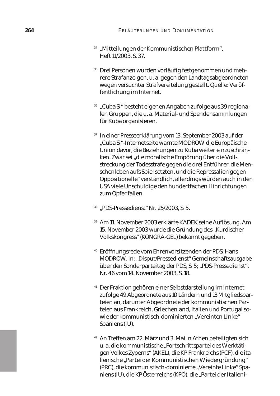 264 ERLÄ U T ER U N GEN UND D OK U M EN TA T I ON 34 "Mitteilungen der Kommunistischen Plattform", Heft 11/2003, S. 37. 35 Drei Personen wurden vorläufig festgenommen und meh rere Strafanzeigen, u. a. gegen den Landtagsabgeordneten wegen versuchter Strafvereitelung gestellt. Quelle: Veröf fentlichung im Internet. 36 "Cuba Si" besteht eigenen Angaben zufolge aus 39 regiona len Gruppen, die u. a. Materialund Spendensammlungen für Kuba organisieren. 37 In einer Presseerklärung vom 13. September 2003 auf der "Cuba Si"-Internetseite warnte MODROW die Europäische Union davor, die Beziehungen zu Kuba weiter einzuschrän ken. Zwar sei "die moralische Empörung über die Voll streckung der Todesstrafe gegen die drei Entführer, die Men schenleben aufs Spiel setzten, und die Repressalien gegen Oppositionelle" verständlich, allerdings würden auch in den USA viele Unschuldige den hundertfachen Hinrichtungen zum Opfer fallen. 38 "PDS-Pressedienst" Nr. 25/2003, S. 5. 39 Am 11. November 2003 erklärte KADEK seine Auflösung. Am 15. November 2003 wurde die Gründung des "Kurdischer Volkskongress" (KONGRA-GEL) bekannt gegeben. 40 Eröffnungsrede vom Ehrenvorsitzenden der PDS, Hans MODROW, in: "Disput/Pressedienst" Gemeinschaftsausgabe über den Sonderparteitag der PDS, S. 5; "PDS-Pressedienst", Nr. 46 vom 14. November 2003, S. 18. 41 Der Fraktion gehören einer Selbstdarstellung im Internet zufolge 49 Abgeordnete aus 10 Ländern und 13 Mitgliedspar teien an, darunter Abgeordnete der kommunistischen Par teien aus Frankreich, Griechenland, Italien und Portugal so wie der kommunistisch-dominierten "Vereinten Linke" Spaniens (IU). 42 An Treffen am 22. März und 3. Mai in Athen beteiligten sich u. a. die kommunistische "Fortschrittspartei des Werktäti gen Volkes Zyperns" (AKEL), die KP Frankreichs (PCF), die ita lienische "Partei der Kommunistischen Wiedergründung" (PRC), die kommunistisch-dominierte "Vereinte Linke" Spa niens (IU), die KP Österreichs (KPÖ), die "Partei der Italieni
